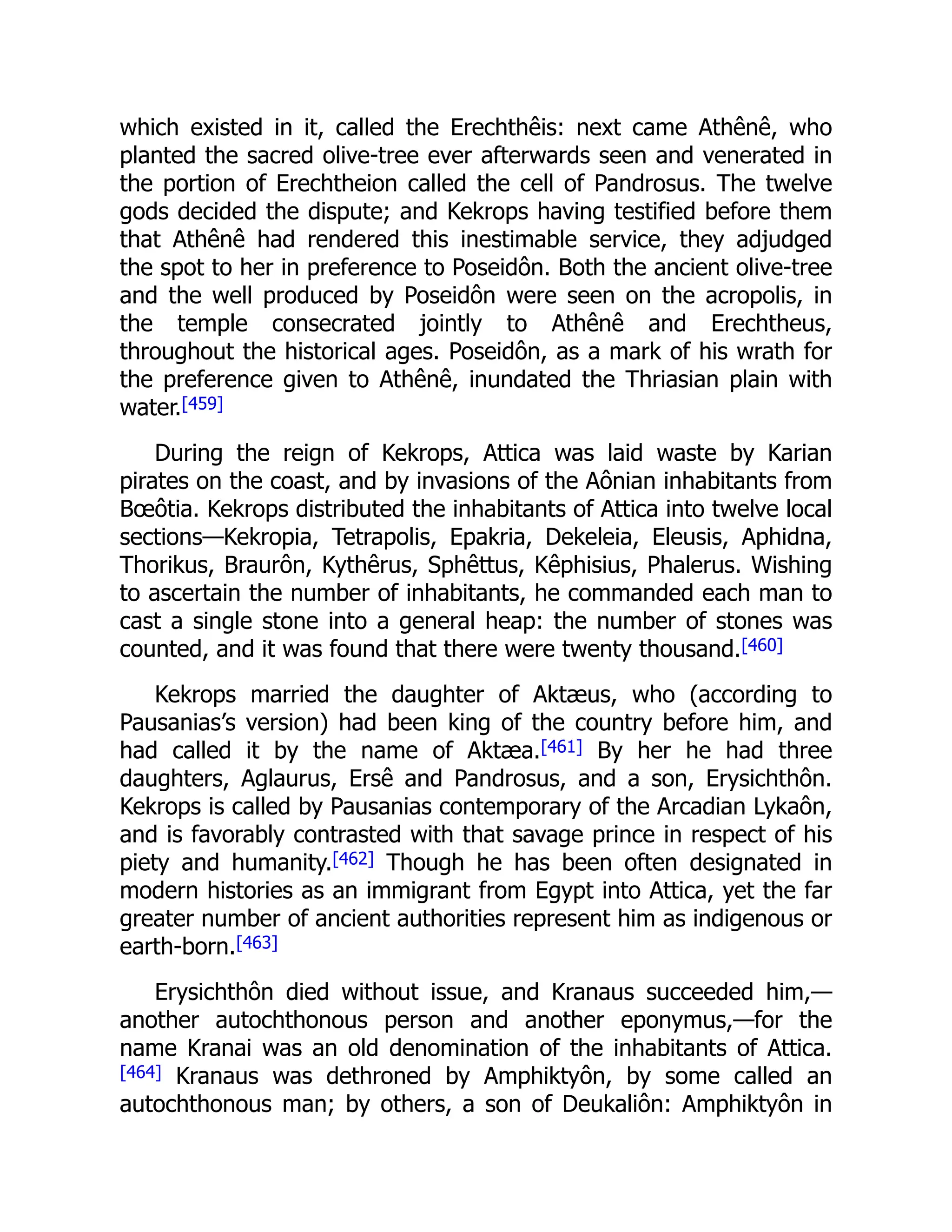 which existed in it, called the Erechthêis: next came Athênê, who
planted the sacred olive-tree ever afterwards seen and venerated in
the portion of Erechtheion called the cell of Pandrosus. The twelve
gods decided the dispute; and Kekrops having testified before them
that Athênê had rendered this inestimable service, they adjudged
the spot to her in preference to Poseidôn. Both the ancient olive-tree
and the well produced by Poseidôn were seen on the acropolis, in
the temple consecrated jointly to Athênê and Erechtheus,
throughout the historical ages. Poseidôn, as a mark of his wrath for
the preference given to Athênê, inundated the Thriasian plain with
water.[459]
During the reign of Kekrops, Attica was laid waste by Karian
pirates on the coast, and by invasions of the Aônian inhabitants from
Bœôtia. Kekrops distributed the inhabitants of Attica into twelve local
sections—Kekropia, Tetrapolis, Epakria, Dekeleia, Eleusis, Aphidna,
Thorikus, Braurôn, Kythêrus, Sphêttus, Kêphisius, Phalerus. Wishing
to ascertain the number of inhabitants, he commanded each man to
cast a single stone into a general heap: the number of stones was
counted, and it was found that there were twenty thousand.[460]
Kekrops married the daughter of Aktæus, who (according to
Pausanias’s version) had been king of the country before him, and
had called it by the name of Aktæa.[461] By her he had three
daughters, Aglaurus, Ersê and Pandrosus, and a son, Erysichthôn.
Kekrops is called by Pausanias contemporary of the Arcadian Lykaôn,
and is favorably contrasted with that savage prince in respect of his
piety and humanity.[462] Though he has been often designated in
modern histories as an immigrant from Egypt into Attica, yet the far
greater number of ancient authorities represent him as indigenous or
earth-born.[463]
Erysichthôn died without issue, and Kranaus succeeded him,—
another autochthonous person and another eponymus,—for the
name Kranai was an old denomination of the inhabitants of Attica.
[464] Kranaus was dethroned by Amphiktyôn, by some called an
autochthonous man; by others, a son of Deukaliôn: Amphiktyôn in
 