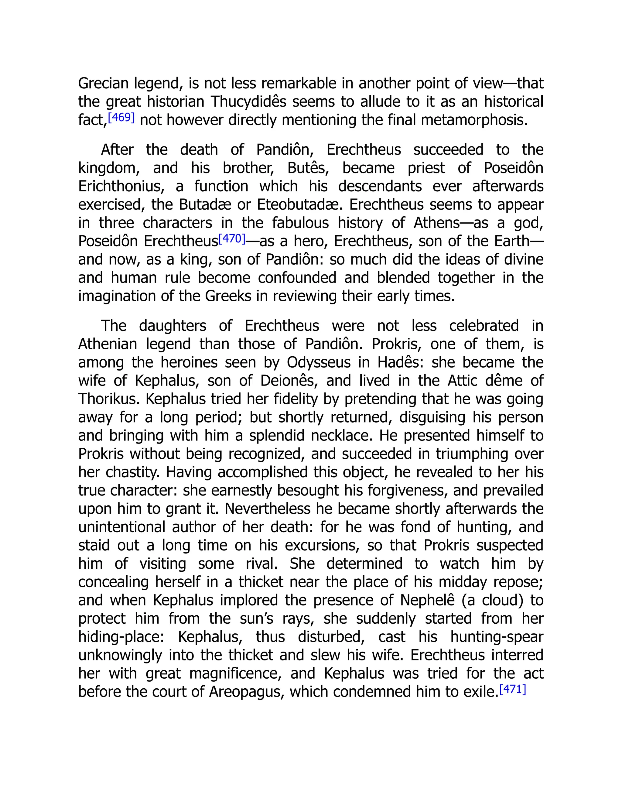 Grecian legend, is not less remarkable in another point of view—that
the great historian Thucydidês seems to allude to it as an historical
fact,[469] not however directly mentioning the final metamorphosis.
After the death of Pandiôn, Erechtheus succeeded to the
kingdom, and his brother, Butês, became priest of Poseidôn
Erichthonius, a function which his descendants ever afterwards
exercised, the Butadæ or Eteobutadæ. Erechtheus seems to appear
in three characters in the fabulous history of Athens—as a god,
Poseidôn Erechtheus[470]—as a hero, Erechtheus, son of the Earth—
and now, as a king, son of Pandiôn: so much did the ideas of divine
and human rule become confounded and blended together in the
imagination of the Greeks in reviewing their early times.
The daughters of Erechtheus were not less celebrated in
Athenian legend than those of Pandiôn. Prokris, one of them, is
among the heroines seen by Odysseus in Hadês: she became the
wife of Kephalus, son of Deionês, and lived in the Attic dême of
Thorikus. Kephalus tried her fidelity by pretending that he was going
away for a long period; but shortly returned, disguising his person
and bringing with him a splendid necklace. He presented himself to
Prokris without being recognized, and succeeded in triumphing over
her chastity. Having accomplished this object, he revealed to her his
true character: she earnestly besought his forgiveness, and prevailed
upon him to grant it. Nevertheless he became shortly afterwards the
unintentional author of her death: for he was fond of hunting, and
staid out a long time on his excursions, so that Prokris suspected
him of visiting some rival. She determined to watch him by
concealing herself in a thicket near the place of his midday repose;
and when Kephalus implored the presence of Nephelê (a cloud) to
protect him from the sun’s rays, she suddenly started from her
hiding-place: Kephalus, thus disturbed, cast his hunting-spear
unknowingly into the thicket and slew his wife. Erechtheus interred
her with great magnificence, and Kephalus was tried for the act
before the court of Areopagus, which condemned him to exile.[471]
 
