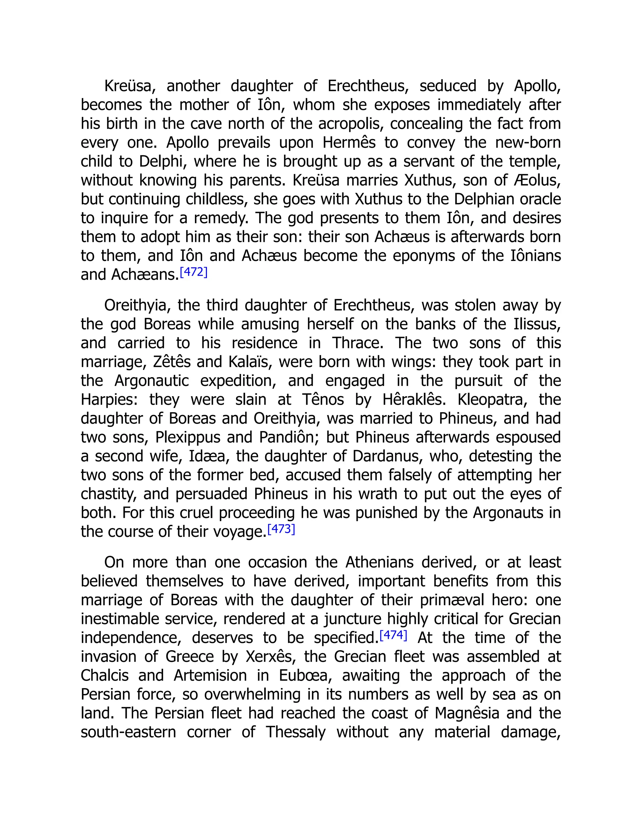 Kreüsa, another daughter of Erechtheus, seduced by Apollo,
becomes the mother of Iôn, whom she exposes immediately after
his birth in the cave north of the acropolis, concealing the fact from
every one. Apollo prevails upon Hermês to convey the new-born
child to Delphi, where he is brought up as a servant of the temple,
without knowing his parents. Kreüsa marries Xuthus, son of Æolus,
but continuing childless, she goes with Xuthus to the Delphian oracle
to inquire for a remedy. The god presents to them Iôn, and desires
them to adopt him as their son: their son Achæus is afterwards born
to them, and Iôn and Achæus become the eponyms of the Iônians
and Achæans.[472]
Oreithyia, the third daughter of Erechtheus, was stolen away by
the god Boreas while amusing herself on the banks of the Ilissus,
and carried to his residence in Thrace. The two sons of this
marriage, Zêtês and Kalaïs, were born with wings: they took part in
the Argonautic expedition, and engaged in the pursuit of the
Harpies: they were slain at Tênos by Hêraklês. Kleopatra, the
daughter of Boreas and Oreithyia, was married to Phineus, and had
two sons, Plexippus and Pandiôn; but Phineus afterwards espoused
a second wife, Idæa, the daughter of Dardanus, who, detesting the
two sons of the former bed, accused them falsely of attempting her
chastity, and persuaded Phineus in his wrath to put out the eyes of
both. For this cruel proceeding he was punished by the Argonauts in
the course of their voyage.[473]
On more than one occasion the Athenians derived, or at least
believed themselves to have derived, important benefits from this
marriage of Boreas with the daughter of their primæval hero: one
inestimable service, rendered at a juncture highly critical for Grecian
independence, deserves to be specified.[474] At the time of the
invasion of Greece by Xerxês, the Grecian fleet was assembled at
Chalcis and Artemision in Eubœa, awaiting the approach of the
Persian force, so overwhelming in its numbers as well by sea as on
land. The Persian fleet had reached the coast of Magnêsia and the
south-eastern corner of Thessaly without any material damage,
 