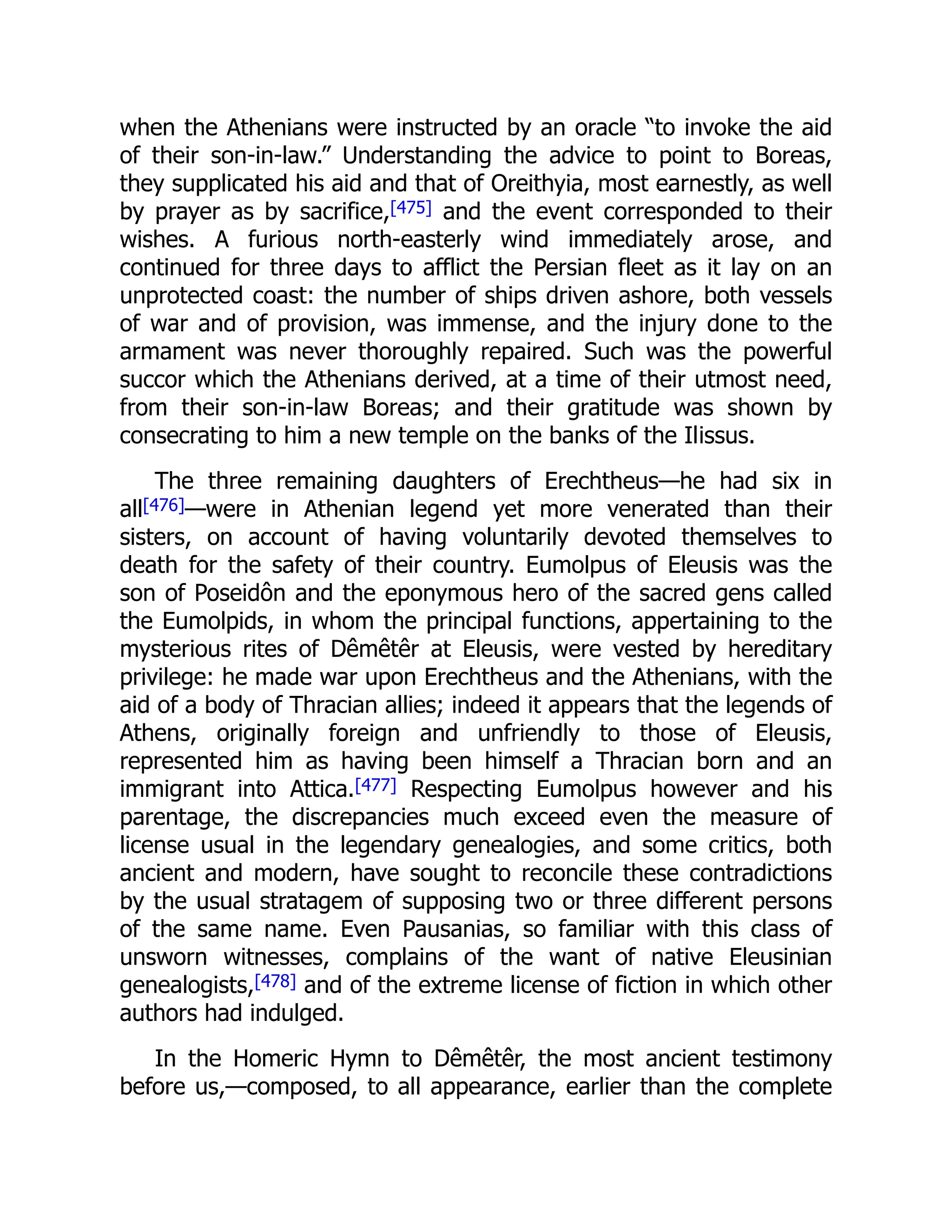 when the Athenians were instructed by an oracle “to invoke the aid
of their son-in-law.” Understanding the advice to point to Boreas,
they supplicated his aid and that of Oreithyia, most earnestly, as well
by prayer as by sacrifice,[475] and the event corresponded to their
wishes. A furious north-easterly wind immediately arose, and
continued for three days to afflict the Persian fleet as it lay on an
unprotected coast: the number of ships driven ashore, both vessels
of war and of provision, was immense, and the injury done to the
armament was never thoroughly repaired. Such was the powerful
succor which the Athenians derived, at a time of their utmost need,
from their son-in-law Boreas; and their gratitude was shown by
consecrating to him a new temple on the banks of the Ilissus.
The three remaining daughters of Erechtheus—he had six in
all[476]—were in Athenian legend yet more venerated than their
sisters, on account of having voluntarily devoted themselves to
death for the safety of their country. Eumolpus of Eleusis was the
son of Poseidôn and the eponymous hero of the sacred gens called
the Eumolpids, in whom the principal functions, appertaining to the
mysterious rites of Dêmêtêr at Eleusis, were vested by hereditary
privilege: he made war upon Erechtheus and the Athenians, with the
aid of a body of Thracian allies; indeed it appears that the legends of
Athens, originally foreign and unfriendly to those of Eleusis,
represented him as having been himself a Thracian born and an
immigrant into Attica.[477] Respecting Eumolpus however and his
parentage, the discrepancies much exceed even the measure of
license usual in the legendary genealogies, and some critics, both
ancient and modern, have sought to reconcile these contradictions
by the usual stratagem of supposing two or three different persons
of the same name. Even Pausanias, so familiar with this class of
unsworn witnesses, complains of the want of native Eleusinian
genealogists,[478] and of the extreme license of fiction in which other
authors had indulged.
In the Homeric Hymn to Dêmêtêr, the most ancient testimony
before us,—composed, to all appearance, earlier than the complete
 