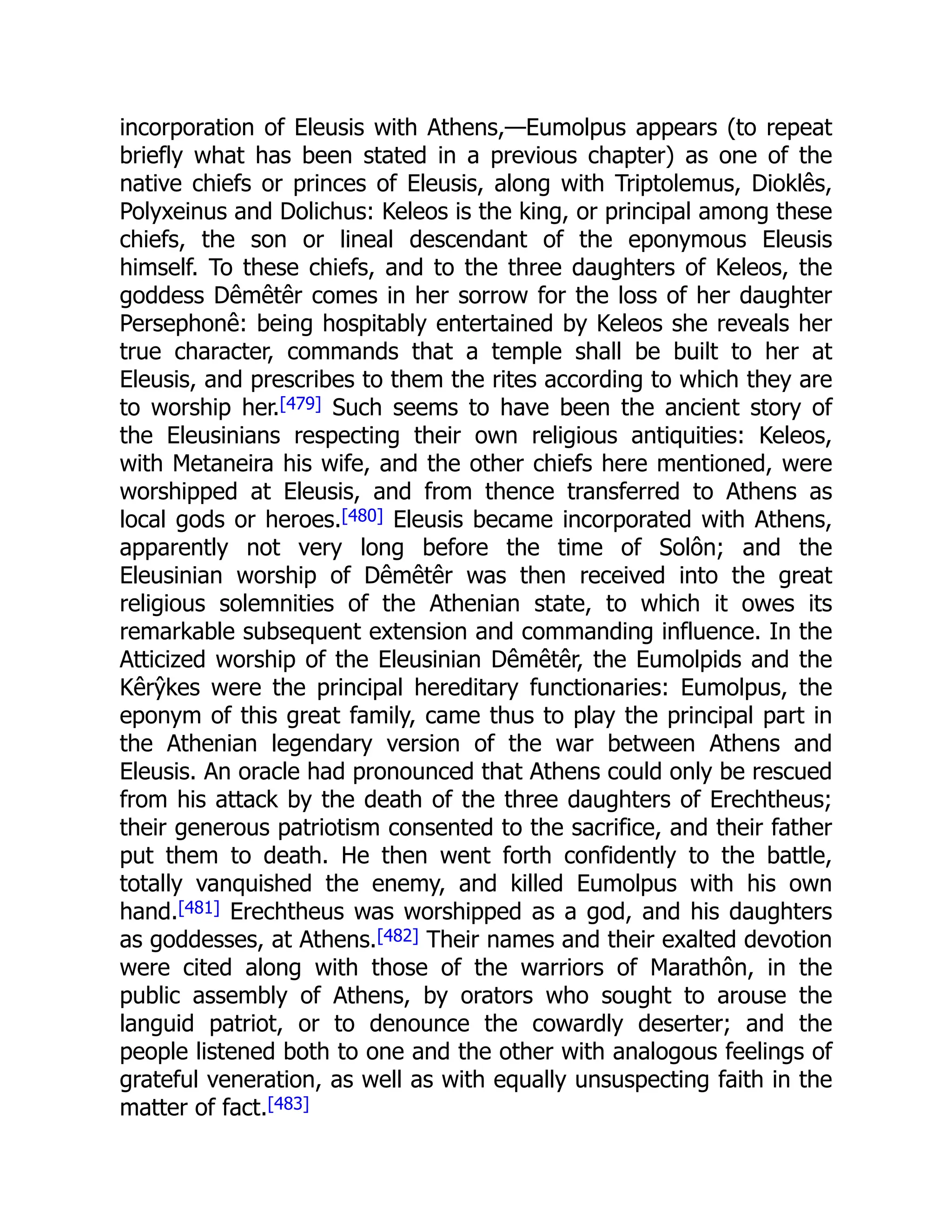 incorporation of Eleusis with Athens,—Eumolpus appears (to repeat
briefly what has been stated in a previous chapter) as one of the
native chiefs or princes of Eleusis, along with Triptolemus, Dioklês,
Polyxeinus and Dolichus: Keleos is the king, or principal among these
chiefs, the son or lineal descendant of the eponymous Eleusis
himself. To these chiefs, and to the three daughters of Keleos, the
goddess Dêmêtêr comes in her sorrow for the loss of her daughter
Persephonê: being hospitably entertained by Keleos she reveals her
true character, commands that a temple shall be built to her at
Eleusis, and prescribes to them the rites according to which they are
to worship her.[479] Such seems to have been the ancient story of
the Eleusinians respecting their own religious antiquities: Keleos,
with Metaneira his wife, and the other chiefs here mentioned, were
worshipped at Eleusis, and from thence transferred to Athens as
local gods or heroes.[480] Eleusis became incorporated with Athens,
apparently not very long before the time of Solôn; and the
Eleusinian worship of Dêmêtêr was then received into the great
religious solemnities of the Athenian state, to which it owes its
remarkable subsequent extension and commanding influence. In the
Atticized worship of the Eleusinian Dêmêtêr, the Eumolpids and the
Kêrŷkes were the principal hereditary functionaries: Eumolpus, the
eponym of this great family, came thus to play the principal part in
the Athenian legendary version of the war between Athens and
Eleusis. An oracle had pronounced that Athens could only be rescued
from his attack by the death of the three daughters of Erechtheus;
their generous patriotism consented to the sacrifice, and their father
put them to death. He then went forth confidently to the battle,
totally vanquished the enemy, and killed Eumolpus with his own
hand.[481] Erechtheus was worshipped as a god, and his daughters
as goddesses, at Athens.[482] Their names and their exalted devotion
were cited along with those of the warriors of Marathôn, in the
public assembly of Athens, by orators who sought to arouse the
languid patriot, or to denounce the cowardly deserter; and the
people listened both to one and the other with analogous feelings of
grateful veneration, as well as with equally unsuspecting faith in the
matter of fact.[483]
 