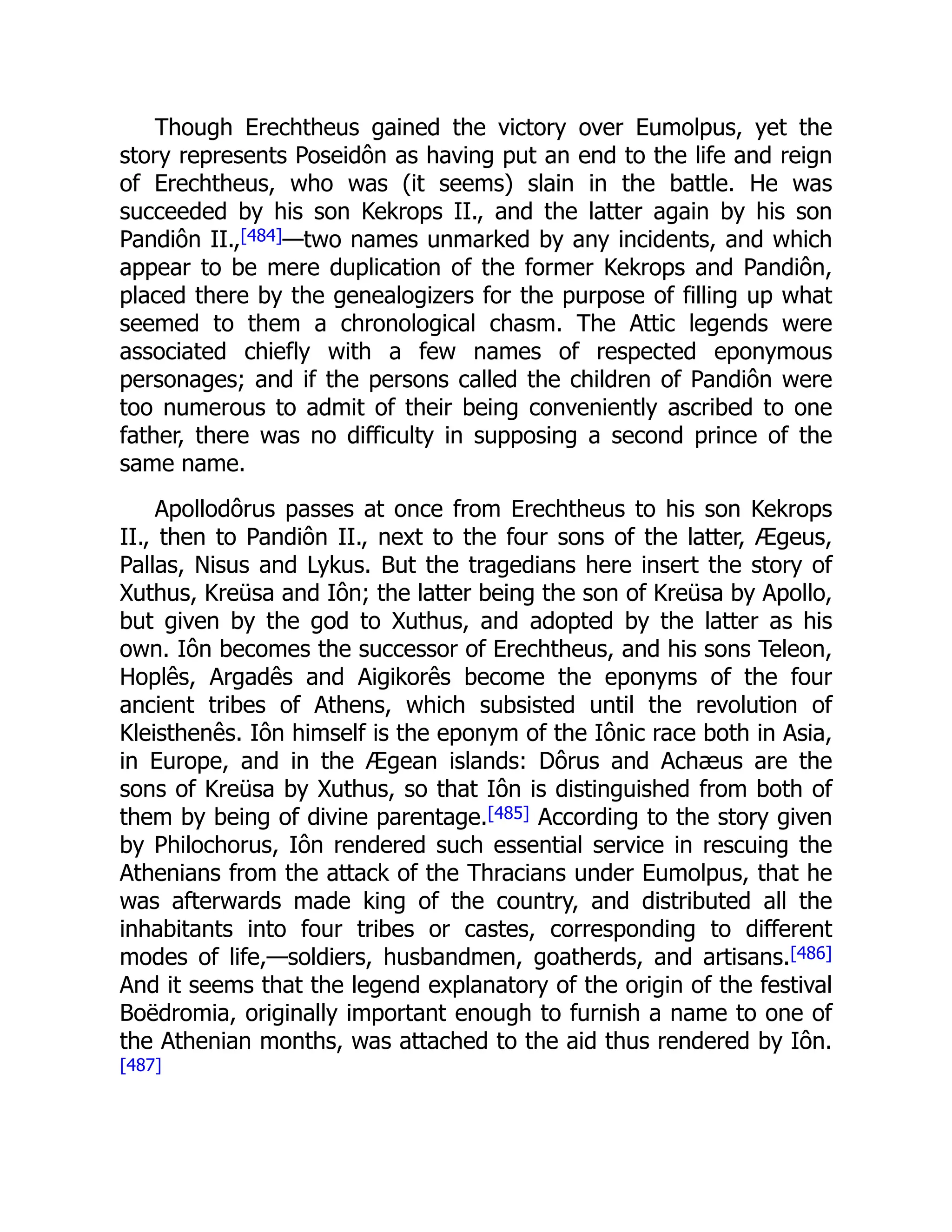 Though Erechtheus gained the victory over Eumolpus, yet the
story represents Poseidôn as having put an end to the life and reign
of Erechtheus, who was (it seems) slain in the battle. He was
succeeded by his son Kekrops II., and the latter again by his son
Pandiôn II.,[484]—two names unmarked by any incidents, and which
appear to be mere duplication of the former Kekrops and Pandiôn,
placed there by the genealogizers for the purpose of filling up what
seemed to them a chronological chasm. The Attic legends were
associated chiefly with a few names of respected eponymous
personages; and if the persons called the children of Pandiôn were
too numerous to admit of their being conveniently ascribed to one
father, there was no difficulty in supposing a second prince of the
same name.
Apollodôrus passes at once from Erechtheus to his son Kekrops
II., then to Pandiôn II., next to the four sons of the latter, Ægeus,
Pallas, Nisus and Lykus. But the tragedians here insert the story of
Xuthus, Kreüsa and Iôn; the latter being the son of Kreüsa by Apollo,
but given by the god to Xuthus, and adopted by the latter as his
own. Iôn becomes the successor of Erechtheus, and his sons Teleon,
Hoplês, Argadês and Aigikorês become the eponyms of the four
ancient tribes of Athens, which subsisted until the revolution of
Kleisthenês. Iôn himself is the eponym of the Iônic race both in Asia,
in Europe, and in the Ægean islands: Dôrus and Achæus are the
sons of Kreüsa by Xuthus, so that Iôn is distinguished from both of
them by being of divine parentage.[485] According to the story given
by Philochorus, Iôn rendered such essential service in rescuing the
Athenians from the attack of the Thracians under Eumolpus, that he
was afterwards made king of the country, and distributed all the
inhabitants into four tribes or castes, corresponding to different
modes of life,—soldiers, husbandmen, goatherds, and artisans.[486]
And it seems that the legend explanatory of the origin of the festival
Boëdromia, originally important enough to furnish a name to one of
the Athenian months, was attached to the aid thus rendered by Iôn.
[487]
 