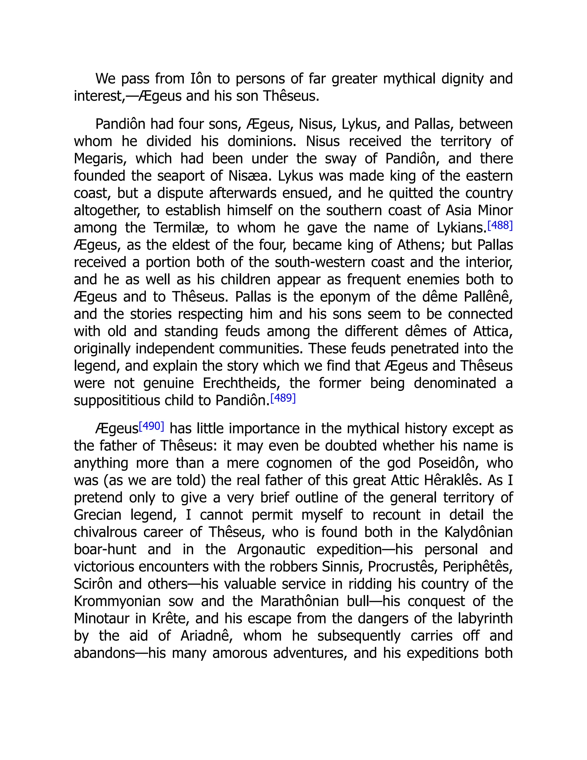 We pass from Iôn to persons of far greater mythical dignity and
interest,—Ægeus and his son Thêseus.
Pandiôn had four sons, Ægeus, Nisus, Lykus, and Pallas, between
whom he divided his dominions. Nisus received the territory of
Megaris, which had been under the sway of Pandiôn, and there
founded the seaport of Nisæa. Lykus was made king of the eastern
coast, but a dispute afterwards ensued, and he quitted the country
altogether, to establish himself on the southern coast of Asia Minor
among the Termilæ, to whom he gave the name of Lykians.[488]
Ægeus, as the eldest of the four, became king of Athens; but Pallas
received a portion both of the south-western coast and the interior,
and he as well as his children appear as frequent enemies both to
Ægeus and to Thêseus. Pallas is the eponym of the dême Pallênê,
and the stories respecting him and his sons seem to be connected
with old and standing feuds among the different dêmes of Attica,
originally independent communities. These feuds penetrated into the
legend, and explain the story which we find that Ægeus and Thêseus
were not genuine Erechtheids, the former being denominated a
supposititious child to Pandiôn.[489]
Ægeus[490] has little importance in the mythical history except as
the father of Thêseus: it may even be doubted whether his name is
anything more than a mere cognomen of the god Poseidôn, who
was (as we are told) the real father of this great Attic Hêraklês. As I
pretend only to give a very brief outline of the general territory of
Grecian legend, I cannot permit myself to recount in detail the
chivalrous career of Thêseus, who is found both in the Kalydônian
boar-hunt and in the Argonautic expedition—his personal and
victorious encounters with the robbers Sinnis, Procrustês, Periphêtês,
Scirôn and others—his valuable service in ridding his country of the
Krommyonian sow and the Marathônian bull—his conquest of the
Minotaur in Krête, and his escape from the dangers of the labyrinth
by the aid of Ariadnê, whom he subsequently carries off and
abandons—his many amorous adventures, and his expeditions both
 