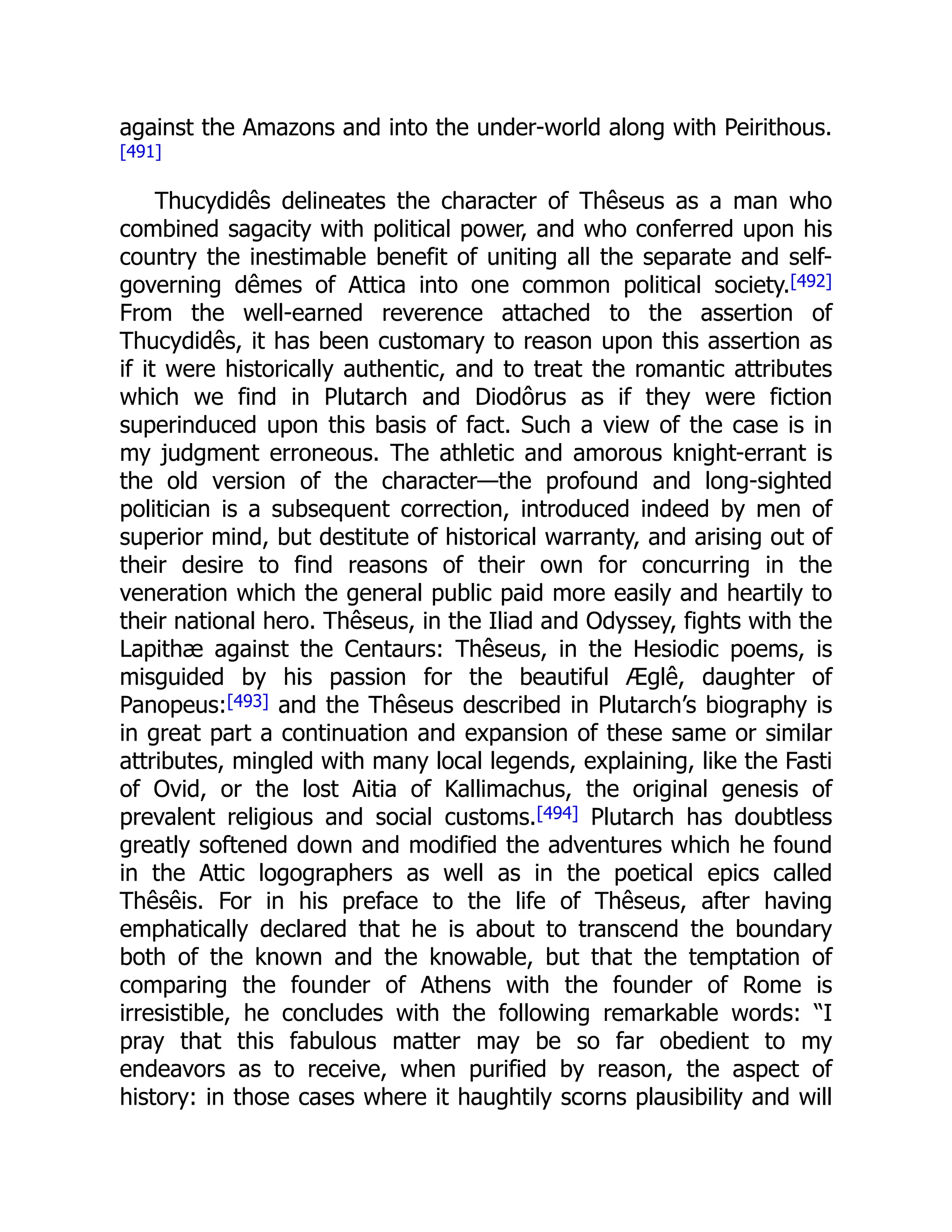 against the Amazons and into the under-world along with Peirithous.
[491]
Thucydidês delineates the character of Thêseus as a man who
combined sagacity with political power, and who conferred upon his
country the inestimable benefit of uniting all the separate and self-
governing dêmes of Attica into one common political society.[492]
From the well-earned reverence attached to the assertion of
Thucydidês, it has been customary to reason upon this assertion as
if it were historically authentic, and to treat the romantic attributes
which we find in Plutarch and Diodôrus as if they were fiction
superinduced upon this basis of fact. Such a view of the case is in
my judgment erroneous. The athletic and amorous knight-errant is
the old version of the character—the profound and long-sighted
politician is a subsequent correction, introduced indeed by men of
superior mind, but destitute of historical warranty, and arising out of
their desire to find reasons of their own for concurring in the
veneration which the general public paid more easily and heartily to
their national hero. Thêseus, in the Iliad and Odyssey, fights with the
Lapithæ against the Centaurs: Thêseus, in the Hesiodic poems, is
misguided by his passion for the beautiful Æglê, daughter of
Panopeus:[493] and the Thêseus described in Plutarch’s biography is
in great part a continuation and expansion of these same or similar
attributes, mingled with many local legends, explaining, like the Fasti
of Ovid, or the lost Aitia of Kallimachus, the original genesis of
prevalent religious and social customs.[494] Plutarch has doubtless
greatly softened down and modified the adventures which he found
in the Attic logographers as well as in the poetical epics called
Thêsêis. For in his preface to the life of Thêseus, after having
emphatically declared that he is about to transcend the boundary
both of the known and the knowable, but that the temptation of
comparing the founder of Athens with the founder of Rome is
irresistible, he concludes with the following remarkable words: “I
pray that this fabulous matter may be so far obedient to my
endeavors as to receive, when purified by reason, the aspect of
history: in those cases where it haughtily scorns plausibility and will
 