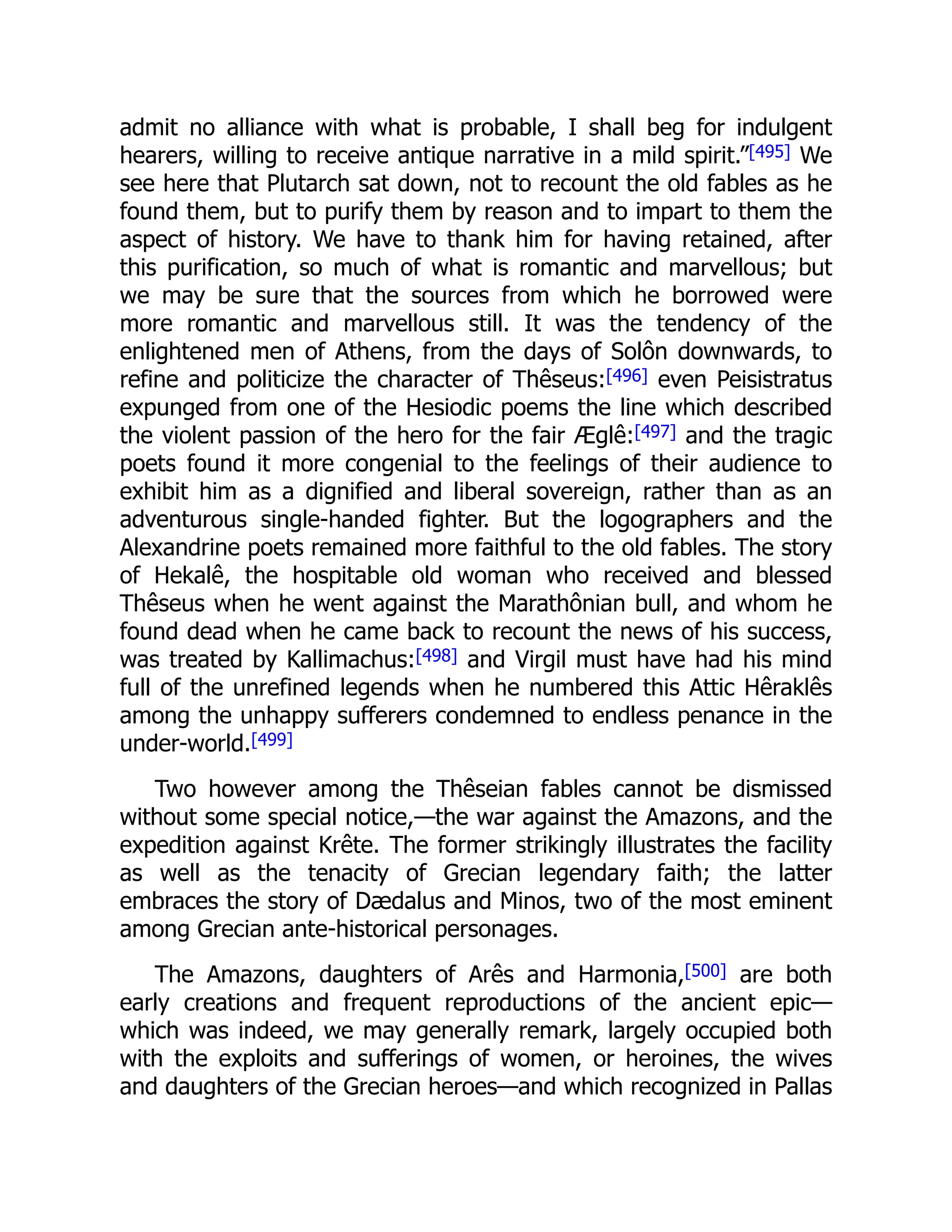 admit no alliance with what is probable, I shall beg for indulgent
hearers, willing to receive antique narrative in a mild spirit.”[495] We
see here that Plutarch sat down, not to recount the old fables as he
found them, but to purify them by reason and to impart to them the
aspect of history. We have to thank him for having retained, after
this purification, so much of what is romantic and marvellous; but
we may be sure that the sources from which he borrowed were
more romantic and marvellous still. It was the tendency of the
enlightened men of Athens, from the days of Solôn downwards, to
refine and politicize the character of Thêseus:[496] even Peisistratus
expunged from one of the Hesiodic poems the line which described
the violent passion of the hero for the fair Æglê:[497] and the tragic
poets found it more congenial to the feelings of their audience to
exhibit him as a dignified and liberal sovereign, rather than as an
adventurous single-handed fighter. But the logographers and the
Alexandrine poets remained more faithful to the old fables. The story
of Hekalê, the hospitable old woman who received and blessed
Thêseus when he went against the Marathônian bull, and whom he
found dead when he came back to recount the news of his success,
was treated by Kallimachus:[498] and Virgil must have had his mind
full of the unrefined legends when he numbered this Attic Hêraklês
among the unhappy sufferers condemned to endless penance in the
under-world.[499]
Two however among the Thêseian fables cannot be dismissed
without some special notice,—the war against the Amazons, and the
expedition against Krête. The former strikingly illustrates the facility
as well as the tenacity of Grecian legendary faith; the latter
embraces the story of Dædalus and Minos, two of the most eminent
among Grecian ante-historical personages.
The Amazons, daughters of Arês and Harmonia,[500] are both
early creations and frequent reproductions of the ancient epic—
which was indeed, we may generally remark, largely occupied both
with the exploits and sufferings of women, or heroines, the wives
and daughters of the Grecian heroes—and which recognized in Pallas
 