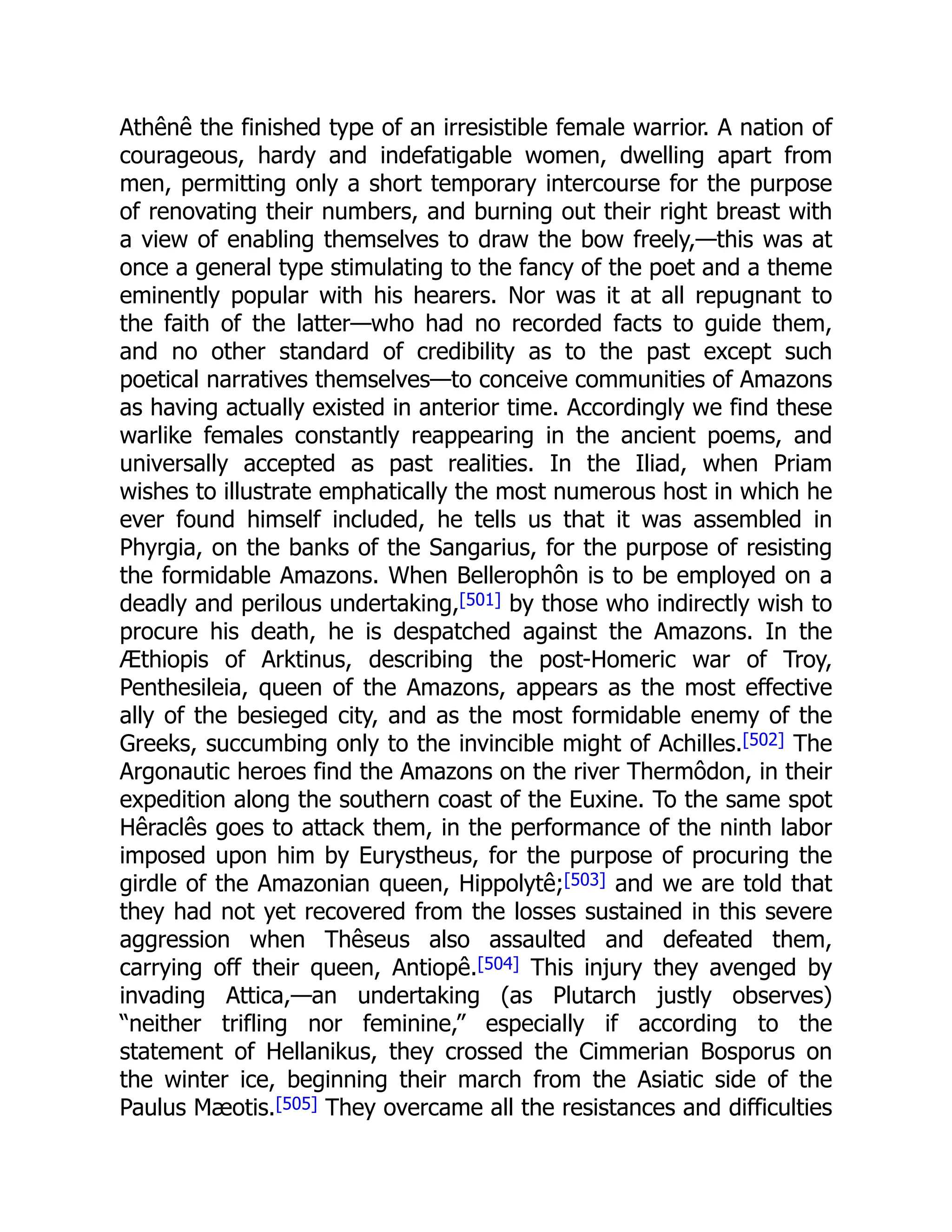 Athênê the finished type of an irresistible female warrior. A nation of
courageous, hardy and indefatigable women, dwelling apart from
men, permitting only a short temporary intercourse for the purpose
of renovating their numbers, and burning out their right breast with
a view of enabling themselves to draw the bow freely,—this was at
once a general type stimulating to the fancy of the poet and a theme
eminently popular with his hearers. Nor was it at all repugnant to
the faith of the latter—who had no recorded facts to guide them,
and no other standard of credibility as to the past except such
poetical narratives themselves—to conceive communities of Amazons
as having actually existed in anterior time. Accordingly we find these
warlike females constantly reappearing in the ancient poems, and
universally accepted as past realities. In the Iliad, when Priam
wishes to illustrate emphatically the most numerous host in which he
ever found himself included, he tells us that it was assembled in
Phyrgia, on the banks of the Sangarius, for the purpose of resisting
the formidable Amazons. When Bellerophôn is to be employed on a
deadly and perilous undertaking,[501] by those who indirectly wish to
procure his death, he is despatched against the Amazons. In the
Æthiopis of Arktinus, describing the post-Homeric war of Troy,
Penthesileia, queen of the Amazons, appears as the most effective
ally of the besieged city, and as the most formidable enemy of the
Greeks, succumbing only to the invincible might of Achilles.[502] The
Argonautic heroes find the Amazons on the river Thermôdon, in their
expedition along the southern coast of the Euxine. To the same spot
Hêraclês goes to attack them, in the performance of the ninth labor
imposed upon him by Eurystheus, for the purpose of procuring the
girdle of the Amazonian queen, Hippolytê;[503] and we are told that
they had not yet recovered from the losses sustained in this severe
aggression when Thêseus also assaulted and defeated them,
carrying off their queen, Antiopê.[504] This injury they avenged by
invading Attica,—an undertaking (as Plutarch justly observes)
“neither trifling nor feminine,” especially if according to the
statement of Hellanikus, they crossed the Cimmerian Bosporus on
the winter ice, beginning their march from the Asiatic side of the
Paulus Mæotis.[505] They overcame all the resistances and difficulties
 