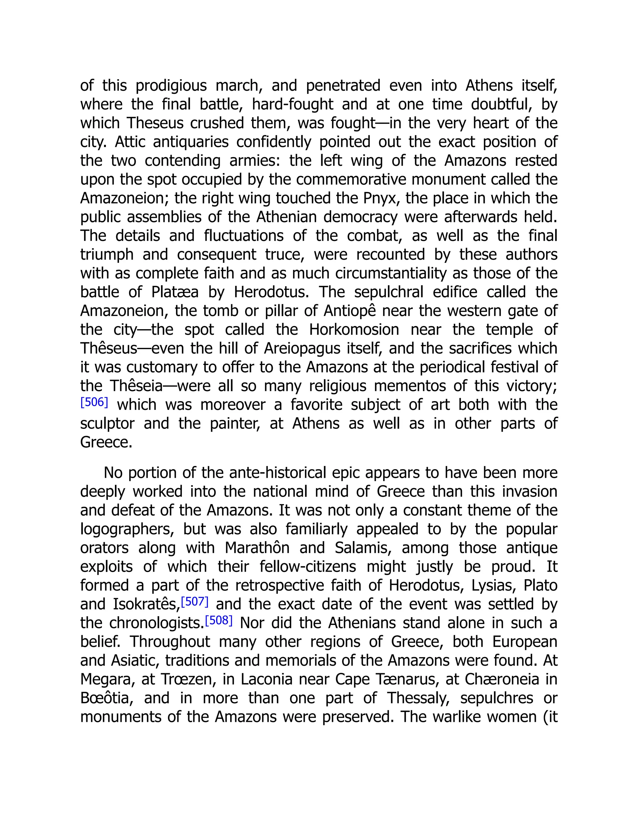 of this prodigious march, and penetrated even into Athens itself,
where the final battle, hard-fought and at one time doubtful, by
which Theseus crushed them, was fought—in the very heart of the
city. Attic antiquaries confidently pointed out the exact position of
the two contending armies: the left wing of the Amazons rested
upon the spot occupied by the commemorative monument called the
Amazoneion; the right wing touched the Pnyx, the place in which the
public assemblies of the Athenian democracy were afterwards held.
The details and fluctuations of the combat, as well as the final
triumph and consequent truce, were recounted by these authors
with as complete faith and as much circumstantiality as those of the
battle of Platæa by Herodotus. The sepulchral edifice called the
Amazoneion, the tomb or pillar of Antiopê near the western gate of
the city—the spot called the Horkomosion near the temple of
Thêseus—even the hill of Areiopagus itself, and the sacrifices which
it was customary to offer to the Amazons at the periodical festival of
the Thêseia—were all so many religious mementos of this victory;
[506] which was moreover a favorite subject of art both with the
sculptor and the painter, at Athens as well as in other parts of
Greece.
No portion of the ante-historical epic appears to have been more
deeply worked into the national mind of Greece than this invasion
and defeat of the Amazons. It was not only a constant theme of the
logographers, but was also familiarly appealed to by the popular
orators along with Marathôn and Salamis, among those antique
exploits of which their fellow-citizens might justly be proud. It
formed a part of the retrospective faith of Herodotus, Lysias, Plato
and Isokratês,[507] and the exact date of the event was settled by
the chronologists.[508] Nor did the Athenians stand alone in such a
belief. Throughout many other regions of Greece, both European
and Asiatic, traditions and memorials of the Amazons were found. At
Megara, at Trœzen, in Laconia near Cape Tænarus, at Chæroneia in
Bœôtia, and in more than one part of Thessaly, sepulchres or
monuments of the Amazons were preserved. The warlike women (it
 