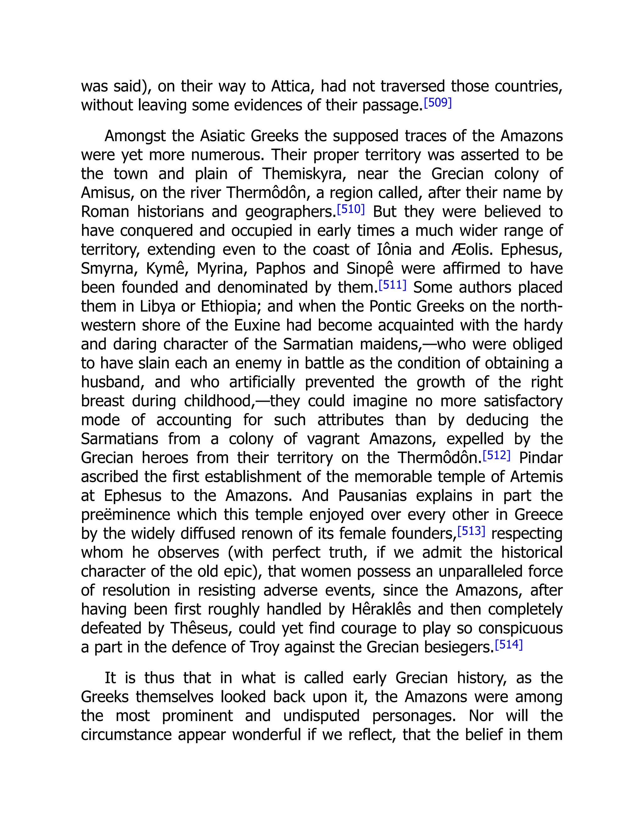 was said), on their way to Attica, had not traversed those countries,
without leaving some evidences of their passage.[509]
Amongst the Asiatic Greeks the supposed traces of the Amazons
were yet more numerous. Their proper territory was asserted to be
the town and plain of Themiskyra, near the Grecian colony of
Amisus, on the river Thermôdôn, a region called, after their name by
Roman historians and geographers.[510] But they were believed to
have conquered and occupied in early times a much wider range of
territory, extending even to the coast of Iônia and Æolis. Ephesus,
Smyrna, Kymê, Myrina, Paphos and Sinopê were affirmed to have
been founded and denominated by them.[511] Some authors placed
them in Libya or Ethiopia; and when the Pontic Greeks on the north-
western shore of the Euxine had become acquainted with the hardy
and daring character of the Sarmatian maidens,—who were obliged
to have slain each an enemy in battle as the condition of obtaining a
husband, and who artificially prevented the growth of the right
breast during childhood,—they could imagine no more satisfactory
mode of accounting for such attributes than by deducing the
Sarmatians from a colony of vagrant Amazons, expelled by the
Grecian heroes from their territory on the Thermôdôn.[512] Pindar
ascribed the first establishment of the memorable temple of Artemis
at Ephesus to the Amazons. And Pausanias explains in part the
preëminence which this temple enjoyed over every other in Greece
by the widely diffused renown of its female founders,[513] respecting
whom he observes (with perfect truth, if we admit the historical
character of the old epic), that women possess an unparalleled force
of resolution in resisting adverse events, since the Amazons, after
having been first roughly handled by Hêraklês and then completely
defeated by Thêseus, could yet find courage to play so conspicuous
a part in the defence of Troy against the Grecian besiegers.[514]
It is thus that in what is called early Grecian history, as the
Greeks themselves looked back upon it, the Amazons were among
the most prominent and undisputed personages. Nor will the
circumstance appear wonderful if we reflect, that the belief in them
 