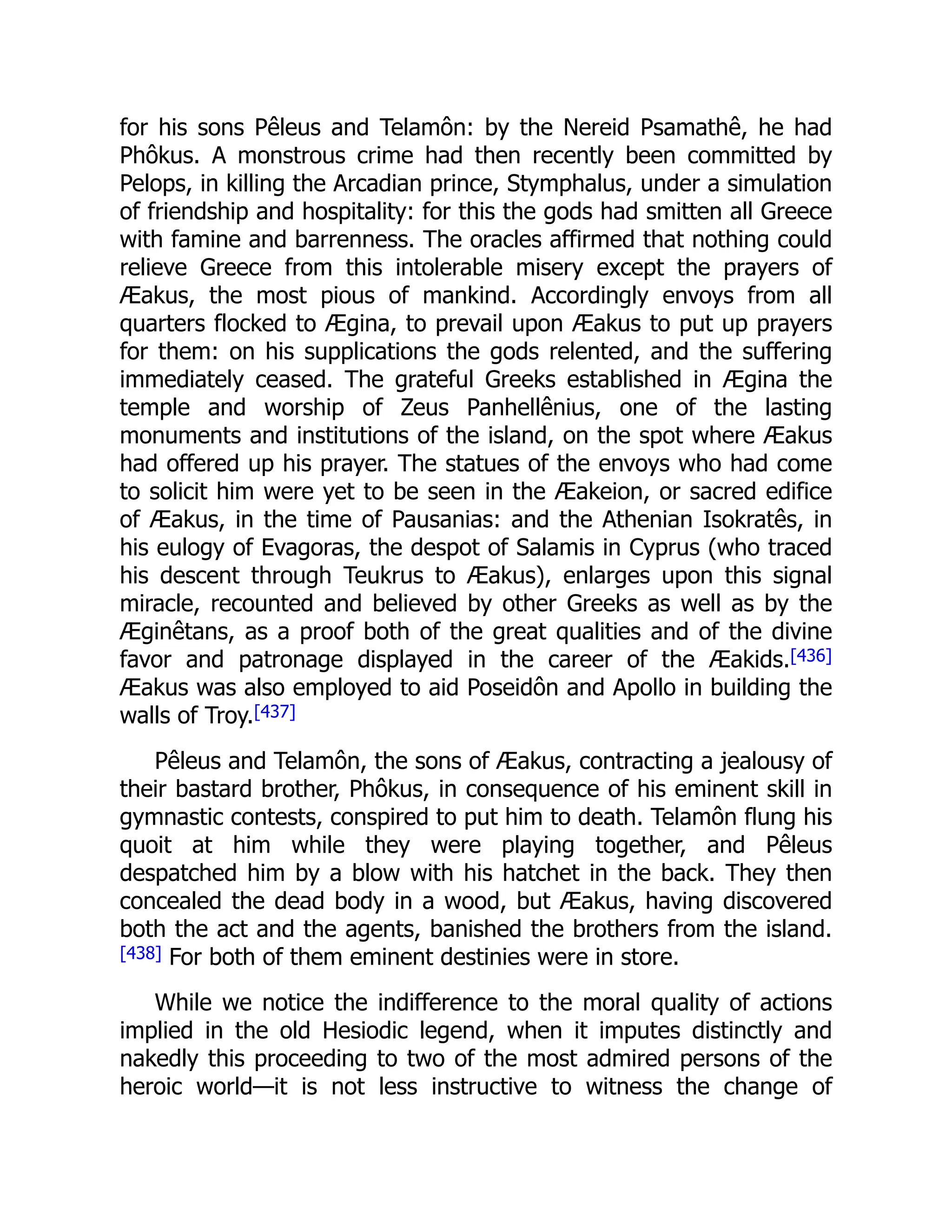 for his sons Pêleus and Telamôn: by the Nereid Psamathê, he had
Phôkus. A monstrous crime had then recently been committed by
Pelops, in killing the Arcadian prince, Stymphalus, under a simulation
of friendship and hospitality: for this the gods had smitten all Greece
with famine and barrenness. The oracles affirmed that nothing could
relieve Greece from this intolerable misery except the prayers of
Æakus, the most pious of mankind. Accordingly envoys from all
quarters flocked to Ægina, to prevail upon Æakus to put up prayers
for them: on his supplications the gods relented, and the suffering
immediately ceased. The grateful Greeks established in Ægina the
temple and worship of Zeus Panhellênius, one of the lasting
monuments and institutions of the island, on the spot where Æakus
had offered up his prayer. The statues of the envoys who had come
to solicit him were yet to be seen in the Æakeion, or sacred edifice
of Æakus, in the time of Pausanias: and the Athenian Isokratês, in
his eulogy of Evagoras, the despot of Salamis in Cyprus (who traced
his descent through Teukrus to Æakus), enlarges upon this signal
miracle, recounted and believed by other Greeks as well as by the
Æginêtans, as a proof both of the great qualities and of the divine
favor and patronage displayed in the career of the Æakids.[436]
Æakus was also employed to aid Poseidôn and Apollo in building the
walls of Troy.[437]
Pêleus and Telamôn, the sons of Æakus, contracting a jealousy of
their bastard brother, Phôkus, in consequence of his eminent skill in
gymnastic contests, conspired to put him to death. Telamôn flung his
quoit at him while they were playing together, and Pêleus
despatched him by a blow with his hatchet in the back. They then
concealed the dead body in a wood, but Æakus, having discovered
both the act and the agents, banished the brothers from the island.
[438] For both of them eminent destinies were in store.
While we notice the indifference to the moral quality of actions
implied in the old Hesiodic legend, when it imputes distinctly and
nakedly this proceeding to two of the most admired persons of the
heroic world—it is not less instructive to witness the change of
 