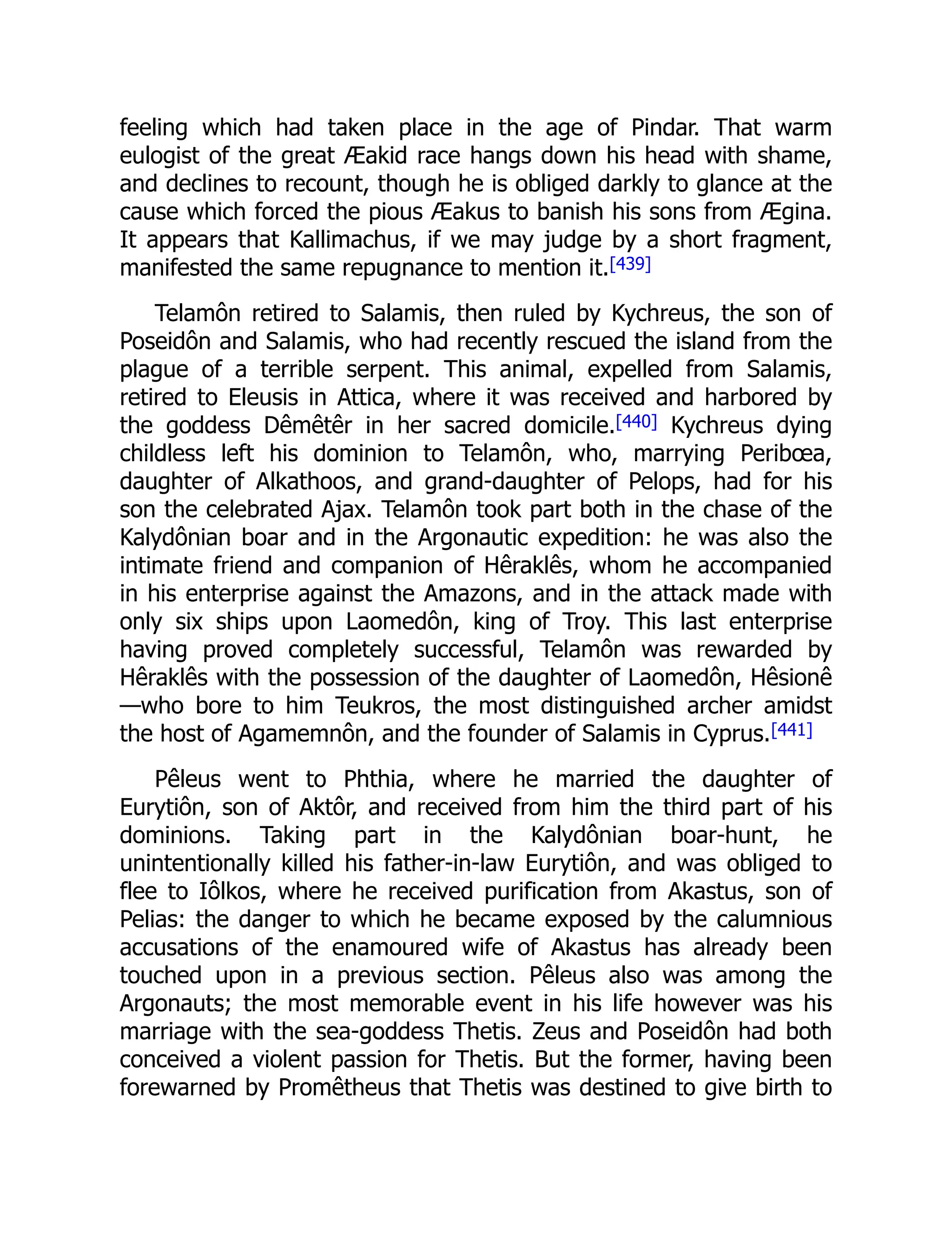 feeling which had taken place in the age of Pindar. That warm
eulogist of the great Æakid race hangs down his head with shame,
and declines to recount, though he is obliged darkly to glance at the
cause which forced the pious Æakus to banish his sons from Ægina.
It appears that Kallimachus, if we may judge by a short fragment,
manifested the same repugnance to mention it.[439]
Telamôn retired to Salamis, then ruled by Kychreus, the son of
Poseidôn and Salamis, who had recently rescued the island from the
plague of a terrible serpent. This animal, expelled from Salamis,
retired to Eleusis in Attica, where it was received and harbored by
the goddess Dêmêtêr in her sacred domicile.[440] Kychreus dying
childless left his dominion to Telamôn, who, marrying Peribœa,
daughter of Alkathoos, and grand-daughter of Pelops, had for his
son the celebrated Ajax. Telamôn took part both in the chase of the
Kalydônian boar and in the Argonautic expedition: he was also the
intimate friend and companion of Hêraklês, whom he accompanied
in his enterprise against the Amazons, and in the attack made with
only six ships upon Laomedôn, king of Troy. This last enterprise
having proved completely successful, Telamôn was rewarded by
Hêraklês with the possession of the daughter of Laomedôn, Hêsionê
—who bore to him Teukros, the most distinguished archer amidst
the host of Agamemnôn, and the founder of Salamis in Cyprus.[441]
Pêleus went to Phthia, where he married the daughter of
Eurytiôn, son of Aktôr, and received from him the third part of his
dominions. Taking part in the Kalydônian boar-hunt, he
unintentionally killed his father-in-law Eurytiôn, and was obliged to
flee to Iôlkos, where he received purification from Akastus, son of
Pelias: the danger to which he became exposed by the calumnious
accusations of the enamoured wife of Akastus has already been
touched upon in a previous section. Pêleus also was among the
Argonauts; the most memorable event in his life however was his
marriage with the sea-goddess Thetis. Zeus and Poseidôn had both
conceived a violent passion for Thetis. But the former, having been
forewarned by Promêtheus that Thetis was destined to give birth to
 
