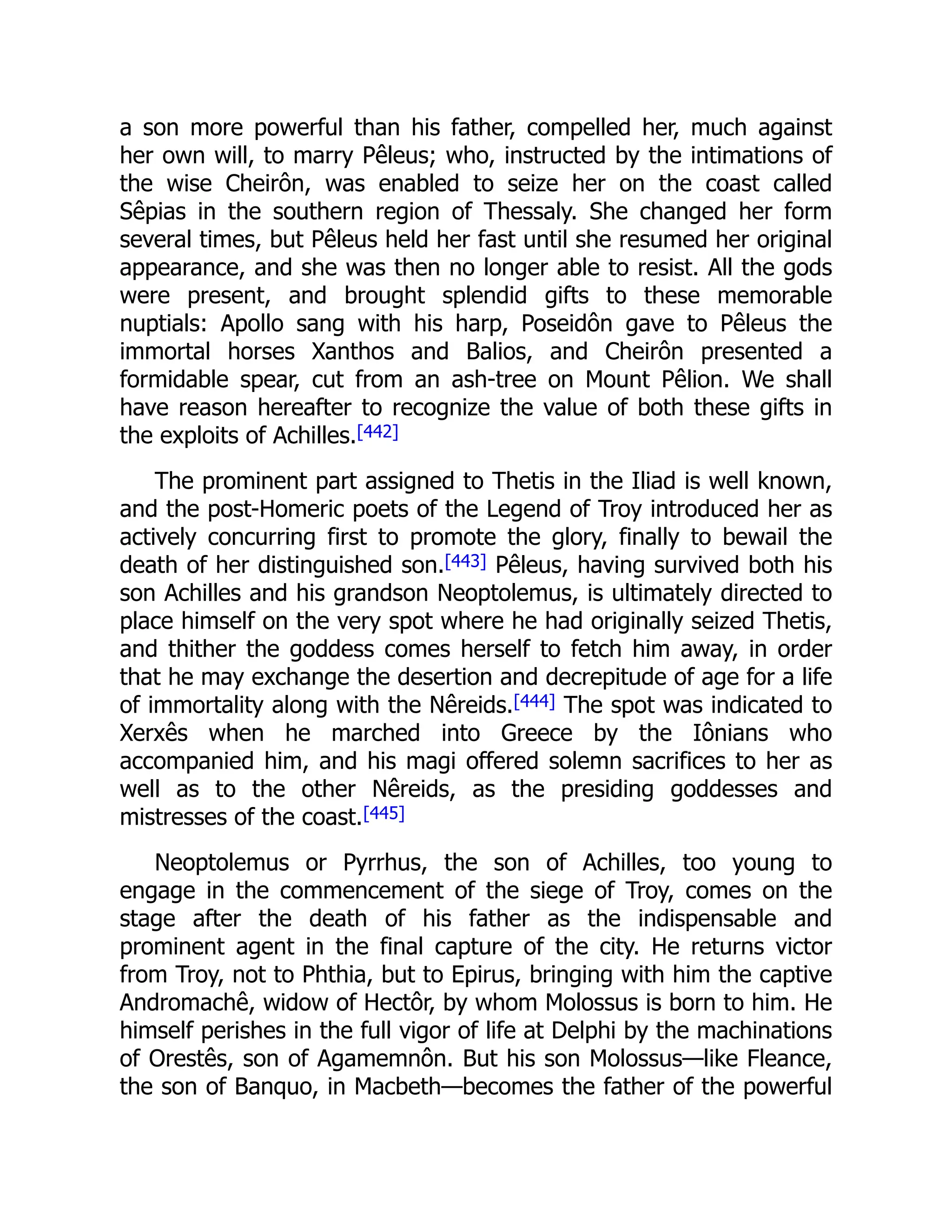 a son more powerful than his father, compelled her, much against
her own will, to marry Pêleus; who, instructed by the intimations of
the wise Cheirôn, was enabled to seize her on the coast called
Sêpias in the southern region of Thessaly. She changed her form
several times, but Pêleus held her fast until she resumed her original
appearance, and she was then no longer able to resist. All the gods
were present, and brought splendid gifts to these memorable
nuptials: Apollo sang with his harp, Poseidôn gave to Pêleus the
immortal horses Xanthos and Balios, and Cheirôn presented a
formidable spear, cut from an ash-tree on Mount Pêlion. We shall
have reason hereafter to recognize the value of both these gifts in
the exploits of Achilles.[442]
The prominent part assigned to Thetis in the Iliad is well known,
and the post-Homeric poets of the Legend of Troy introduced her as
actively concurring first to promote the glory, finally to bewail the
death of her distinguished son.[443] Pêleus, having survived both his
son Achilles and his grandson Neoptolemus, is ultimately directed to
place himself on the very spot where he had originally seized Thetis,
and thither the goddess comes herself to fetch him away, in order
that he may exchange the desertion and decrepitude of age for a life
of immortality along with the Nêreids.[444] The spot was indicated to
Xerxês when he marched into Greece by the Iônians who
accompanied him, and his magi offered solemn sacrifices to her as
well as to the other Nêreids, as the presiding goddesses and
mistresses of the coast.[445]
Neoptolemus or Pyrrhus, the son of Achilles, too young to
engage in the commencement of the siege of Troy, comes on the
stage after the death of his father as the indispensable and
prominent agent in the final capture of the city. He returns victor
from Troy, not to Phthia, but to Epirus, bringing with him the captive
Andromachê, widow of Hectôr, by whom Molossus is born to him. He
himself perishes in the full vigor of life at Delphi by the machinations
of Orestês, son of Agamemnôn. But his son Molossus—like Fleance,
the son of Banquo, in Macbeth—becomes the father of the powerful
 