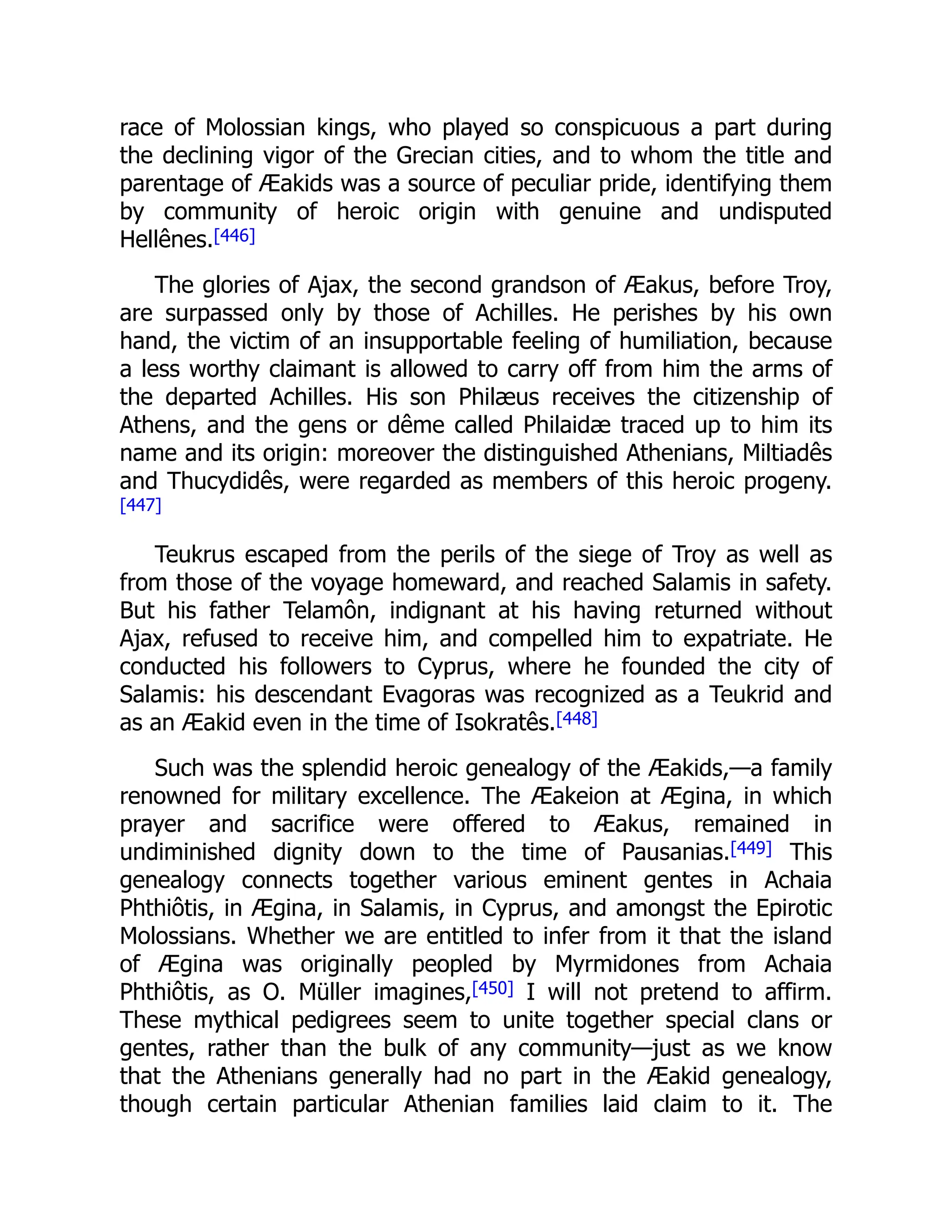 race of Molossian kings, who played so conspicuous a part during
the declining vigor of the Grecian cities, and to whom the title and
parentage of Æakids was a source of peculiar pride, identifying them
by community of heroic origin with genuine and undisputed
Hellênes.[446]
The glories of Ajax, the second grandson of Æakus, before Troy,
are surpassed only by those of Achilles. He perishes by his own
hand, the victim of an insupportable feeling of humiliation, because
a less worthy claimant is allowed to carry off from him the arms of
the departed Achilles. His son Philæus receives the citizenship of
Athens, and the gens or dême called Philaidæ traced up to him its
name and its origin: moreover the distinguished Athenians, Miltiadês
and Thucydidês, were regarded as members of this heroic progeny.
[447]
Teukrus escaped from the perils of the siege of Troy as well as
from those of the voyage homeward, and reached Salamis in safety.
But his father Telamôn, indignant at his having returned without
Ajax, refused to receive him, and compelled him to expatriate. He
conducted his followers to Cyprus, where he founded the city of
Salamis: his descendant Evagoras was recognized as a Teukrid and
as an Æakid even in the time of Isokratês.[448]
Such was the splendid heroic genealogy of the Æakids,—a family
renowned for military excellence. The Æakeion at Ægina, in which
prayer and sacrifice were offered to Æakus, remained in
undiminished dignity down to the time of Pausanias.[449] This
genealogy connects together various eminent gentes in Achaia
Phthiôtis, in Ægina, in Salamis, in Cyprus, and amongst the Epirotic
Molossians. Whether we are entitled to infer from it that the island
of Ægina was originally peopled by Myrmidones from Achaia
Phthiôtis, as O. Müller imagines,[450] I will not pretend to affirm.
These mythical pedigrees seem to unite together special clans or
gentes, rather than the bulk of any community—just as we know
that the Athenians generally had no part in the Æakid genealogy,
though certain particular Athenian families laid claim to it. The
 