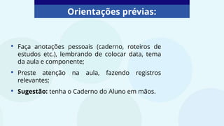 Orientações prévias:
• Faça anotações pessoais (caderno, roteiros de
estudos etc.), lembrando de colocar data, tema
da aula e componente;
• Preste atenção na aula, fazendo registros
relevantes;
• Sugestão: tenha o Caderno do Aluno em mãos.
 