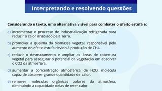 Interpretando e resolvendo questões
Considerando o texto, uma alternativa viável para combater o efeito estufa é:
a) incrementar o processo de industrialização refrigerada para
reduzir o calor irradiado pela Terra.
b) promover a queima da biomassa vegetal, responsável pelo
aumento do efeito estufa devido à produção de CH4.
c) reduzir o desmatamento e ampliar as áreas de cobertura
vegetal para assegurar o potencial da vegetação em absorver
o CO2 da atmosfera.
d) aumentar a concentração atmosférica de H2O, molécula
capaz de absorver grande quantidade de calor.
e) remover moléculas orgânicas polares da atmosfera,
diminuindo a capacidade delas de reter calor.
 