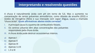 Interpretando e resolvendo questões
A chuva é naturalmente ácida com pH em torno de 5,6. Mas o aumento na
concentração de certos poluentes atmosféricos, como dióxido de enxofre (SO2) e
óxidos de nitrogênio (NOx) e sua interação com vapor d’água, causa a chamada
“chuva ácida”. Quais afirmativas abaixo estão corretas?
I. A principal causa é a queima de combustíveis fósseis.
II. Os centros urbanos têm altas concentrações dos poluentes
responsáveis pela chuva ácida.
III. A chuva ácida pode destruir ecossistemas inteiros.
a) Apenas I
b) Apenas II
c) Apenas III
d) Apenas I e III
e) I, II e III
 