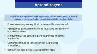 Aprendizagens
• Entendemos o que é equilíbrio e desequilíbrio ambiental.
• Verificamos que existem diversas causas do desequilíbrio
nos ecossistemas.
• A industrialização contribui para os grandes impactos
ambientais.
• Compreendemos as consequências da poluição
atmosférica.
• Refletimos sobre propostas socioambientais.
Hoje nós dialogamos sobre equilíbrio dos ecossistemas e sobre
causas e consequências dos desequilíbrios ambientais.
 