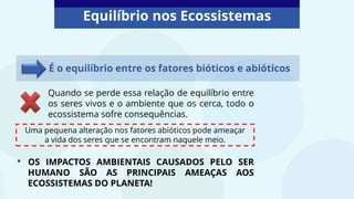 Equilíbrio nos Ecossistemas
Quando se perde essa relação de equilíbrio entre
os seres vivos e o ambiente que os cerca, todo o
ecossistema sofre consequências.
É o equilíbrio entre os fatores bióticos e abióticos
Uma pequena alteração nos fatores abióticos pode ameaçar
a vida dos seres que se encontram naquele meio.
• OS IMPACTOS AMBIENTAIS CAUSADOS PELO SER
HUMANO SÃO AS PRINCIPAIS AMEAÇAS AOS
ECOSSISTEMAS DO PLANETA!
 