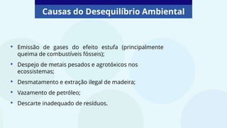 Causas do Desequilíbrio Ambiental
• Emissão de gases do efeito estufa (principalmente
queima de combustíveis fósseis);
• Despejo de metais pesados e agrotóxicos nos
ecossistemas;
• Desmatamento e extração ilegal de madeira;
• Vazamento de petróleo;
• Descarte inadequado de resíduos.
 