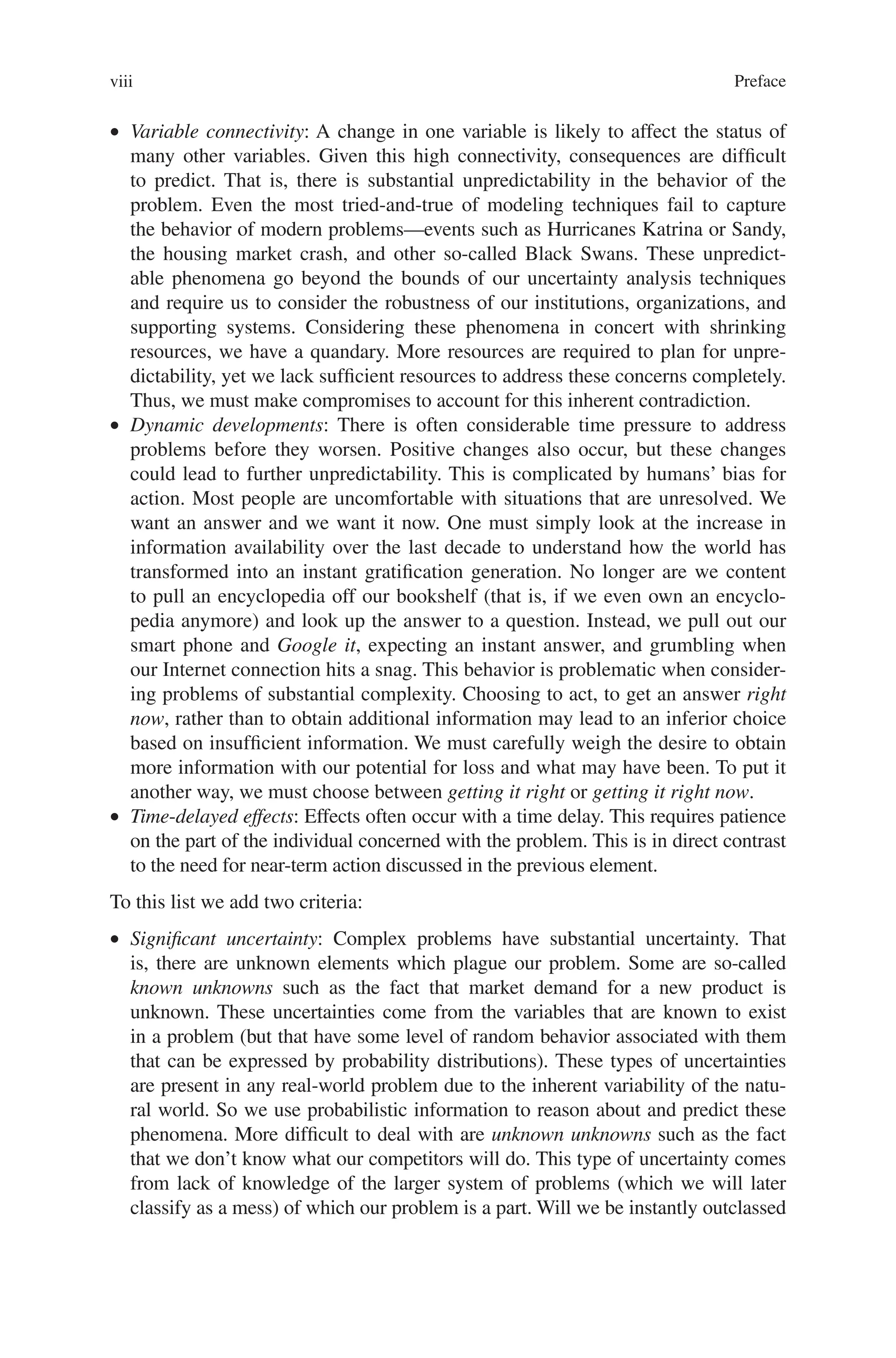 Preface
viii
• Variable connectivity: A change in one variable is likely to affect the status of
many other variables. Given this high connectivity, consequences are difficult
to predict. That is, there is substantial unpredictability in the behavior of the
problem. Even the most tried-and-true of modeling techniques fail to capture
the behavior of modern problems—events such as Hurricanes Katrina or Sandy,
the housing market crash, and other so-called Black Swans. These unpredict-
able phenomena go beyond the bounds of our uncertainty analysis techniques
and require us to consider the robustness of our institutions, organizations, and
supporting systems. Considering these phenomena in concert with shrinking
resources, we have a quandary. More resources are required to plan for unpre-
dictability, yet we lack sufficient resources to address these concerns completely.
Thus, we must make compromises to account for this inherent contradiction.
• Dynamic developments: There is often considerable time pressure to address
problems before they worsen. Positive changes also occur, but these changes
could lead to further unpredictability. This is complicated by humans’ bias for
action. Most people are uncomfortable with situations that are unresolved. We
want an answer and we want it now. One must simply look at the increase in
information availability over the last decade to understand how the world has
transformed into an instant gratification generation. No longer are we content
to pull an encyclopedia off our bookshelf (that is, if we even own an encyclo-
pedia anymore) and look up the answer to a question. Instead, we pull out our
smart phone and Google it, expecting an instant answer, and grumbling when
our Internet connection hits a snag. This behavior is problematic when consider-
ing problems of substantial complexity. Choosing to act, to get an answer right
now, rather than to obtain additional information may lead to an inferior choice
based on insufficient information. We must carefully weigh the desire to obtain
more information with our potential for loss and what may have been. To put it
another way, we must choose between getting it right or getting it right now.
• Time-delayed effects: Effects often occur with a time delay. This requires patience
on the part of the individual concerned with the problem. This is in direct contrast
to the need for near-term action discussed in the previous element.
To this list we add two criteria:
• Significant uncertainty: Complex problems have substantial uncertainty. That
is, there are unknown elements which plague our problem. Some are so-called
known unknowns such as the fact that market demand for a new product is
unknown. These uncertainties come from the variables that are known to exist
in a problem (but that have some level of random behavior associated with them
that can be expressed by probability distributions). These types of uncertainties
are present in any real-world problem due to the inherent variability of the natu-
ral world. So we use probabilistic information to reason about and predict these
phenomena. More difficult to deal with are unknown unknowns such as the fact
that we don’t know what our competitors will do. This type of uncertainty comes
from lack of knowledge of the larger system of problems (which we will later
classify as a mess) of which our problem is a part. Will we be instantly outclassed
 