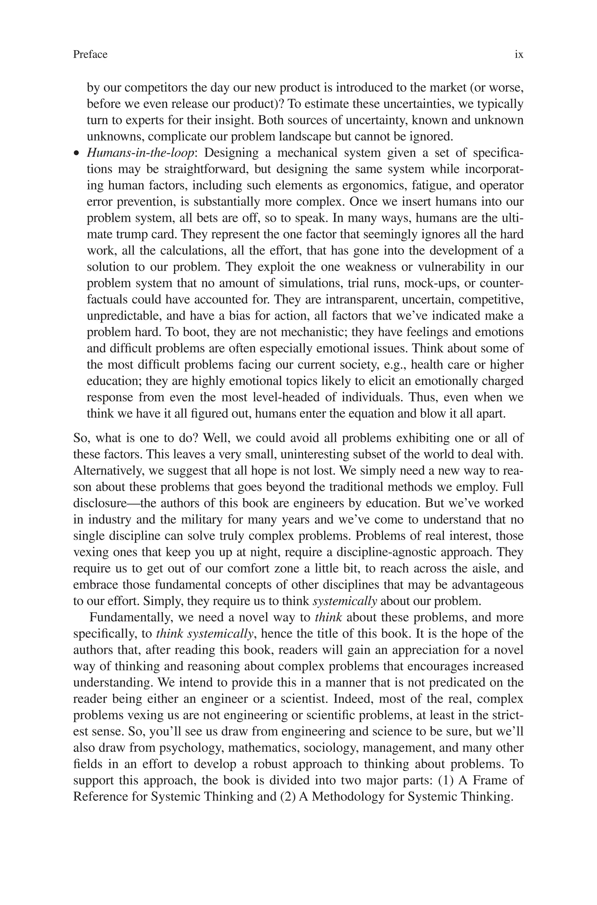 Preface ix
by our competitors the day our new product is introduced to the market (or worse,
before we even release our product)? To estimate these uncertainties, we typically
turn to experts for their insight. Both sources of uncertainty, known and unknown
unknowns, complicate our problem landscape but cannot be ignored.
• Humans-in-the-loop: Designing a mechanical system given a set of specifica-
tions may be straightforward, but designing the same system while incorporat-
ing human factors, including such elements as ergonomics, fatigue, and operator
error prevention, is substantially more complex. Once we insert humans into our
problem system, all bets are off, so to speak. In many ways, humans are the ulti-
mate trump card. They represent the one factor that seemingly ignores all the hard
work, all the calculations, all the effort, that has gone into the development of a
solution to our problem. They exploit the one weakness or vulnerability in our
problem system that no amount of simulations, trial runs, mock-ups, or counter-
factuals could have accounted for. They are intransparent, uncertain, competitive,
unpredictable, and have a bias for action, all factors that we’ve indicated make a
problem hard. To boot, they are not mechanistic; they have feelings and emotions
and difficult problems are often especially emotional issues. Think about some of
the most difficult problems facing our current society, e.g., health care or higher
education; they are highly emotional topics likely to elicit an emotionally charged
response from even the most level-headed of individuals. Thus, even when we
think we have it all figured out, humans enter the equation and blow it all apart.
So, what is one to do? Well, we could avoid all problems exhibiting one or all of
these factors. This leaves a very small, uninteresting subset of the world to deal with.
Alternatively, we suggest that all hope is not lost. We simply need a new way to rea-
son about these problems that goes beyond the traditional methods we employ. Full
disclosure—the authors of this book are engineers by education. But we’ve worked
in industry and the military for many years and we’ve come to understand that no
single discipline can solve truly complex problems. Problems of real interest, those
vexing ones that keep you up at night, require a discipline-agnostic approach. They
require us to get out of our comfort zone a little bit, to reach across the aisle, and
embrace those fundamental concepts of other disciplines that may be advantageous
to our effort. Simply, they require us to think systemically about our problem.
Fundamentally, we need a novel way to think about these problems, and more
specifically, to think systemically, hence the title of this book. It is the hope of the
authors that, after reading this book, readers will gain an appreciation for a novel
way of thinking and reasoning about complex problems that encourages increased
understanding. We intend to provide this in a manner that is not predicated on the
reader being either an engineer or a scientist. Indeed, most of the real, complex
problems vexing us are not engineering or scientific problems, at least in the strict-
est sense. So, you’ll see us draw from engineering and science to be sure, but we’ll
also draw from psychology, mathematics, sociology, management, and many other
fields in an effort to develop a robust approach to thinking about problems. To
support this approach, the book is divided into two major parts: (1) A Frame of
Reference for Systemic Thinking and (2) A Methodology for Systemic Thinking.
 