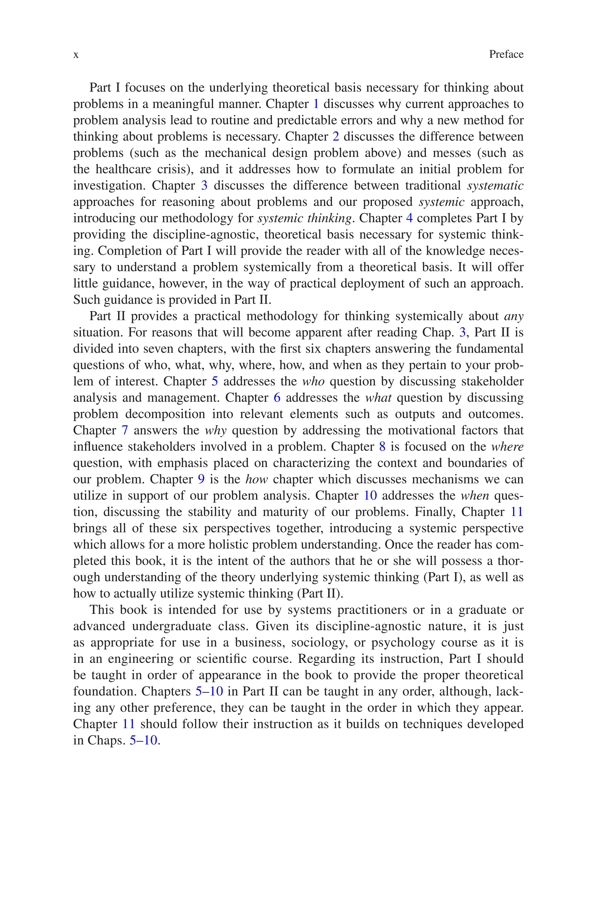 Preface
x
Part I focuses on the underlying theoretical basis necessary for thinking about
problems in a meaningful manner. Chapter 1 discusses why current approaches to
problem analysis lead to routine and predictable errors and why a new method for
thinking about problems is necessary. Chapter 2 discusses the difference between
problems (such as the mechanical design problem above) and messes (such as
the healthcare crisis), and it addresses how to formulate an initial problem for
investigation. Chapter 3 discusses the difference between traditional systematic
approaches for reasoning about problems and our proposed systemic approach,
introducing our methodology for systemic thinking. Chapter 4 completes Part I by
providing the discipline-agnostic, theoretical basis necessary for systemic think-
ing. Completion of Part I will provide the reader with all of the knowledge neces-
sary to understand a problem systemically from a theoretical basis. It will offer
little guidance, however, in the way of practical deployment of such an approach.
Such guidance is provided in Part II.
Part II provides a practical methodology for thinking systemically about any
situation. For reasons that will become apparent after reading Chap. 3, Part II is
divided into seven chapters, with the first six chapters answering the fundamental
questions of who, what, why, where, how, and when as they pertain to your prob-
lem of interest. Chapter 5 addresses the who question by discussing stakeholder
analysis and management. Chapter 6 addresses the what question by discussing
problem decomposition into relevant elements such as outputs and outcomes.
Chapter 7 answers the why question by addressing the motivational factors that
influence stakeholders involved in a problem. Chapter 8 is focused on the where
question, with emphasis placed on characterizing the context and boundaries of
our problem. Chapter 9 is the how chapter which discusses mechanisms we can
utilize in support of our problem analysis. Chapter 10 addresses the when ques-
tion, discussing the stability and maturity of our problems. Finally, Chapter 11
brings all of these six perspectives together, introducing a systemic perspective
which allows for a more holistic problem understanding. Once the reader has com-
pleted this book, it is the intent of the authors that he or she will possess a thor-
ough understanding of the theory underlying systemic thinking (Part I), as well as
how to actually utilize systemic thinking (Part II).
This book is intended for use by systems practitioners or in a graduate or
advanced undergraduate class. Given its discipline-agnostic nature, it is just
as appropriate for use in a business, sociology, or psychology course as it is
in an engineering or scientific course. Regarding its instruction, Part I should
be taught in order of appearance in the book to provide the proper theoretical
foundation. Chapters 5–10 in Part II can be taught in any order, although, lack-
ing any other preference, they can be taught in the order in which they appear.
Chapter 11 should follow their instruction as it builds on techniques developed
in Chaps. 5–10.
 