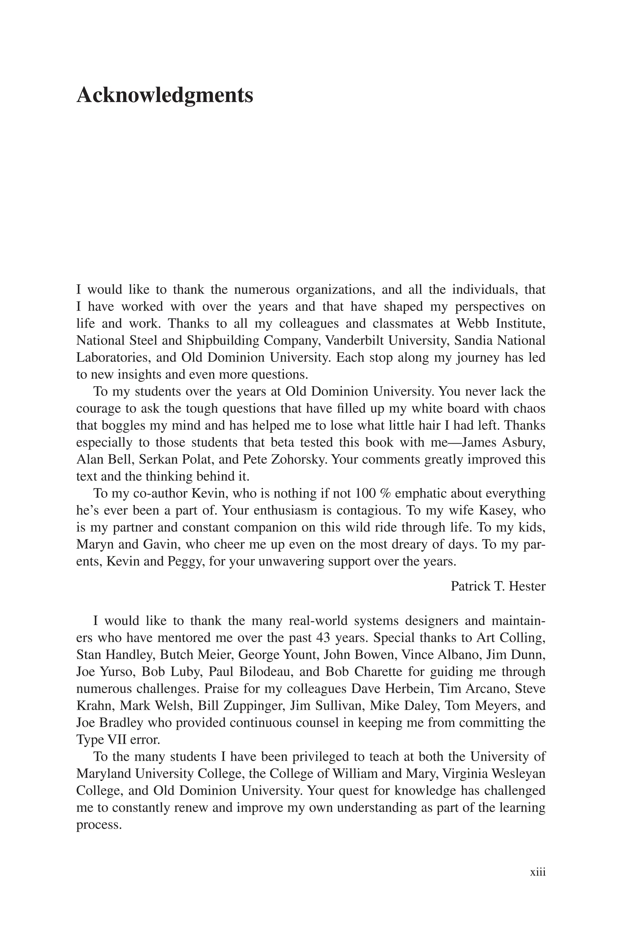 xiii
Acknowledgments
I would like to thank the numerous organizations, and all the individuals, that
I have worked with over the years and that have shaped my perspectives on
life and work. Thanks to all my colleagues and classmates at Webb Institute,
National Steel and Shipbuilding Company, Vanderbilt University, Sandia National
Laboratories, and Old Dominion University. Each stop along my journey has led
to new insights and even more questions.
To my students over the years at Old Dominion University. You never lack the
courage to ask the tough questions that have filled up my white board with chaos
that boggles my mind and has helped me to lose what little hair I had left. Thanks
especially to those students that beta tested this book with me—James Asbury,
Alan Bell, Serkan Polat, and Pete Zohorsky. Your comments greatly improved this
text and the thinking behind it.
To my co-author Kevin, who is nothing if not 100 % emphatic about everything
he’s ever been a part of. Your enthusiasm is contagious. To my wife Kasey, who
is my partner and constant companion on this wild ride through life. To my kids,
Maryn and Gavin, who cheer me up even on the most dreary of days. To my par-
ents, Kevin and Peggy, for your unwavering support over the years.
I would like to thank the many real-world systems designers and maintain-
ers who have mentored me over the past 43 years. Special thanks to Art Colling,
Stan Handley, Butch Meier, George Yount, John Bowen, Vince Albano, Jim Dunn,
Joe Yurso, Bob Luby, Paul Bilodeau, and Bob Charette for guiding me through
numerous challenges. Praise for my colleagues Dave Herbein, Tim Arcano, Steve
Krahn, Mark Welsh, Bill Zuppinger, Jim Sullivan, Mike Daley, Tom Meyers, and
Joe Bradley who provided continuous counsel in keeping me from committing the
Type VII error.
To the many students I have been privileged to teach at both the University of
Maryland University College, the College of William and Mary, Virginia Wesleyan
College, and Old Dominion University. Your quest for knowledge has challenged
me to constantly renew and improve my own understanding as part of the learning
process.
Patrick T. Hester
 