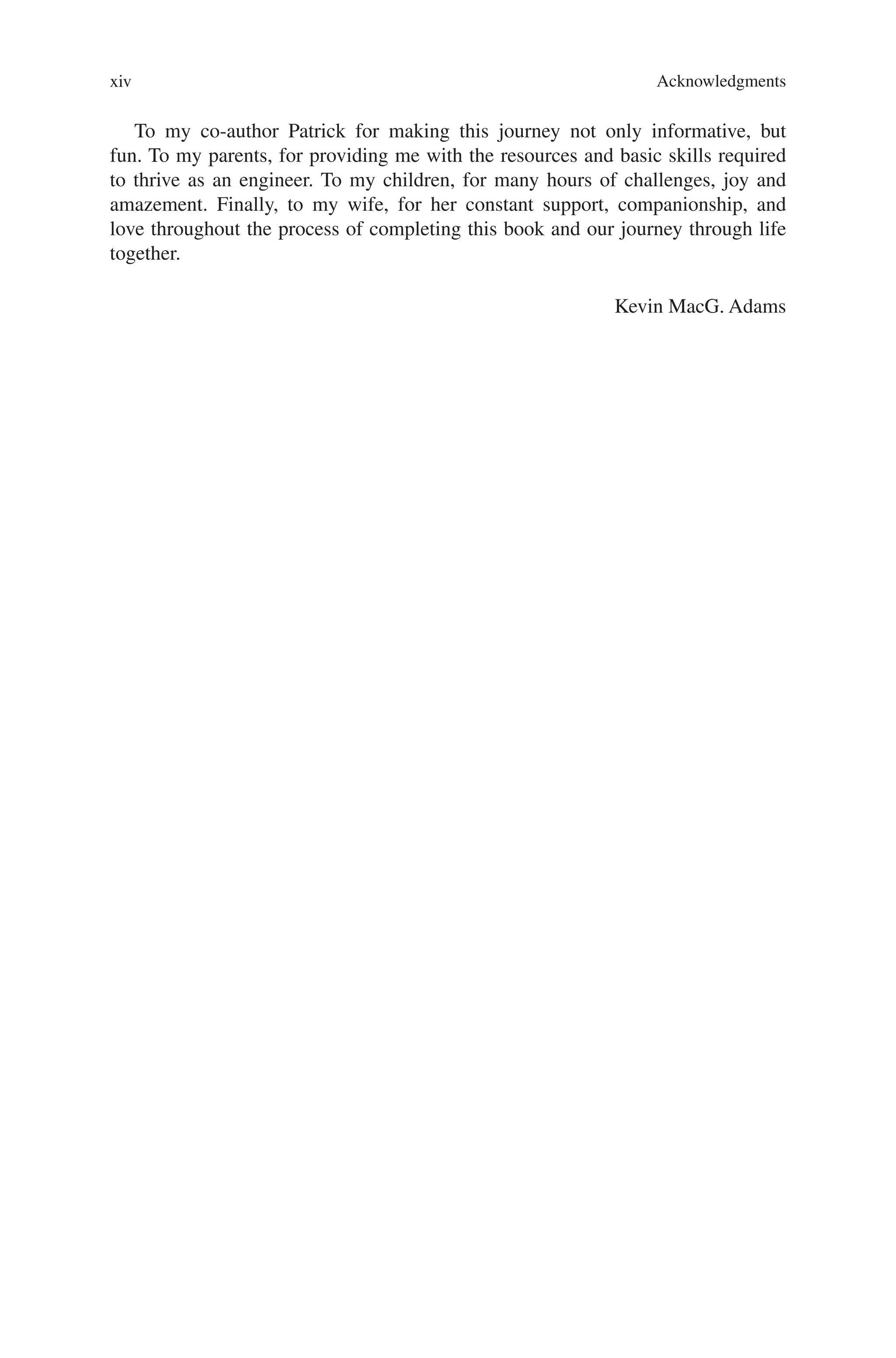 Acknowledgments
xiv
To my co-author Patrick for making this journey not only informative, but
fun. To my parents, for providing me with the resources and basic skills required
to thrive as an engineer. To my children, for many hours of challenges, joy and
amazement. Finally, to my wife, for her constant support, companionship, and
love throughout the process of completing this book and our journey through life
together.
Kevin MacG. Adams
 