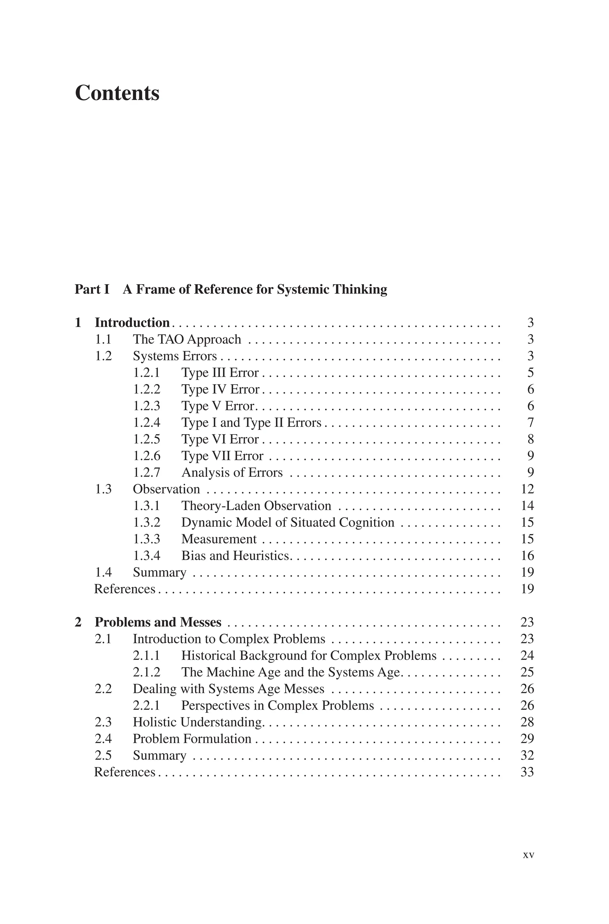 xv
Contents
Part I A Frame of Reference for Systemic Thinking
1 Introduction. . . . . . . . . . . . . . . . . . . . . . . . . . . . . . . . . . . . . . . . . . . . . . . .  3
1.1 The TAO Approach . . . . . . . . . . . . . . . . . . . . . . . . . . . . . . . . . . . . .  3
1.2 Systems Errors. . . . . . . . . . . . . . . . . . . . . . . . . . . . . . . . . . . . . . . . .  3
1.2.1 Type III Error. . . . . . . . . . . . . . . . . . . . . . . . . . . . . . . . . . .  5
1.2.2 Type IV Error. . . . . . . . . . . . . . . . . . . . . . . . . . . . . . . . . . .  6
1.2.3 Type V Error. . . . . . . . . . . . . . . . . . . . . . . . . . . . . . . . . . . .  6
1.2.4 Type I and Type II Errors. . . . . . . . . . . . . . . . . . . . . . . . . .  7
1.2.5 Type VI Error. . . . . . . . . . . . . . . . . . . . . . . . . . . . . . . . . . .  8
1.2.6 Type VII Error. . . . . . . . . . . . . . . . . . . . . . . . . . . . . . . . . .  9
1.2.7 Analysis of Errors . . . . . . . . . . . . . . . . . . . . . . . . . . . . . . .  9
1.3 Observation . . . . . . . . . . . . . . . . . . . . . . . . . . . . . . . . . . . . . . . . . . .  12
1.3.1 Theory-Laden Observation . . . . . . . . . . . . . . . . . . . . . . . .  14
1.3.2 Dynamic Model of Situated Cognition . . . . . . . . . . . . . . .  15
1.3.3 Measurement. . . . . . . . . . . . . . . . . . . . . . . . . . . . . . . . . . .  15
1.3.4 Bias and Heuristics. . . . . . . . . . . . . . . . . . . . . . . . . . . . . . .  16
1.4 Summary . . . . . . . . . . . . . . . . . . . . . . . . . . . . . . . . . . . . . . . . . . . . .  19
References. . . . . . . . . . . . . . . . . . . . . . . . . . . . . . . . . . . . . . . . . . . . . . . . . .  19
2 Problems and Messes . . . . . . . . . . . . . . . . . . . . . . . . . . . . . . . . . . . . . . . .  23
2.1 Introduction to Complex Problems. . . . . . . . . . . . . . . . . . . . . . . . .  23
2.1.1 Historical Background for Complex Problems. . . . . . . . .  24
2.1.2 The Machine Age and the Systems Age. . . . . . . . . . . . . . .  25
2.2 Dealing with Systems Age Messes . . . . . . . . . . . . . . . . . . . . . . . . .  26
2.2.1 Perspectives in Complex Problems. . . . . . . . . . . . . . . . . .  26
2.3 Holistic Understanding. . . . . . . . . . . . . . . . . . . . . . . . . . . . . . . . . . . 28
2.4 Problem Formulation. . . . . . . . . . . . . . . . . . . . . . . . . . . . . . . . . . . .  29
2.5 Summary . . . . . . . . . . . . . . . . . . . . . . . . . . . . . . . . . . . . . . . . . . . . .  32
References. . . . . . . . . . . . . . . . . . . . . . . . . . . . . . . . . . . . . . . . . . . . . . . . . .  33
 
