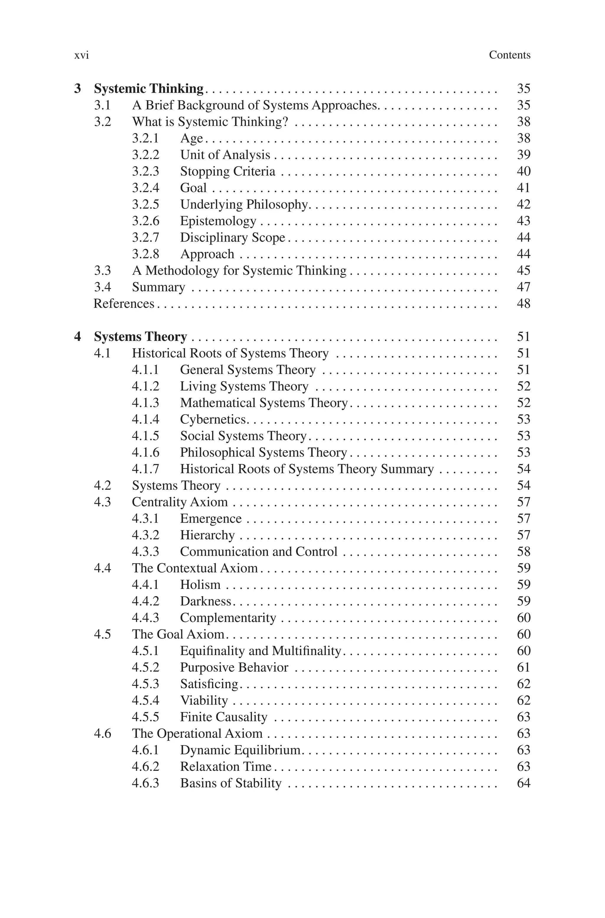 Contents
xvi
3 Systemic Thinking. . . . . . . . . . . . . . . . . . . . . . . . . . . . . . . . . . . . . . . . . . .  35
3.1 A Brief Background of Systems Approaches. . . . . . . . . . . . . . . . . . 35
3.2 What is Systemic Thinking? . . . . . . . . . . . . . . . . . . . . . . . . . . . . . .  38
3.2.1 Age. . . . . . . . . . . . . . . . . . . . . . . . . . . . . . . . . . . . . . . . . . .  38
3.2.2 Unit of Analysis. . . . . . . . . . . . . . . . . . . . . . . . . . . . . . . . .  39
3.2.3 Stopping Criteria. . . . . . . . . . . . . . . . . . . . . . . . . . . . . . . .  40
3.2.4 Goal. . . . . . . . . . . . . . . . . . . . . . . . . . . . . . . . . . . . . . . . . .  41
3.2.5 Underlying Philosophy. . . . . . . . . . . . . . . . . . . . . . . . . . . . 42
3.2.6 Epistemology. . . . . . . . . . . . . . . . . . . . . . . . . . . . . . . . . . .  43
3.2.7 Disciplinary Scope. . . . . . . . . . . . . . . . . . . . . . . . . . . . . . .  44
3.2.8 Approach. . . . . . . . . . . . . . . . . . . . . . . . . . . . . . . . . . . . . .  44
3.3 A Methodology for Systemic Thinking. . . . . . . . . . . . . . . . . . . . . .  45
3.4 Summary . . . . . . . . . . . . . . . . . . . . . . . . . . . . . . . . . . . . . . . . . . . . .  47
References. . . . . . . . . . . . . . . . . . . . . . . . . . . . . . . . . . . . . . . . . . . . . . . . . .  48
4 Systems Theory. . . . . . . . . . . . . . . . . . . . . . . . . . . . . . . . . . . . . . . . . . . . .  51
4.1 Historical Roots of Systems Theory . . . . . . . . . . . . . . . . . . . . . . . .  51
4.1.1 General Systems Theory . . . . . . . . . . . . . . . . . . . . . . . . . .  51
4.1.2 Living Systems Theory . . . . . . . . . . . . . . . . . . . . . . . . . . .  52
4.1.3 Mathematical Systems Theory. . . . . . . . . . . . . . . . . . . . . .  52
4.1.4 Cybernetics. . . . . . . . . . . . . . . . . . . . . . . . . . . . . . . . . . . . .  53
4.1.5 Social Systems Theory. . . . . . . . . . . . . . . . . . . . . . . . . . . .  53
4.1.6 Philosophical Systems Theory. . . . . . . . . . . . . . . . . . . . . .  53
4.1.7 Historical Roots of Systems Theory Summary. . . . . . . . .  54
4.2 Systems Theory. . . . . . . . . . . . . . . . . . . . . . . . . . . . . . . . . . . . . . . .  54
4.3 Centrality Axiom. . . . . . . . . . . . . . . . . . . . . . . . . . . . . . . . . . . . . . .  57
4.3.1 Emergence. . . . . . . . . . . . . . . . . . . . . . . . . . . . . . . . . . . . .  57
4.3.2 Hierarchy. . . . . . . . . . . . . . . . . . . . . . . . . . . . . . . . . . . . . .  57
4.3.3 Communication and Control. . . . . . . . . . . . . . . . . . . . . . .  58
4.4 The Contextual Axiom. . . . . . . . . . . . . . . . . . . . . . . . . . . . . . . . . . .  59
4.4.1 Holism. . . . . . . . . . . . . . . . . . . . . . . . . . . . . . . . . . . . . . . .  59
4.4.2 Darkness. . . . . . . . . . . . . . . . . . . . . . . . . . . . . . . . . . . . . . .  59
4.4.3 Complementarity. . . . . . . . . . . . . . . . . . . . . . . . . . . . . . . .  60
4.5 The Goal Axiom. . . . . . . . . . . . . . . . . . . . . . . . . . . . . . . . . . . . . . . .  60
4.5.1 Equifinality and Multifinality. . . . . . . . . . . . . . . . . . . . . . .  60
4.5.2 Purposive Behavior . . . . . . . . . . . . . . . . . . . . . . . . . . . . . .  61
4.5.3 Satisficing. . . . . . . . . . . . . . . . . . . . . . . . . . . . . . . . . . . . . .  62
4.5.4 Viability. . . . . . . . . . . . . . . . . . . . . . . . . . . . . . . . . . . . . . .  62
4.5.5 Finite Causality . . . . . . . . . . . . . . . . . . . . . . . . . . . . . . . . .  63
4.6 The Operational Axiom. . . . . . . . . . . . . . . . . . . . . . . . . . . . . . . . . .  63
4.6.1 Dynamic Equilibrium. . . . . . . . . . . . . . . . . . . . . . . . . . . . .  63
4.6.2 Relaxation Time. . . . . . . . . . . . . . . . . . . . . . . . . . . . . . . . .  63
4.6.3 Basins of Stability . . . . . . . . . . . . . . . . . . . . . . . . . . . . . . .  64
 