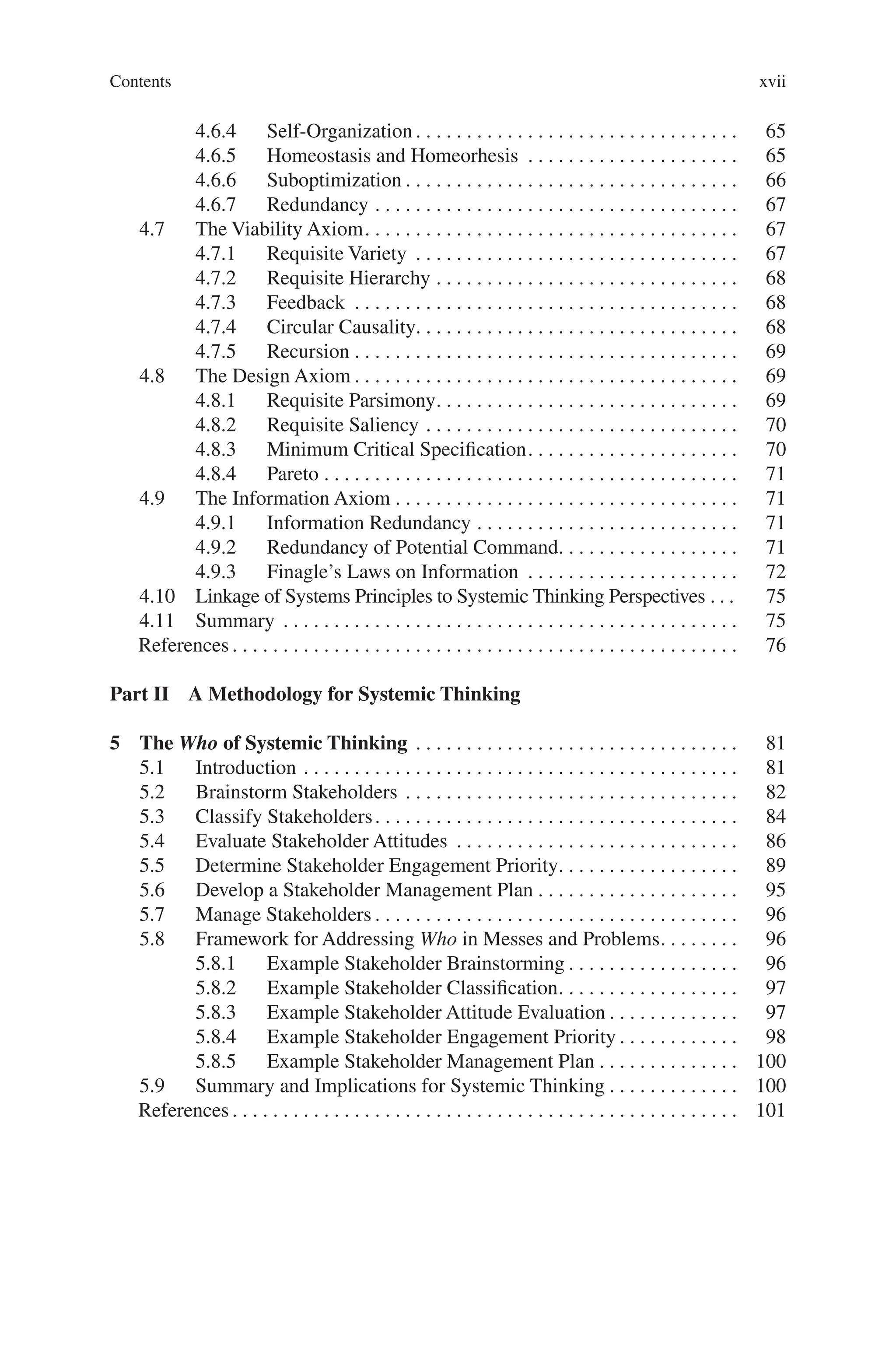 Contents xvii
4.6.4 Self-Organization. . . . . . . . . . . . . . . . . . . . . . . . . . . . . . . .  65
4.6.5 Homeostasis and Homeorhesis . . . . . . . . . . . . . . . . . . . . .  65
4.6.6 Suboptimization. . . . . . . . . . . . . . . . . . . . . . . . . . . . . . . . .  66
4.6.7 Redundancy. . . . . . . . . . . . . . . . . . . . . . . . . . . . . . . . . . . .  67
4.7 The Viability Axiom. . . . . . . . . . . . . . . . . . . . . . . . . . . . . . . . . . . . .  67
4.7.1 Requisite Variety . . . . . . . . . . . . . . . . . . . . . . . . . . . . . . . .  67
4.7.2 Requisite Hierarchy. . . . . . . . . . . . . . . . . . . . . . . . . . . . . .  68
4.7.3 Feedback . . . . . . . . . . . . . . . . . . . . . . . . . . . . . . . . . . . . . .  68
4.7.4 Circular Causality. . . . . . . . . . . . . . . . . . . . . . . . . . . . . . . . 68
4.7.5 Recursion. . . . . . . . . . . . . . . . . . . . . . . . . . . . . . . . . . . . . .  69
4.8 The Design Axiom. . . . . . . . . . . . . . . . . . . . . . . . . . . . . . . . . . . . . .  69
4.8.1 Requisite Parsimony. . . . . . . . . . . . . . . . . . . . . . . . . . . . . .  69
4.8.2 Requisite Saliency. . . . . . . . . . . . . . . . . . . . . . . . . . . . . . .  70
4.8.3 Minimum Critical Specification. . . . . . . . . . . . . . . . . . . . .  70
4.8.4 Pareto. . . . . . . . . . . . . . . . . . . . . . . . . . . . . . . . . . . . . . . . .  71
4.9 The Information Axiom. . . . . . . . . . . . . . . . . . . . . . . . . . . . . . . . . .  71
4.9.1 Information Redundancy. . . . . . . . . . . . . . . . . . . . . . . . . .  71
4.9.2 Redundancy of Potential Command. . . . . . . . . . . . . . . . . .  71
4.9.3 Finagle’s Laws on Information . . . . . . . . . . . . . . . . . . . . .  72
4.10 Linkage of Systems Principles to Systemic Thinking Perspectives. . .  75
4.11 Summary . . . . . . . . . . . . . . . . . . . . . . . . . . . . . . . . . . . . . . . . . . . . .  75
References. . . . . . . . . . . . . . . . . . . . . . . . . . . . . . . . . . . . . . . . . . . . . . . . . .  76
Part II A Methodology for Systemic Thinking
5 The Who of Systemic Thinking . . . . . . . . . . . . . . . . . . . . . . . . . . . . . . . .  81
5.1 Introduction. . . . . . . . . . . . . . . . . . . . . . . . . . . . . . . . . . . . . . . . . . .  81
5.2 Brainstorm Stakeholders. . . . . . . . . . . . . . . . . . . . . . . . . . . . . . . . .  82
5.3 Classify Stakeholders. . . . . . . . . . . . . . . . . . . . . . . . . . . . . . . . . . . .  84
5.4 Evaluate Stakeholder Attitudes . . . . . . . . . . . . . . . . . . . . . . . . . . . .  86
5.5 Determine Stakeholder Engagement Priority. . . . . . . . . . . . . . . . . .  89
5.6 Develop a Stakeholder Management Plan. . . . . . . . . . . . . . . . . . . .  95
5.7 Manage Stakeholders. . . . . . . . . . . . . . . . . . . . . . . . . . . . . . . . . . . .  96
5.8 Framework for Addressing Who in Messes and Problems. . . . . . . .  96
5.8.1 Example Stakeholder Brainstorming. . . . . . . . . . . . . . . . .  96
5.8.2 Example Stakeholder Classification. . . . . . . . . . . . . . . . . .  97
5.8.3 Example Stakeholder Attitude Evaluation. . . . . . . . . . . . .  97
5.8.4 Example Stakeholder Engagement Priority. . . . . . . . . . . .  98
5.8.5 Example Stakeholder Management Plan. . . . . . . . . . . . . .  100
5.9 Summary and Implications for Systemic Thinking. . . . . . . . . . . . .  100
References. . . . . . . . . . . . . . . . . . . . . . . . . . . . . . . . . . . . . . . . . . . . . . . . . .  101
 