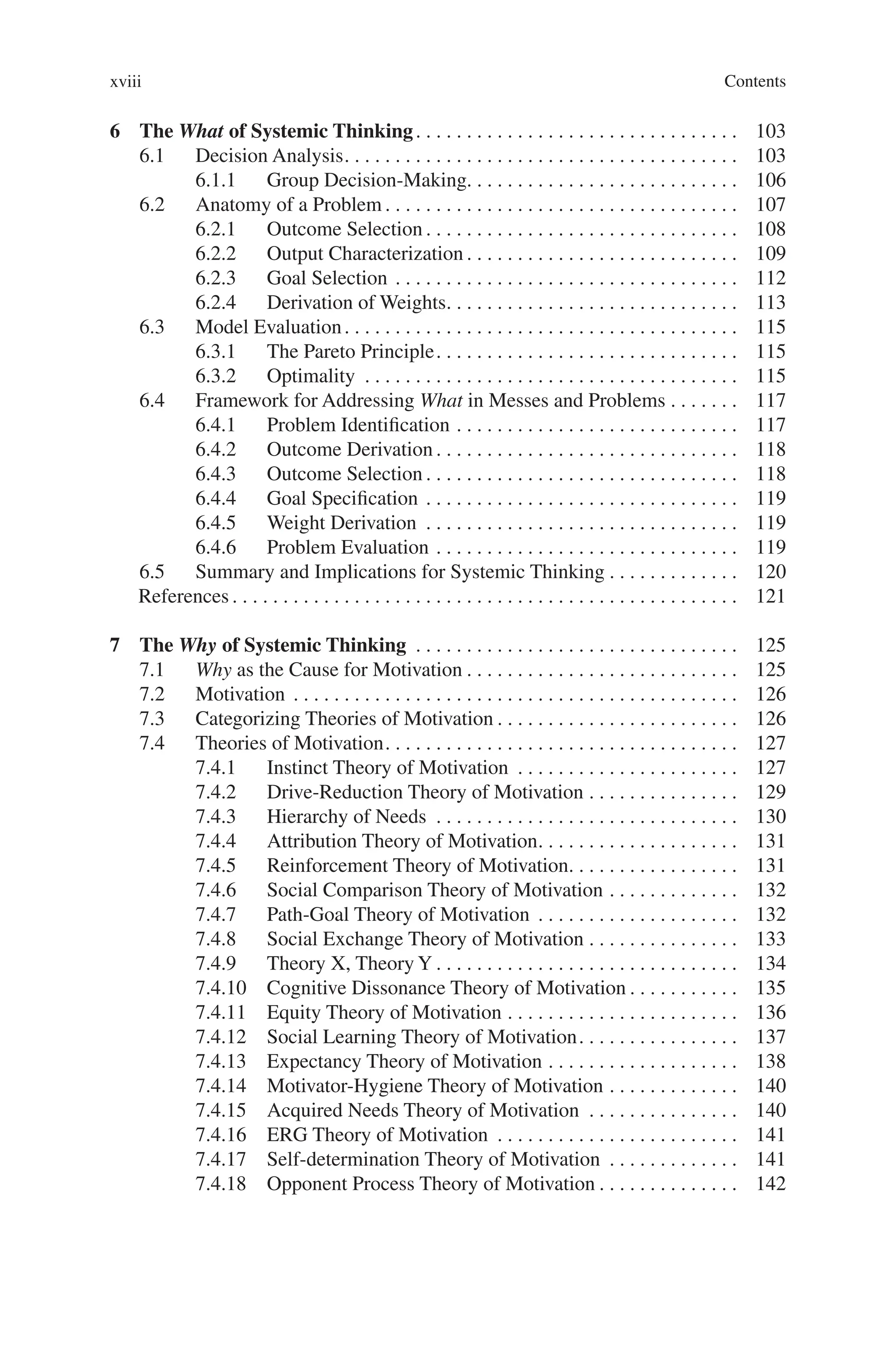 Contents
xviii
6 The What of Systemic Thinking. . . . . . . . . . . . . . . . . . . . . . . . . . . . . . . .  103
6.1 Decision Analysis. . . . . . . . . . . . . . . . . . . . . . . . . . . . . . . . . . . . . . .  103
6.1.1 Group Decision-Making. . . . . . . . . . . . . . . . . . . . . . . . . . . 106
6.2 Anatomy of a Problem. . . . . . . . . . . . . . . . . . . . . . . . . . . . . . . . . . .  107
6.2.1 Outcome Selection. . . . . . . . . . . . . . . . . . . . . . . . . . . . . . .  108
6.2.2 Output Characterization. . . . . . . . . . . . . . . . . . . . . . . . . . .  109
6.2.3 Goal Selection. . . . . . . . . . . . . . . . . . . . . . . . . . . . . . . . . .  112
6.2.4 Derivation of Weights. . . . . . . . . . . . . . . . . . . . . . . . . . . . .  113
6.3 Model Evaluation. . . . . . . . . . . . . . . . . . . . . . . . . . . . . . . . . . . . . . .  115
6.3.1 The Pareto Principle. . . . . . . . . . . . . . . . . . . . . . . . . . . . . .  115
6.3.2 Optimality . . . . . . . . . . . . . . . . . . . . . . . . . . . . . . . . . . . . .  115
6.4 Framework for Addressing What in Messes and Problems. . . . . . .  117
6.4.1 Problem Identification. . . . . . . . . . . . . . . . . . . . . . . . . . . .  117
6.4.2 Outcome Derivation. . . . . . . . . . . . . . . . . . . . . . . . . . . . . .  118
6.4.3 Outcome Selection. . . . . . . . . . . . . . . . . . . . . . . . . . . . . . .  118
6.4.4 Goal Specification. . . . . . . . . . . . . . . . . . . . . . . . . . . . . . .  119
6.4.5 Weight Derivation . . . . . . . . . . . . . . . . . . . . . . . . . . . . . . .  119
6.4.6 Problem Evaluation. . . . . . . . . . . . . . . . . . . . . . . . . . . . . .  119
6.5 Summary and Implications for Systemic Thinking. . . . . . . . . . . . .  120
References. . . . . . . . . . . . . . . . . . . . . . . . . . . . . . . . . . . . . . . . . . . . . . . . . .  121
7 The Why of Systemic Thinking . . . . . . . . . . . . . . . . . . . . . . . . . . . . . . . .  125
7.1 Why as the Cause for Motivation. . . . . . . . . . . . . . . . . . . . . . . . . . .  125
7.2 Motivation . . . . . . . . . . . . . . . . . . . . . . . . . . . . . . . . . . . . . . . . . . . .  126
7.3 Categorizing Theories of Motivation. . . . . . . . . . . . . . . . . . . . . . . .  126
7.4 Theories of Motivation. . . . . . . . . . . . . . . . . . . . . . . . . . . . . . . . . . .  127
7.4.1 Instinct Theory of Motivation . . . . . . . . . . . . . . . . . . . . . .  127
7.4.2 Drive-Reduction Theory of Motivation. . . . . . . . . . . . . . .  129
7.4.3 Hierarchy of Needs . . . . . . . . . . . . . . . . . . . . . . . . . . . . . .  130
7.4.4 Attribution Theory of Motivation. . . . . . . . . . . . . . . . . . . .  131
7.4.5 Reinforcement Theory of Motivation. . . . . . . . . . . . . . . . .  131
7.4.6 Social Comparison Theory of Motivation. . . . . . . . . . . . .  132
7.4.7 Path-Goal Theory of Motivation . . . . . . . . . . . . . . . . . . . .  132
7.4.8 Social Exchange Theory of Motivation. . . . . . . . . . . . . . .  133
7.4.9 Theory X, Theory Y. . . . . . . . . . . . . . . . . . . . . . . . . . . . . .  134
7.4.10 Cognitive Dissonance Theory of Motivation. . . . . . . . . . .  135
7.4.11 Equity Theory of Motivation. . . . . . . . . . . . . . . . . . . . . . .  136
7.4.12 Social Learning Theory of Motivation. . . . . . . . . . . . . . . .  137
7.4.13 Expectancy Theory of Motivation. . . . . . . . . . . . . . . . . . .  138
7.4.14 Motivator-Hygiene Theory of Motivation. . . . . . . . . . . . .  140
7.4.15 Acquired Needs Theory of Motivation . . . . . . . . . . . . . . .  140
7.4.16 ERG Theory of Motivation . . . . . . . . . . . . . . . . . . . . . . . .  141
7.4.17 Self-determination Theory of Motivation . . . . . . . . . . . . .  141
7.4.18 Opponent Process Theory of Motivation. . . . . . . . . . . . . .  142
 