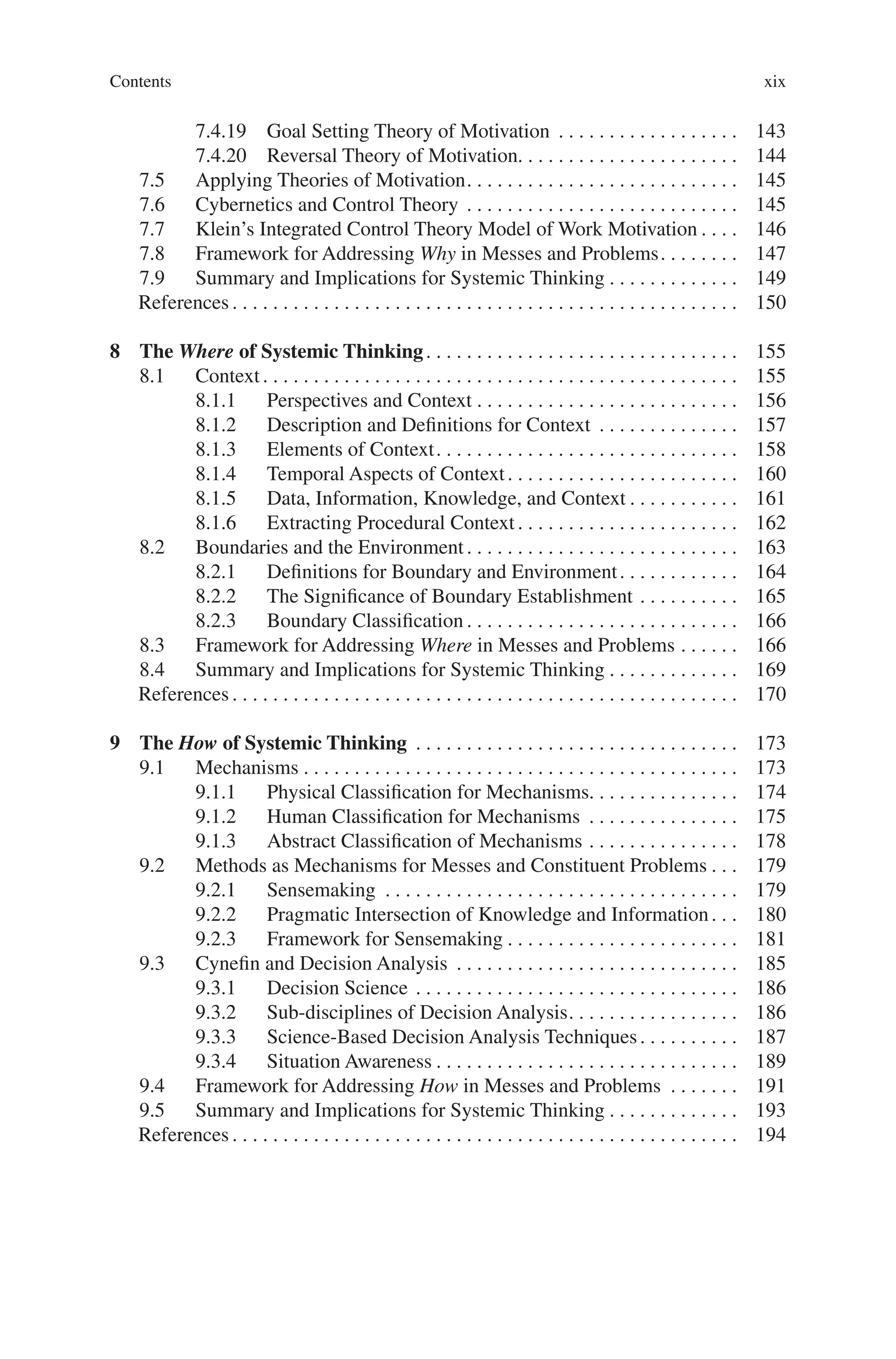 Contents xix
7.4.19 Goal Setting Theory of Motivation . . . . . . . . . . . . . . . . . .  143
7.4.20 Reversal Theory of Motivation. . . . . . . . . . . . . . . . . . . . . . 144
7.5 Applying Theories of Motivation. . . . . . . . . . . . . . . . . . . . . . . . . . .  145
7.6 Cybernetics and Control Theory . . . . . . . . . . . . . . . . . . . . . . . . . . .  145
7.7 Klein’s Integrated Control Theory Model of Work Motivation. . . .  146
7.8 Framework for Addressing Why in Messes and Problems. . . . . . . .  147
7.9 Summary and Implications for Systemic Thinking. . . . . . . . . . . . .  149
References. . . . . . . . . . . . . . . . . . . . . . . . . . . . . . . . . . . . . . . . . . . . . . . . . .  150
8 The Where of Systemic Thinking. . . . . . . . . . . . . . . . . . . . . . . . . . . . . . .  155
8.1 Context. . . . . . . . . . . . . . . . . . . . . . . . . . . . . . . . . . . . . . . . . . . . . . .  155
8.1.1 Perspectives and Context. . . . . . . . . . . . . . . . . . . . . . . . . .  156
8.1.2 Description and Definitions for Context . . . . . . . . . . . . . .  157
8.1.3 Elements of Context. . . . . . . . . . . . . . . . . . . . . . . . . . . . . .  158
8.1.4 Temporal Aspects of Context. . . . . . . . . . . . . . . . . . . . . . .  160
8.1.5 Data, Information, Knowledge, and Context. . . . . . . . . . .  161
8.1.6 Extracting Procedural Context. . . . . . . . . . . . . . . . . . . . . .  162
8.2 Boundaries and the Environment. . . . . . . . . . . . . . . . . . . . . . . . . . .  163
8.2.1 Definitions for Boundary and Environment. . . . . . . . . . . .  164
8.2.2 The Significance of Boundary Establishment. . . . . . . . . .  165
8.2.3 Boundary Classification. . . . . . . . . . . . . . . . . . . . . . . . . . .  166
8.3 Framework for Addressing Where in Messes and Problems. . . . . .  166
8.4 Summary and Implications for Systemic Thinking. . . . . . . . . . . . .  169
References. . . . . . . . . . . . . . . . . . . . . . . . . . . . . . . . . . . . . . . . . . . . . . . . . .  170
9 The How of Systemic Thinking . . . . . . . . . . . . . . . . . . . . . . . . . . . . . . . .  173
9.1 Mechanisms. . . . . . . . . . . . . . . . . . . . . . . . . . . . . . . . . . . . . . . . . . .  173
9.1.1 Physical Classification for Mechanisms. . . . . . . . . . . . . . .  174
9.1.2 Human Classification for Mechanisms . . . . . . . . . . . . . . .  175
9.1.3 Abstract Classification of Mechanisms. . . . . . . . . . . . . . .  178
9.2 Methods as Mechanisms for Messes and Constituent Problems. . .  179
9.2.1 Sensemaking . . . . . . . . . . . . . . . . . . . . . . . . . . . . . . . . . . .  179
9.2.2 Pragmatic Intersection of Knowledge and Information. . .  180
9.2.3 Framework for Sensemaking. . . . . . . . . . . . . . . . . . . . . . .  181
9.3 Cynefin and Decision Analysis . . . . . . . . . . . . . . . . . . . . . . . . . . . .  185
9.3.1 Decision Science. . . . . . . . . . . . . . . . . . . . . . . . . . . . . . . .  186
9.3.2 Sub-disciplines of Decision Analysis. . . . . . . . . . . . . . . . .  186
9.3.3 Science-Based Decision Analysis Techniques. . . . . . . . . .  187
9.3.4 Situation Awareness. . . . . . . . . . . . . . . . . . . . . . . . . . . . . .  189
9.4 Framework for Addressing How in Messes and Problems . . . . . . .  191
9.5 Summary and Implications for Systemic Thinking. . . . . . . . . . . . .  193
References. . . . . . . . . . . . . . . . . . . . . . . . . . . . . . . . . . . . . . . . . . . . . . . . . .  194
 
