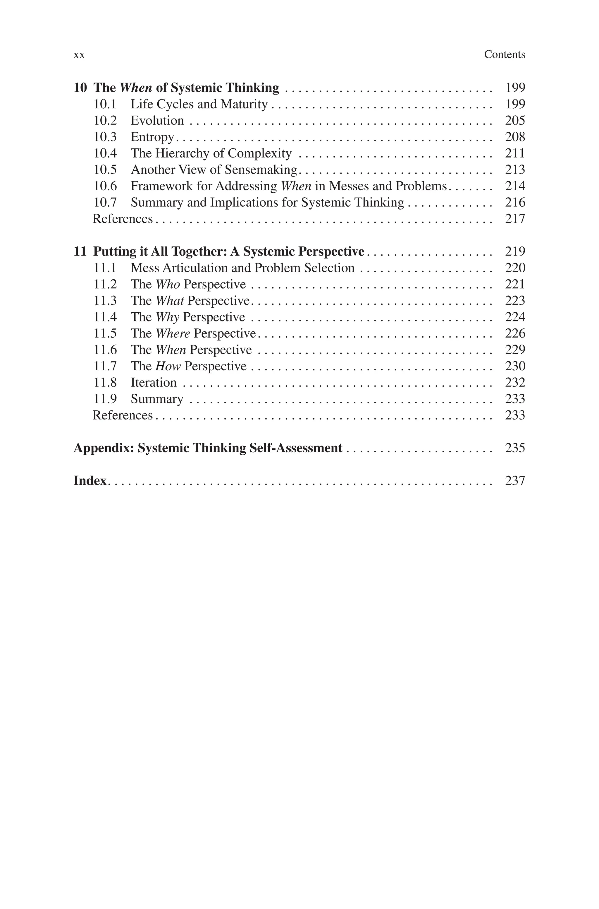 Contents
xx
10 The When of Systemic Thinking . . . . . . . . . . . . . . . . . . . . . . . . . . . . . . .  199
10.1 Life Cycles and Maturity. . . . . . . . . . . . . . . . . . . . . . . . . . . . . . . . .  199
10.2 Evolution. . . . . . . . . . . . . . . . . . . . . . . . . . . . . . . . . . . . . . . . . . . . .  205
10.3 Entropy. . . . . . . . . . . . . . . . . . . . . . . . . . . . . . . . . . . . . . . . . . . . . . .  208
10.4 The Hierarchy of Complexity . . . . . . . . . . . . . . . . . . . . . . . . . . . . .  211
10.5 Another View of Sensemaking. . . . . . . . . . . . . . . . . . . . . . . . . . . . .  213
10.6 Framework for Addressing When in Messes and Problems. . . . . . .  214
10.7 Summary and Implications for Systemic Thinking. . . . . . . . . . . . .  216
References. . . . . . . . . . . . . . . . . . . . . . . . . . . . . . . . . . . . . . . . . . . . . . . . . .  217
11 Putting it All Together: A Systemic Perspective. . . . . . . . . . . . . . . . . . .  219
11.1 Mess Articulation and Problem Selection. . . . . . . . . . . . . . . . . . . .  220
11.2 The Who Perspective. . . . . . . . . . . . . . . . . . . . . . . . . . . . . . . . . . . .  221
11.3 The What Perspective. . . . . . . . . . . . . . . . . . . . . . . . . . . . . . . . . . . .  223
11.4 The Why Perspective. . . . . . . . . . . . . . . . . . . . . . . . . . . . . . . . . . . .  224
11.5 The Where Perspective. . . . . . . . . . . . . . . . . . . . . . . . . . . . . . . . . . .  226
11.6 The When Perspective. . . . . . . . . . . . . . . . . . . . . . . . . . . . . . . . . . .  229
11.7 The How Perspective. . . . . . . . . . . . . . . . . . . . . . . . . . . . . . . . . . . .  230
11.8 Iteration . . . . . . . . . . . . . . . . . . . . . . . . . . . . . . . . . . . . . . . . . . . . . .  232
11.9 Summary . . . . . . . . . . . . . . . . . . . . . . . . . . . . . . . . . . . . . . . . . . . . .  233
References. . . . . . . . . . . . . . . . . . . . . . . . . . . . . . . . . . . . . . . . . . . . . . . . . .  233
Appendix: Systemic Thinking Self-Assessment. . . . . . . . . . . . . . . . . . . . . .  235
Index. . . . . . . . . . . . . . . . . . . . . . . . . . . . . . . . . . . . . . . . . . . . . . . . . . . . . . . . .  237
 