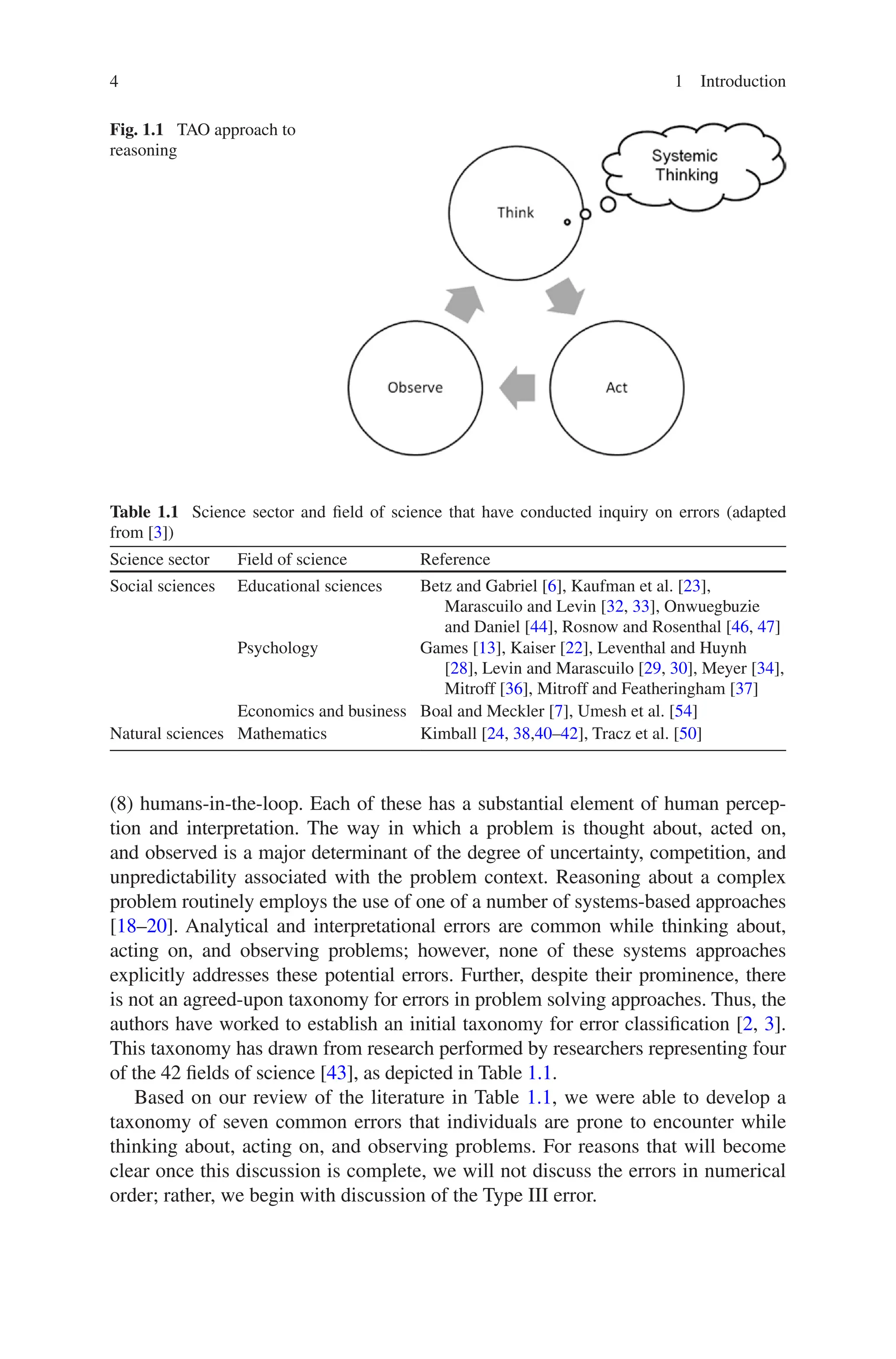 4 1 Introduction
(8) humans-in-the-loop. Each of these has a substantial element of human percep-
tion and interpretation. The way in which a problem is thought about, acted on,
and observed is a major determinant of the degree of uncertainty, competition, and
unpredictability associated with the problem context. Reasoning about a complex
problem routinely employs the use of one of a number of systems-based approaches
[18–20]. Analytical and interpretational errors are common while thinking about,
acting on, and observing problems; however, none of these systems approaches
explicitly addresses these potential errors. Further, despite their prominence, there
is not an agreed-upon taxonomy for errors in problem solving approaches. Thus, the
authors have worked to establish an initial taxonomy for error classification [2, 3].
This taxonomy has drawn from research performed by researchers representing four
of the 42 fields of science [43], as depicted in Table 1.1.
Based on our review of the literature in Table 1.1, we were able to develop a
taxonomy of seven common errors that individuals are prone to encounter while
thinking about, acting on, and observing problems. For reasons that will become
clear once this discussion is complete, we will not discuss the errors in numerical
order; rather, we begin with discussion of the Type III error.
Fig. 1.1  TAO approach to
reasoning
Table 1.1  Science sector and field of science that have conducted inquiry on errors (adapted
from [3])
Science sector Field of science Reference
Social sciences Educational sciences Betz and Gabriel [6], Kaufman et al. [23],
Marascuilo and Levin [32, 33], Onwuegbuzie
and Daniel [44], Rosnow and Rosenthal [46, 47]
Psychology Games [13], Kaiser [22], Leventhal and Huynh
[28], Levin and Marascuilo [29, 30], Meyer [34],
Mitroff [36], Mitroff and Featheringham [37]
Economics and business Boal and Meckler [7], Umesh et al. [54]
Natural sciences Mathematics Kimball [24, 38,40–42], Tracz et al. [50]
 
