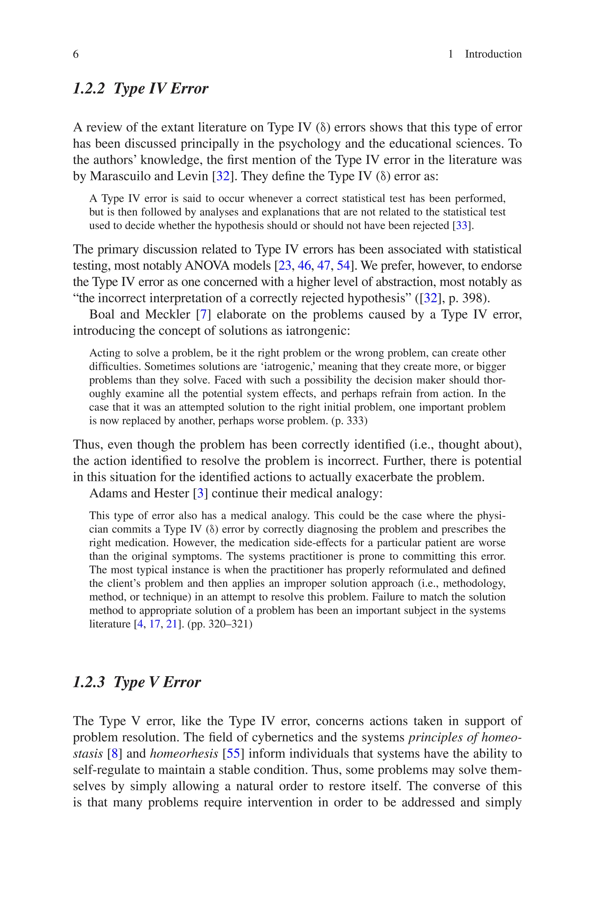 6 1 Introduction
1.2.2 
Type IV Error
A review of the extant literature on Type IV (δ) errors shows that this type of error
has been discussed principally in the psychology and the educational sciences. To
the authors’ knowledge, the first mention of the Type IV error in the literature was
by Marascuilo and Levin [32]. They define the Type IV (δ) error as:
A Type IV error is said to occur whenever a correct statistical test has been performed,
but is then followed by analyses and explanations that are not related to the statistical test
used to decide whether the hypothesis should or should not have been rejected [33].
The primary discussion related to Type IV errors has been associated with statistical
testing, most notably ANOVA models [23, 46, 47, 54]. We prefer, however, to endorse
the Type IV error as one concerned with a higher level of abstraction, most notably as
“the incorrect interpretation of a correctly rejected hypothesis” ([32], p. 398).
Boal and Meckler [7] elaborate on the problems caused by a Type IV error,
introducing the concept of solutions as iatrongenic:
Acting to solve a problem, be it the right problem or the wrong problem, can create other
difficulties. Sometimes solutions are ‘iatrogenic,’ meaning that they create more, or bigger
problems than they solve. Faced with such a possibility the decision maker should thor-
oughly examine all the potential system effects, and perhaps refrain from action. In the
case that it was an attempted solution to the right initial problem, one important problem
is now replaced by another, perhaps worse problem. (p. 333)
Thus, even though the problem has been correctly identified (i.e., thought about),
the action identified to resolve the problem is incorrect. Further, there is potential
in this situation for the identified actions to actually exacerbate the problem.
Adams and Hester [3] continue their medical analogy:
This type of error also has a medical analogy. This could be the case where the physi-
cian commits a Type IV (δ) error by correctly diagnosing the problem and prescribes the
right medication. However, the medication side-effects for a particular patient are worse
than the original symptoms. The systems practitioner is prone to committing this error.
The most typical instance is when the practitioner has properly reformulated and defined
the client’s problem and then applies an improper solution approach (i.e., methodology,
method, or technique) in an attempt to resolve this problem. Failure to match the solution
method to appropriate solution of a problem has been an important subject in the systems
literature [4, 17, 21]. (pp. 320–321)
1.2.3 Type V Error
The Type V error, like the Type IV error, concerns actions taken in support of
problem resolution. The field of cybernetics and the systems principles of homeo-
stasis [8] and homeorhesis [55] inform individuals that systems have the ability to
self-regulate to maintain a stable condition. Thus, some problems may solve them-
selves by simply allowing a natural order to restore itself. The converse of this
is that many problems require intervention in order to be addressed and simply
 