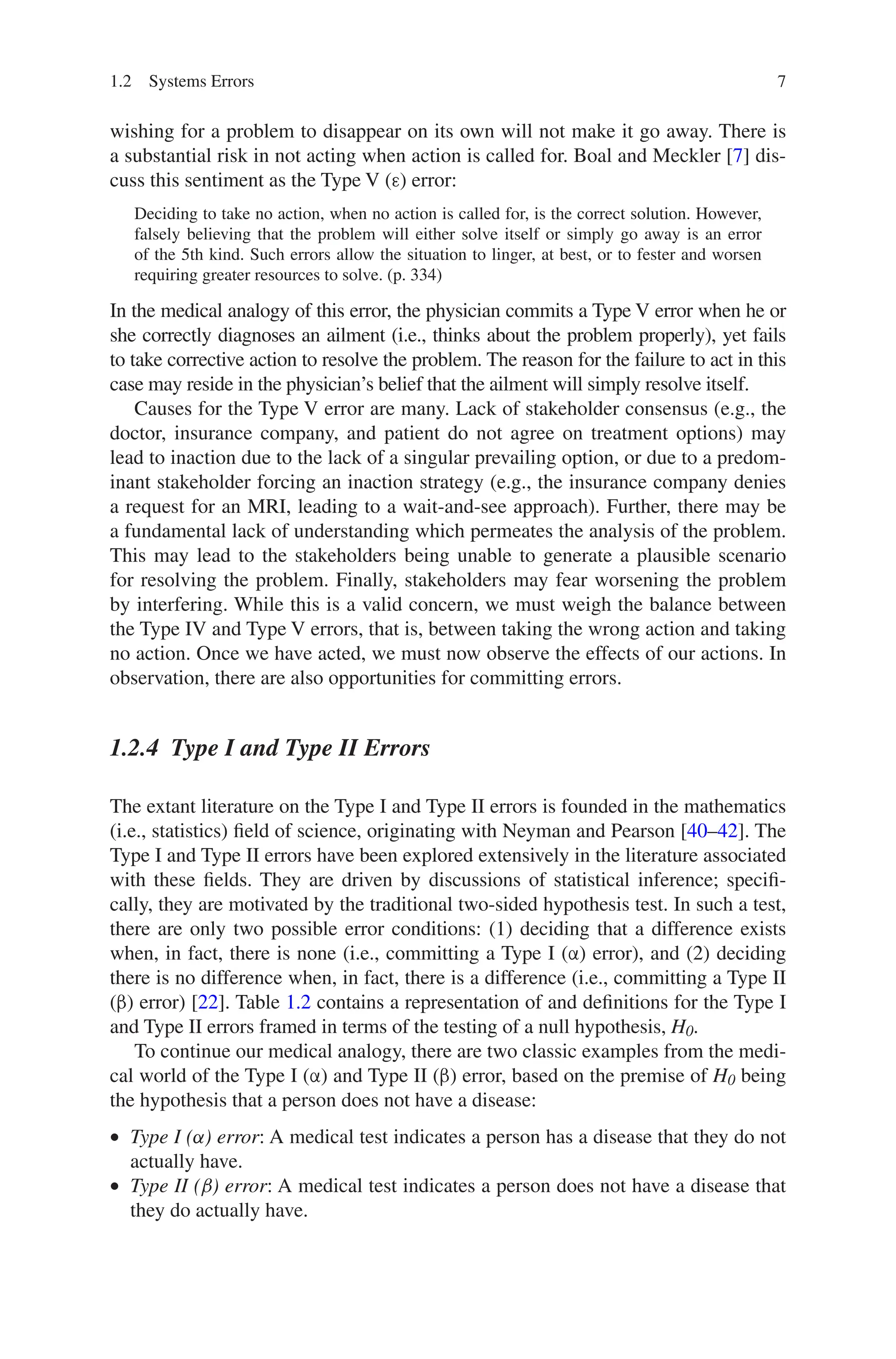 7
wishing for a problem to disappear on its own will not make it go away. There is
a substantial risk in not acting when action is called for. Boal and Meckler [7] dis-
cuss this sentiment as the Type V (ε) error:
Deciding to take no action, when no action is called for, is the correct solution. However,
falsely believing that the problem will either solve itself or simply go away is an error
of the 5th kind. Such errors allow the situation to linger, at best, or to fester and worsen
requiring greater resources to solve. (p. 334)
In the medical analogy of this error, the physician commits a Type V error when he or
she correctly diagnoses an ailment (i.e., thinks about the problem properly), yet fails
to take corrective action to resolve the problem. The reason for the failure to act in this
case may reside in the physician’s belief that the ailment will simply resolve itself.
Causes for the Type V error are many. Lack of stakeholder consensus (e.g., the
doctor, insurance company, and patient do not agree on treatment options) may
lead to inaction due to the lack of a singular prevailing option, or due to a predom-
inant stakeholder forcing an inaction strategy (e.g., the insurance company denies
a request for an MRI, leading to a wait-and-see approach). Further, there may be
a fundamental lack of understanding which permeates the analysis of the problem.
This may lead to the stakeholders being unable to generate a plausible scenario
for resolving the problem. Finally, stakeholders may fear worsening the problem
by interfering. While this is a valid concern, we must weigh the balance between
the Type IV and Type V errors, that is, between taking the wrong action and taking
no action. Once we have acted, we must now observe the effects of our actions. In
observation, there are also opportunities for committing errors.
1.2.4 
Type I and Type II Errors
The extant literature on the Type I and Type II errors is founded in the mathematics
(i.e., statistics) field of science, originating with Neyman and Pearson [40–42]. The
Type I and Type II errors have been explored extensively in the literature associated
with these fields. They are driven by discussions of statistical inference; specifi-
cally, they are motivated by the traditional two-sided hypothesis test. In such a test,
there are only two possible error conditions: (1) deciding that a difference exists
when, in fact, there is none (i.e., committing a Type I (α) error), and (2) deciding
there is no difference when, in fact, there is a difference (i.e., committing a Type II
(β) error) [22]. Table 1.2 contains a representation of and definitions for the Type I
and Type II errors framed in terms of the testing of a null hypothesis, H0.
To continue our medical analogy, there are two classic examples from the medi-
cal world of the Type I (α) and Type II (β) error, based on the premise of H0 being
the hypothesis that a person does not have a disease:
• Type I (α) error: A medical test indicates a person has a disease that they do not
actually have.
• Type II (β) error: A medical test indicates a person does not have a disease that
they do actually have.
1.2 Systems Errors
 