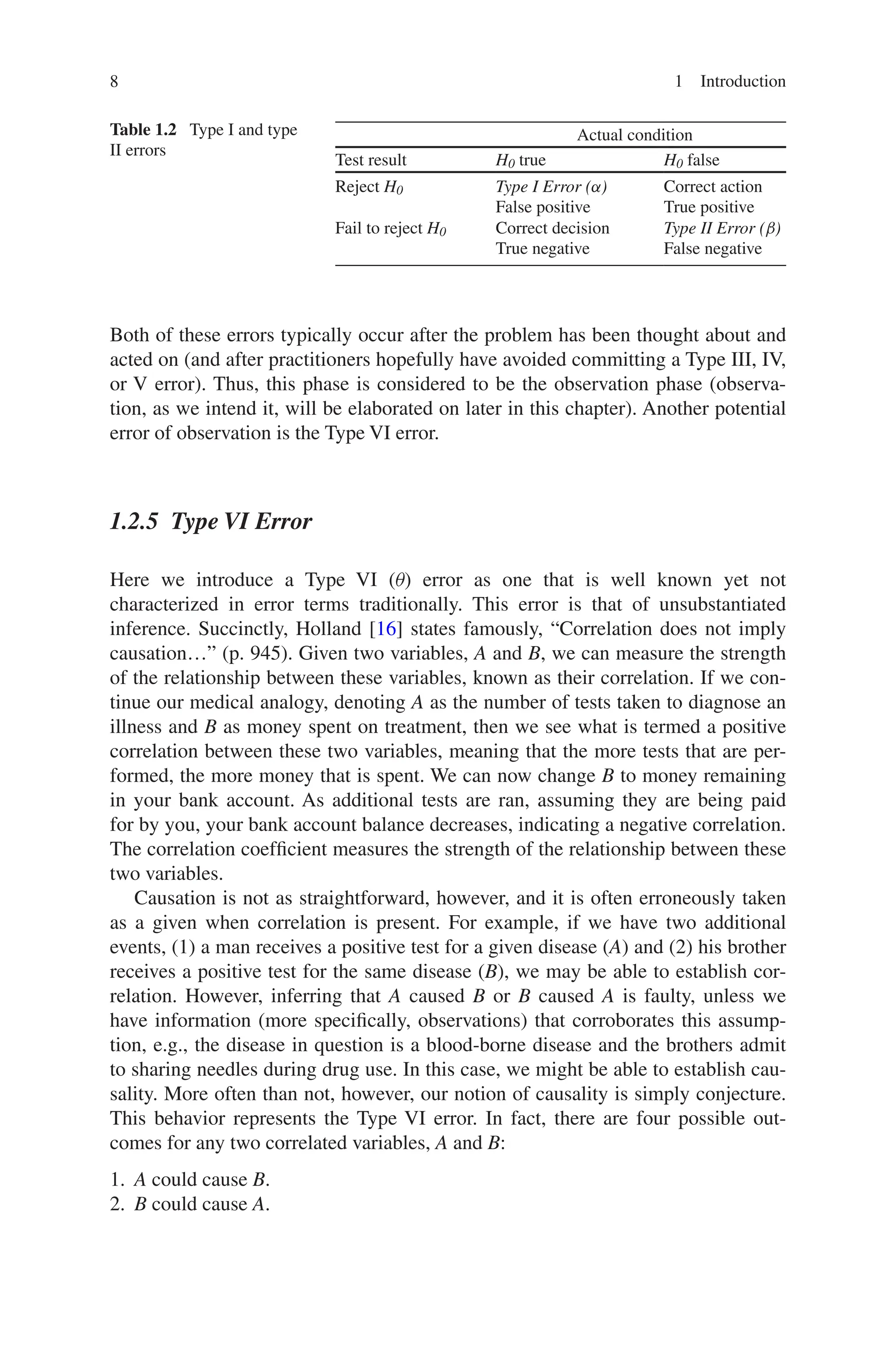 8 1 Introduction
Both of these errors typically occur after the problem has been thought about and
acted on (and after practitioners hopefully have avoided committing a Type III, IV,
or V error). Thus, this phase is considered to be the observation phase (observa-
tion, as we intend it, will be elaborated on later in this chapter). Another potential
error of observation is the Type VI error.
1.2.5 Type VI Error
Here we introduce a Type VI (θ) error as one that is well known yet not
­
characterized in error terms traditionally. This error is that of unsubstantiated
inference. Succinctly, Holland [16] states famously, “Correlation does not imply
causation…” (p. 945). Given two variables, A and B, we can measure the strength
of the relationship between these variables, known as their correlation. If we con-
tinue our medical analogy, denoting A as the number of tests taken to diagnose an
­illness and B as money spent on treatment, then we see what is termed a positive
correlation between these two variables, meaning that the more tests that are per-
formed, the more money that is spent. We can now change B to money remaining
in your bank account. As additional tests are ran, assuming they are being paid
for by you, your bank account balance decreases, indicating a negative correlation.
The correlation coefficient measures the strength of the relationship between these
two variables.
Causation is not as straightforward, however, and it is often erroneously taken
as a given when correlation is present. For example, if we have two additional
events, (1) a man receives a positive test for a given disease (A) and (2) his brother
receives a positive test for the same disease (B), we may be able to establish cor-
relation. However, inferring that A caused B or B caused A is faulty, unless we
have information (more specifically, observations) that corroborates this assump-
tion, e.g., the disease in question is a blood-borne disease and the brothers admit
to sharing needles during drug use. In this case, we might be able to establish cau-
sality. More often than not, however, our notion of causality is simply conjecture.
This behavior represents the Type VI error. In fact, there are four possible out-
comes for any two correlated variables, A and B:
1. A could cause B.
2. B could cause A.
Table 1.2  Type I and type
II errors
Actual condition
Test result H0 true H0 false
Reject H0 Type I Error (α)
False positive
Correct action
True positive
Fail to reject H0 Correct decision
True negative
Type II Error (β)
False negative
 