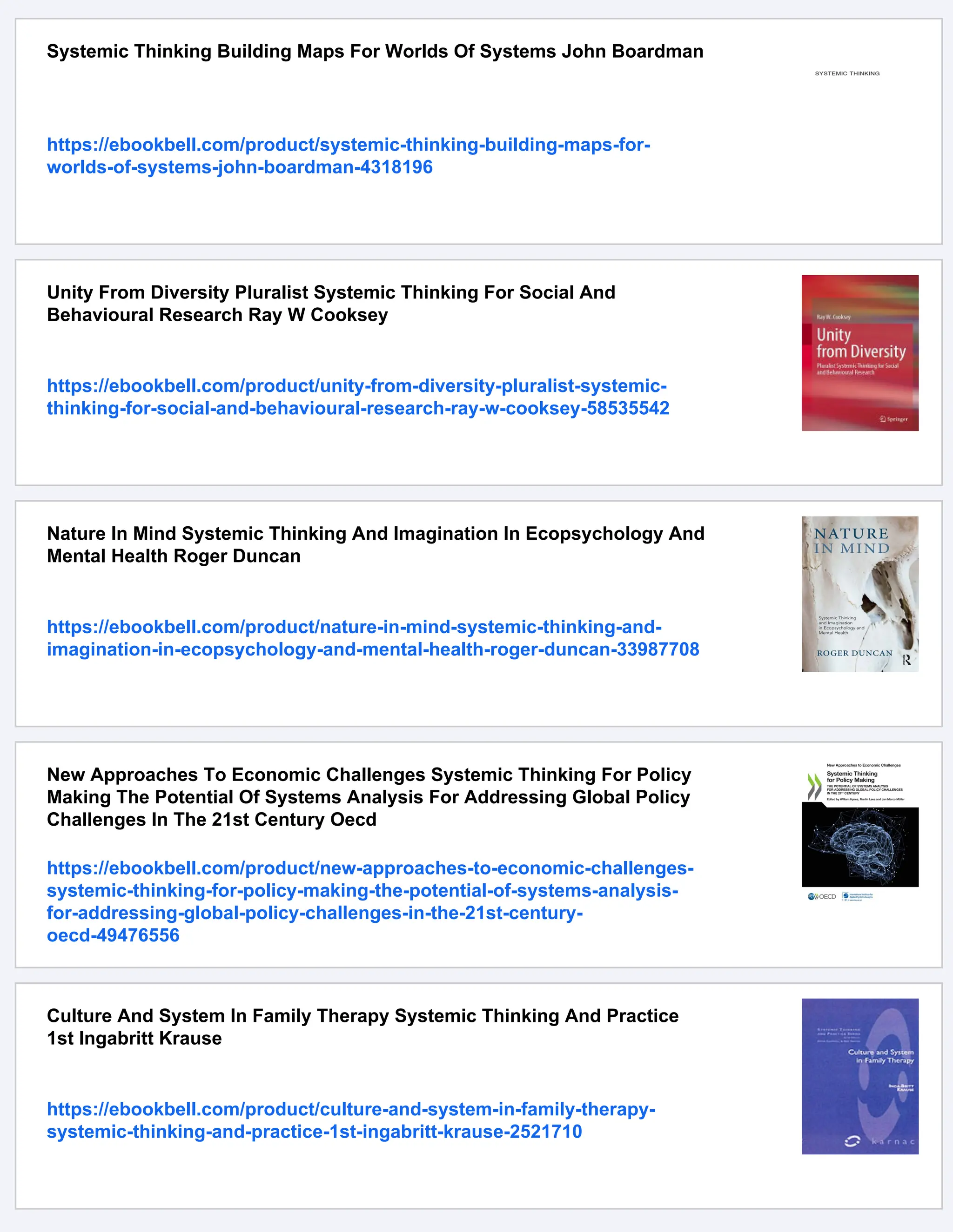 Systemic Thinking Building Maps For Worlds Of Systems John Boardman
https://ebookbell.com/product/systemic-thinking-building-maps-for-
worlds-of-systems-john-boardman-4318196
Unity From Diversity Pluralist Systemic Thinking For Social And
Behavioural Research Ray W Cooksey
https://ebookbell.com/product/unity-from-diversity-pluralist-systemic-
thinking-for-social-and-behavioural-research-ray-w-cooksey-58535542
Nature In Mind Systemic Thinking And Imagination In Ecopsychology And
Mental Health Roger Duncan
https://ebookbell.com/product/nature-in-mind-systemic-thinking-and-
imagination-in-ecopsychology-and-mental-health-roger-duncan-33987708
New Approaches To Economic Challenges Systemic Thinking For Policy
Making The Potential Of Systems Analysis For Addressing Global Policy
Challenges In The 21st Century Oecd
https://ebookbell.com/product/new-approaches-to-economic-challenges-
systemic-thinking-for-policy-making-the-potential-of-systems-analysis-
for-addressing-global-policy-challenges-in-the-21st-century-
oecd-49476556
Culture And System In Family Therapy Systemic Thinking And Practice
1st Ingabritt Krause
https://ebookbell.com/product/culture-and-system-in-family-therapy-
systemic-thinking-and-practice-1st-ingabritt-krause-2521710
 