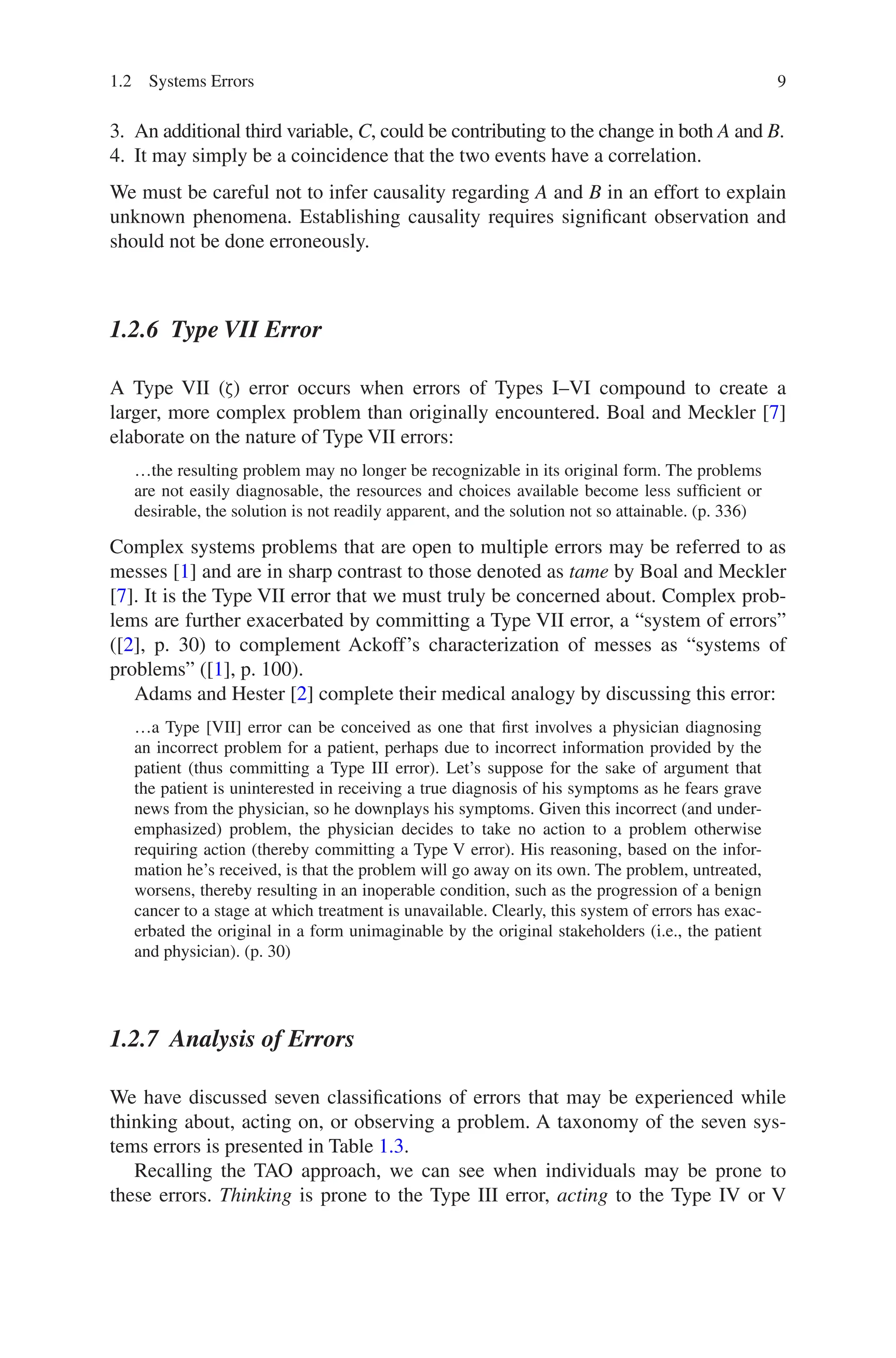 9
3. An additional third variable, C, could be contributing to the change in both A and B.
4. It may simply be a coincidence that the two events have a correlation.
We must be careful not to infer causality regarding A and B in an effort to explain
unknown phenomena. Establishing causality requires significant observation and
should not be done erroneously.
1.2.6 Type VII Error
A Type VII (ζ) error occurs when errors of Types I–VI compound to create a
larger, more complex problem than originally encountered. Boal and Meckler [7]
elaborate on the nature of Type VII errors:
…the resulting problem may no longer be recognizable in its original form. The problems
are not easily diagnosable, the resources and choices available become less sufficient or
desirable, the solution is not readily apparent, and the solution not so attainable. (p. 336)
Complex systems problems that are open to multiple errors may be referred to as
messes [1] and are in sharp contrast to those denoted as tame by Boal and Meckler
[7]. It is the Type VII error that we must truly be concerned about. Complex prob-
lems are further exacerbated by committing a Type VII error, a “system of errors”
([2], p. 30) to complement Ackoff’s characterization of messes as “systems of
problems” ([1], p. 100).
Adams and Hester [2] complete their medical analogy by discussing this error:
…a Type [VII] error can be conceived as one that first involves a physician diagnosing
an incorrect problem for a patient, perhaps due to incorrect information provided by the
patient (thus committing a Type III error). Let’s suppose for the sake of argument that
the patient is uninterested in receiving a true diagnosis of his symptoms as he fears grave
news from the physician, so he downplays his symptoms. Given this incorrect (and under-
emphasized) problem, the physician decides to take no action to a problem otherwise
requiring action (thereby committing a Type V error). His reasoning, based on the infor-
mation he’s received, is that the problem will go away on its own. The problem, untreated,
worsens, thereby resulting in an inoperable condition, such as the progression of a benign
cancer to a stage at which treatment is unavailable. Clearly, this system of errors has exac-
erbated the original in a form unimaginable by the original stakeholders (i.e., the patient
and physician). (p. 30)
1.2.7 
Analysis of Errors
We have discussed seven classifications of errors that may be experienced while
thinking about, acting on, or observing a problem. A taxonomy of the seven sys-
tems errors is presented in Table 1.3.
Recalling the TAO approach, we can see when individuals may be prone to
these errors. Thinking is prone to the Type III error, acting to the Type IV or V
1.2 Systems Errors
 