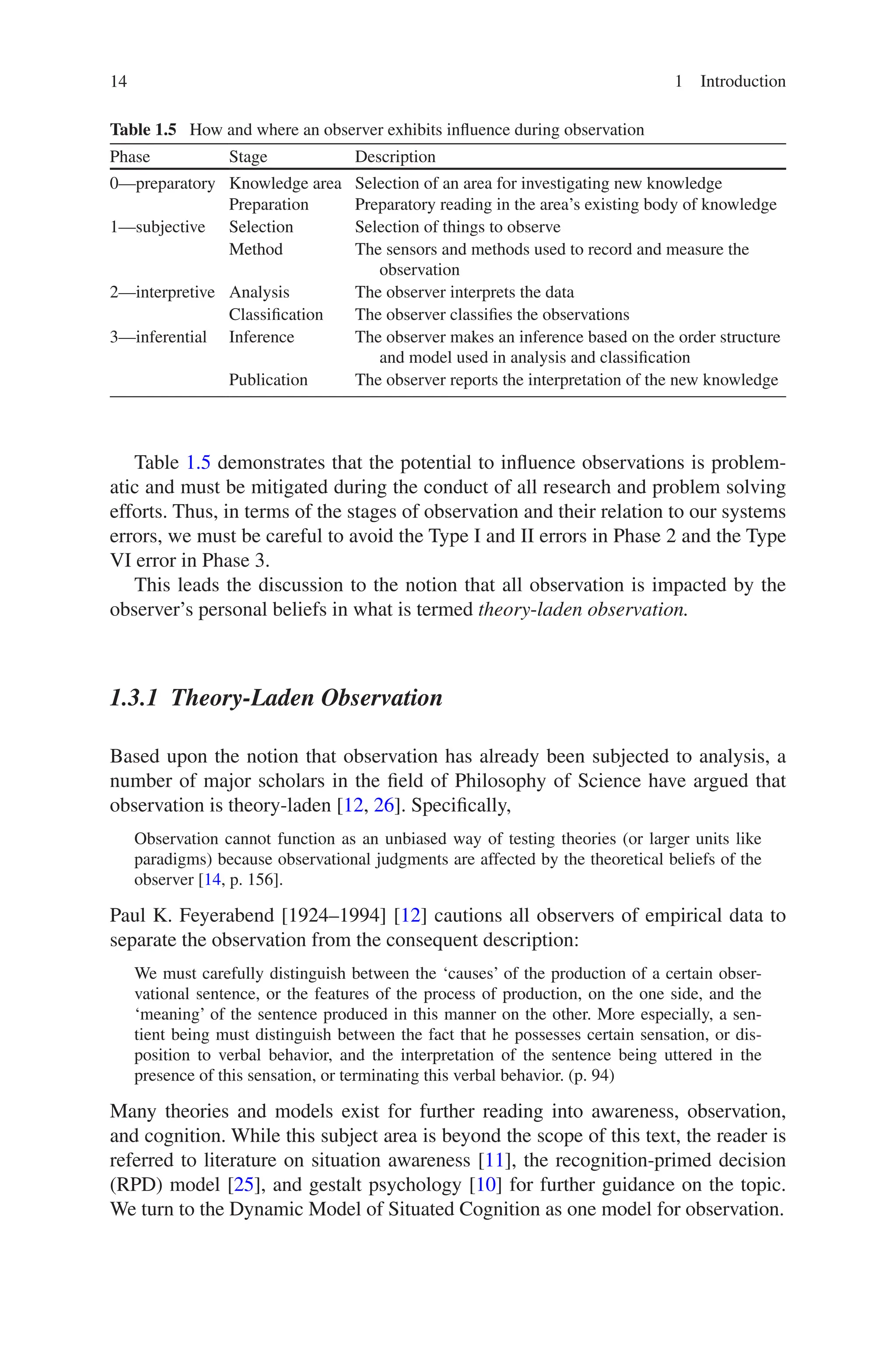 14 1 Introduction
Table 1.5 demonstrates that the potential to influence observations is problem-
atic and must be mitigated during the conduct of all research and problem solving
efforts. Thus, in terms of the stages of observation and their relation to our systems
errors, we must be careful to avoid the Type I and II errors in Phase 2 and the Type
VI error in Phase 3.
This leads the discussion to the notion that all observation is impacted by the
observer’s personal beliefs in what is termed theory-laden observation.
1.3.1 Theory-Laden Observation
Based upon the notion that observation has already been subjected to analysis, a
number of major scholars in the field of Philosophy of Science have argued that
observation is theory-laden [12, 26]. Specifically,
Observation cannot function as an unbiased way of testing theories (or larger units like
paradigms) because observational judgments are affected by the theoretical beliefs of the
observer [14, p. 156].
Paul K. Feyerabend [1924–1994] [12] cautions all observers of empirical data to
separate the observation from the consequent description:
We must carefully distinguish between the ‘causes’ of the production of a certain obser-
vational sentence, or the features of the process of production, on the one side, and the
‘meaning’ of the sentence produced in this manner on the other. More especially, a sen-
tient being must distinguish between the fact that he possesses certain sensation, or dis-
position to verbal behavior, and the interpretation of the sentence being uttered in the
presence of this sensation, or terminating this verbal behavior. (p. 94)
Many theories and models exist for further reading into awareness, observation,
and cognition. While this subject area is beyond the scope of this text, the reader is
referred to literature on situation awareness [11], the recognition-primed decision
(RPD) model [25], and gestalt psychology [10] for further guidance on the topic.
We turn to the Dynamic Model of Situated Cognition as one model for observation.
Table 1.5  How and where an observer exhibits influence during observation
Phase Stage Description
0—preparatory Knowledge area Selection of an area for investigating new knowledge
Preparation Preparatory reading in the area’s existing body of knowledge
1—subjective Selection Selection of things to observe
Method The sensors and methods used to record and measure the
observation
2—interpretive Analysis The observer interprets the data
Classification The observer classifies the observations
3—inferential Inference The observer makes an inference based on the order structure
and model used in analysis and classification
Publication The observer reports the interpretation of the new knowledge
 
