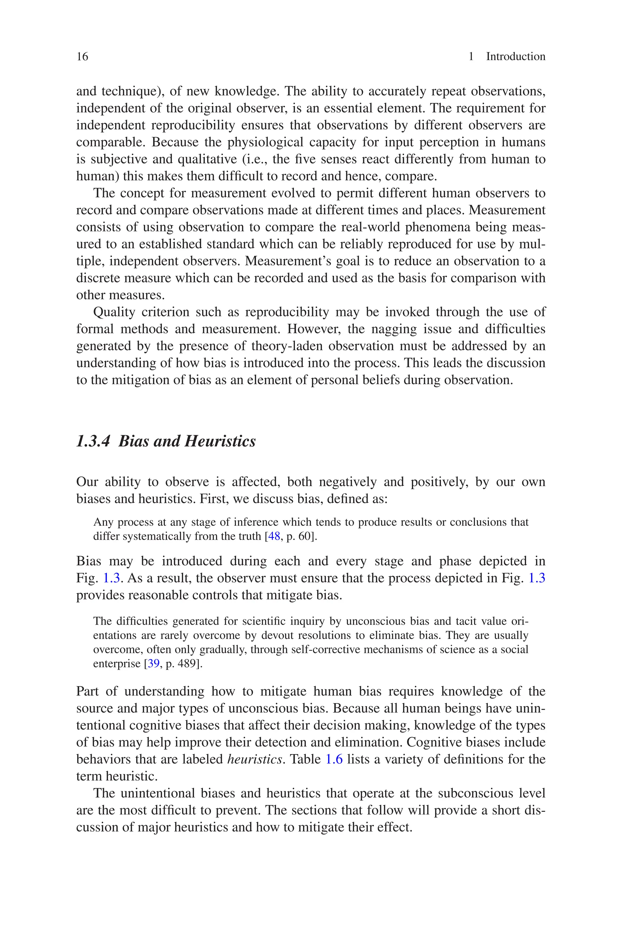 16 1 Introduction
and technique), of new knowledge. The ability to accurately repeat observations,
independent of the original observer, is an essential element. The requirement for
independent reproducibility ensures that observations by different observers are
comparable. Because the physiological capacity for input perception in humans
is subjective and qualitative (i.e., the five senses react differently from human to
human) this makes them difficult to record and hence, compare.
The concept for measurement evolved to permit different human observers to
record and compare observations made at different times and places. Measurement
consists of using observation to compare the real-world phenomena being meas-
ured to an established standard which can be reliably reproduced for use by mul-
tiple, independent observers. Measurement’s goal is to reduce an observation to a
discrete measure which can be recorded and used as the basis for comparison with
other measures.
Quality criterion such as reproducibility may be invoked through the use of
formal methods and measurement. However, the nagging issue and difficulties
generated by the presence of theory-laden observation must be addressed by an
understanding of how bias is introduced into the process. This leads the discussion
to the mitigation of bias as an element of personal beliefs during observation.
1.3.4 
Bias and Heuristics
Our ability to observe is affected, both negatively and positively, by our own
biases and heuristics. First, we discuss bias, defined as:
Any process at any stage of inference which tends to produce results or conclusions that
differ systematically from the truth [48, p. 60].
Bias may be introduced during each and every stage and phase depicted in
Fig. 1.3. As a result, the observer must ensure that the process depicted in Fig. 1.3
provides reasonable controls that mitigate bias.
The difficulties generated for scientific inquiry by unconscious bias and tacit value ori-
entations are rarely overcome by devout resolutions to eliminate bias. They are usually
overcome, often only gradually, through self-corrective mechanisms of science as a social
enterprise [39, p. 489].
Part of understanding how to mitigate human bias requires knowledge of the
source and major types of unconscious bias. Because all human beings have unin-
tentional cognitive biases that affect their decision making, knowledge of the types
of bias may help improve their detection and elimination. Cognitive biases include
behaviors that are labeled heuristics. Table 1.6 lists a variety of definitions for the
term heuristic.
The unintentional biases and heuristics that operate at the subconscious level
are the most difficult to prevent. The sections that follow will provide a short dis-
cussion of major heuristics and how to mitigate their effect.
 