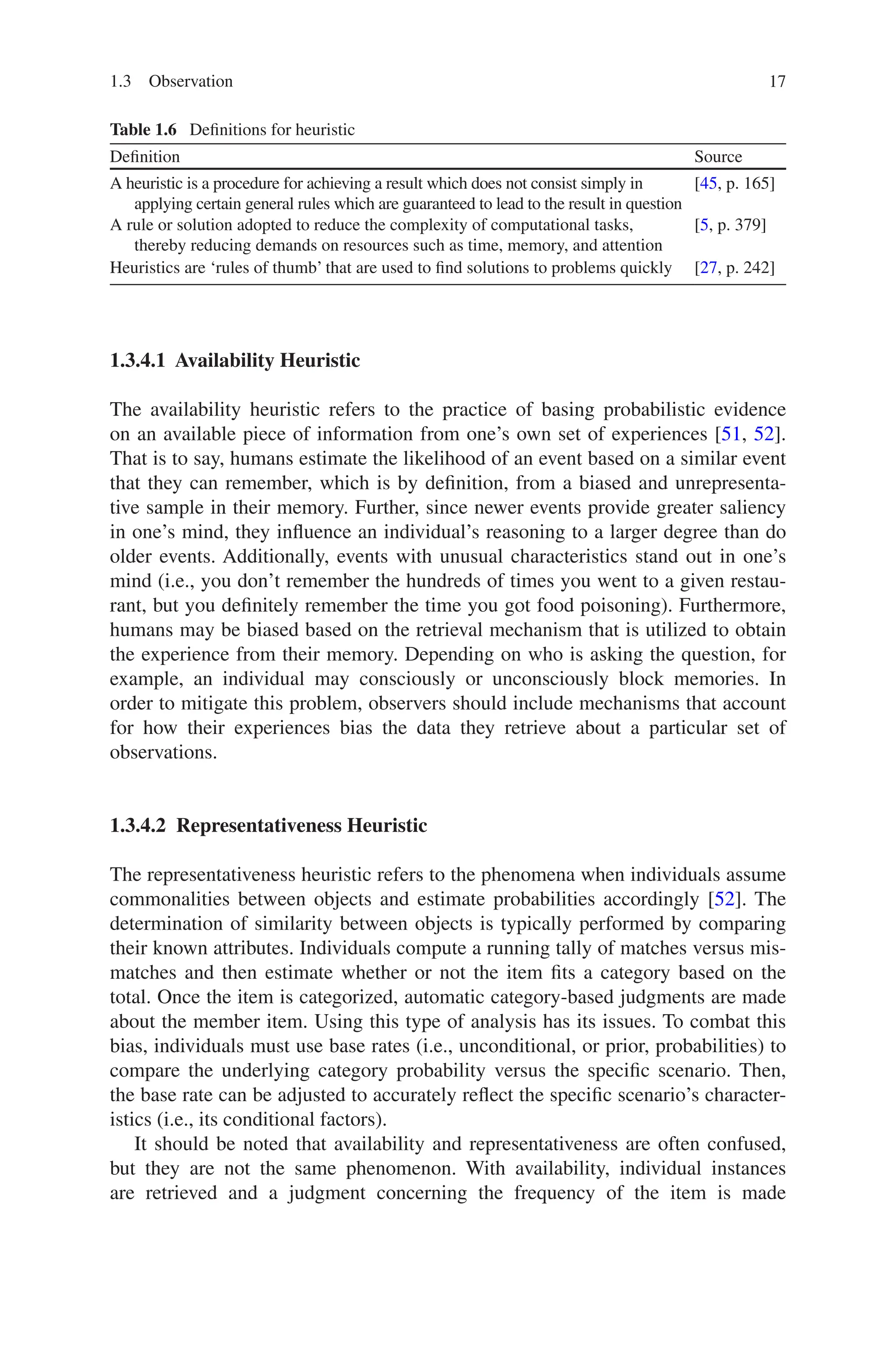 17
1.3.4.1 Availability Heuristic
The availability heuristic refers to the practice of basing probabilistic evidence
on an available piece of information from one’s own set of experiences [51, 52].
That is to say, humans estimate the likelihood of an event based on a similar event
that they can remember, which is by definition, from a biased and unrepresenta-
tive sample in their memory. Further, since newer events provide greater saliency
in one’s mind, they influence an individual’s reasoning to a larger degree than do
older events. Additionally, events with unusual characteristics stand out in one’s
mind (i.e., you don’t remember the hundreds of times you went to a given restau-
rant, but you definitely remember the time you got food poisoning). Furthermore,
humans may be biased based on the retrieval mechanism that is utilized to obtain
the experience from their memory. Depending on who is asking the question, for
example, an individual may consciously or unconsciously block memories. In
order to mitigate this problem, observers should include mechanisms that account
for how their experiences bias the data they retrieve about a particular set of
observations.
1.3.4.2 Representativeness Heuristic
The representativeness heuristic refers to the phenomena when individuals assume
commonalities between objects and estimate probabilities accordingly [52]. The
determination of similarity between objects is typically performed by comparing
their known attributes. Individuals compute a running tally of matches versus mis-
matches and then estimate whether or not the item fits a category based on the
total. Once the item is categorized, automatic category-based judgments are made
about the member item. Using this type of analysis has its issues. To combat this
bias, individuals must use base rates (i.e., unconditional, or prior, probabilities) to
compare the underlying category probability versus the specific scenario. Then,
the base rate can be adjusted to accurately reflect the specific scenario’s character-
istics (i.e., its conditional factors).
It should be noted that availability and representativeness are often confused,
but they are not the same phenomenon. With availability, individual instances
are retrieved and a judgment concerning the frequency of the item is made
Table 1.6  Definitions for heuristic
Definition Source
A heuristic is a procedure for achieving a result which does not consist simply in
applying certain general rules which are guaranteed to lead to the result in question
[45, p. 165]
A rule or solution adopted to reduce the complexity of computational tasks,
thereby reducing demands on resources such as time, memory, and attention
[5, p. 379]
Heuristics are ‘rules of thumb’ that are used to find solutions to problems quickly [27, p. 242]
1.3 Observation
 