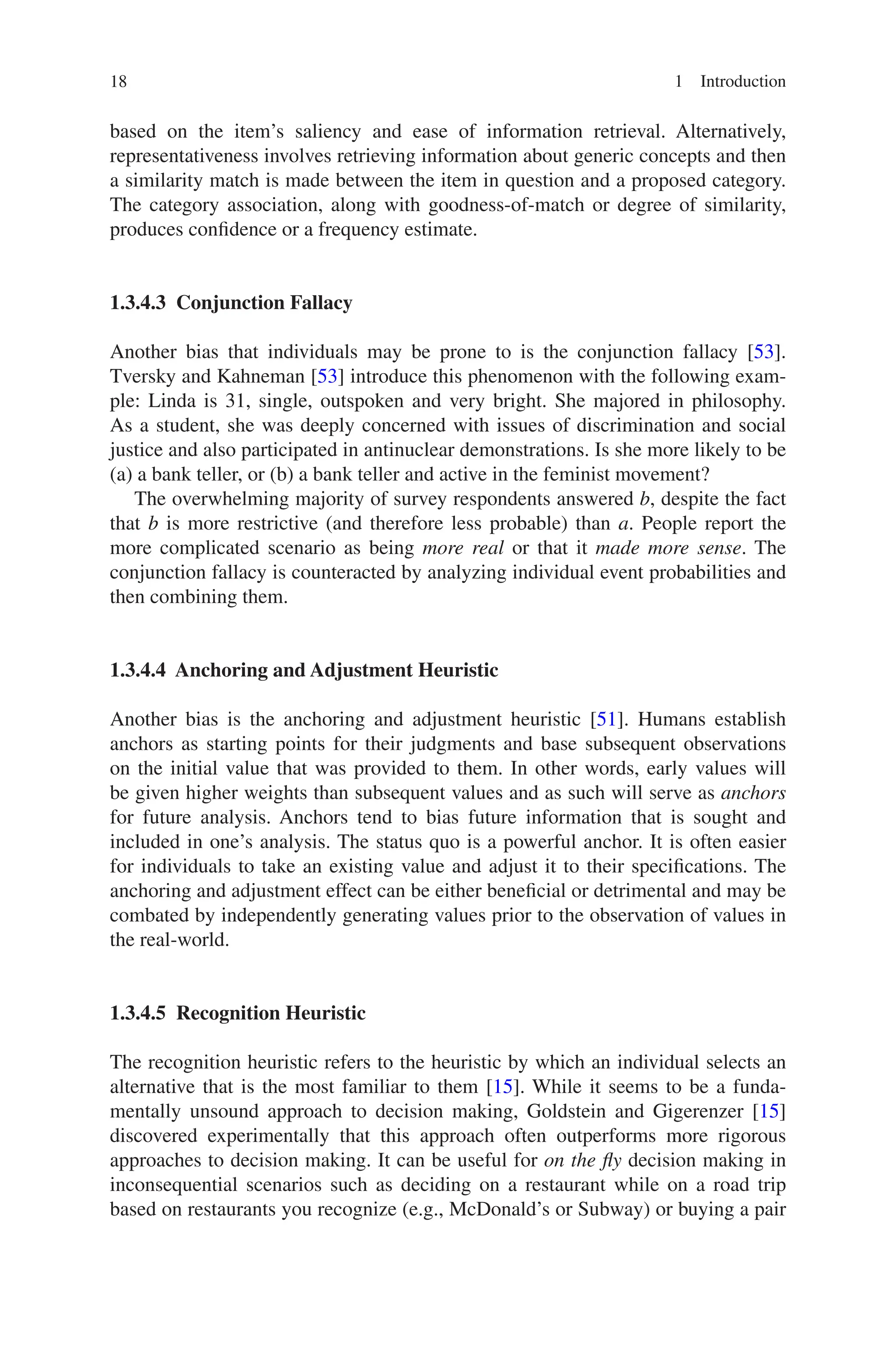 18 1 Introduction
based on the item’s saliency and ease of information retrieval. Alternatively,
­
representativeness involves retrieving information about generic concepts and then
a similarity match is made between the item in question and a proposed category.
The category association, along with goodness-of-match or degree of similarity,
produces confidence or a frequency estimate.
1.3.4.3 Conjunction Fallacy
Another bias that individuals may be prone to is the conjunction fallacy [53].
Tversky and Kahneman [53] introduce this phenomenon with the following exam-
ple: Linda is 31, single, outspoken and very bright. She majored in philosophy.
As a student, she was deeply concerned with issues of discrimination and social
justice and also participated in antinuclear demonstrations. Is she more likely to be
(a) a bank teller, or (b) a bank teller and active in the feminist movement?
The overwhelming majority of survey respondents answered b, despite the fact
that b is more restrictive (and therefore less probable) than a. People report the
more complicated scenario as being more real or that it made more sense. The
conjunction fallacy is counteracted by analyzing individual event probabilities and
then combining them.
1.3.4.4 
Anchoring and Adjustment Heuristic
Another bias is the anchoring and adjustment heuristic [51]. Humans establish
anchors as starting points for their judgments and base subsequent observations
on the initial value that was provided to them. In other words, early values will
be given higher weights than subsequent values and as such will serve as anchors
for future analysis. Anchors tend to bias future information that is sought and
included in one’s analysis. The status quo is a powerful anchor. It is often easier
for individuals to take an existing value and adjust it to their specifications. The
anchoring and adjustment effect can be either beneficial or detrimental and may be
combated by independently generating values prior to the observation of values in
the real-world.
1.3.4.5 Recognition Heuristic
The recognition heuristic refers to the heuristic by which an individual selects an
alternative that is the most familiar to them [15]. While it seems to be a funda-
mentally unsound approach to decision making, Goldstein and Gigerenzer [15]
discovered experimentally that this approach often outperforms more rigorous
approaches to decision making. It can be useful for on the fly decision making in
inconsequential scenarios such as deciding on a restaurant while on a road trip
based on restaurants you recognize (e.g., McDonald’s or Subway) or buying a pair
 
