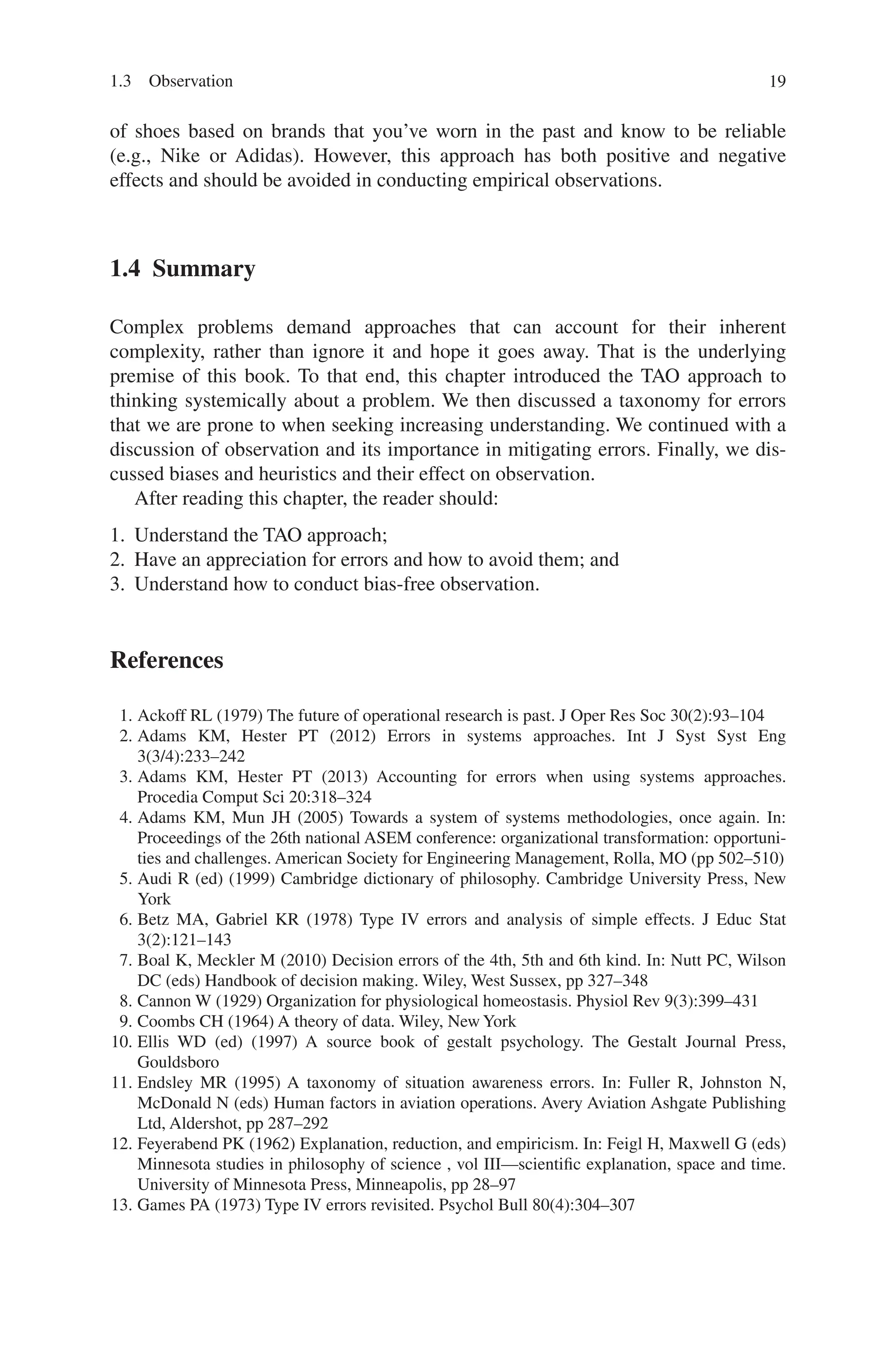 19
of shoes based on brands that you’ve worn in the past and know to be ­
reliable
(e.g., Nike or Adidas). However, this approach has both positive and negative
effects and should be avoided in conducting empirical observations.
1.4 Summary
Complex problems demand approaches that can account for their inherent
­
complexity, rather than ignore it and hope it goes away. That is the underlying
premise of this book. To that end, this chapter introduced the TAO approach to
thinking systemically about a problem. We then discussed a taxonomy for errors
that we are prone to when seeking increasing understanding. We continued with a
discussion of observation and its importance in mitigating errors. Finally, we dis-
cussed biases and heuristics and their effect on observation.
After reading this chapter, the reader should:
1. Understand the TAO approach;
2. Have an appreciation for errors and how to avoid them; and
3. Understand how to conduct bias-free observation.
References
1. Ackoff RL (1979) The future of operational research is past. J Oper Res Soc 30(2):93–104
2. Adams KM, Hester PT (2012) Errors in systems approaches. Int J Syst Syst Eng
3(3/4):233–242
3. Adams KM, Hester PT (2013) Accounting for errors when using systems approaches.
Procedia Comput Sci 20:318–324
4. Adams KM, Mun JH (2005) Towards a system of systems methodologies, once again. In:
Proceedings of the 26th national ASEM conference: organizational transformation: opportuni-
ties and challenges. American Society for Engineering Management, Rolla, MO (pp 502–510)
5. Audi R (ed) (1999) Cambridge dictionary of philosophy. Cambridge University Press, New
York
6. Betz MA, Gabriel KR (1978) Type IV errors and analysis of simple effects. J Educ Stat
3(2):121–143
7. Boal K, Meckler M (2010) Decision errors of the 4th, 5th and 6th kind. In: Nutt PC, Wilson
DC (eds) Handbook of decision making. Wiley, West Sussex, pp 327–348
8. Cannon W (1929) Organization for physiological homeostasis. Physiol Rev 9(3):399–431
9. Coombs CH (1964) A theory of data. Wiley, New York
10. Ellis WD (ed) (1997) A source book of gestalt psychology. The Gestalt Journal Press,
Gouldsboro
11. Endsley MR (1995) A taxonomy of situation awareness errors. In: Fuller R, Johnston N,
McDonald N (eds) Human factors in aviation operations. Avery Aviation Ashgate Publishing
Ltd, Aldershot, pp 287–292
12. Feyerabend PK (1962) Explanation, reduction, and empiricism. In: Feigl H, Maxwell G (eds)
Minnesota studies in philosophy of science , vol III—scientific explanation, space and time.
University of Minnesota Press, Minneapolis, pp 28–97
13. Games PA (1973) Type IV errors revisited. Psychol Bull 80(4):304–307
1.3 Observation
 