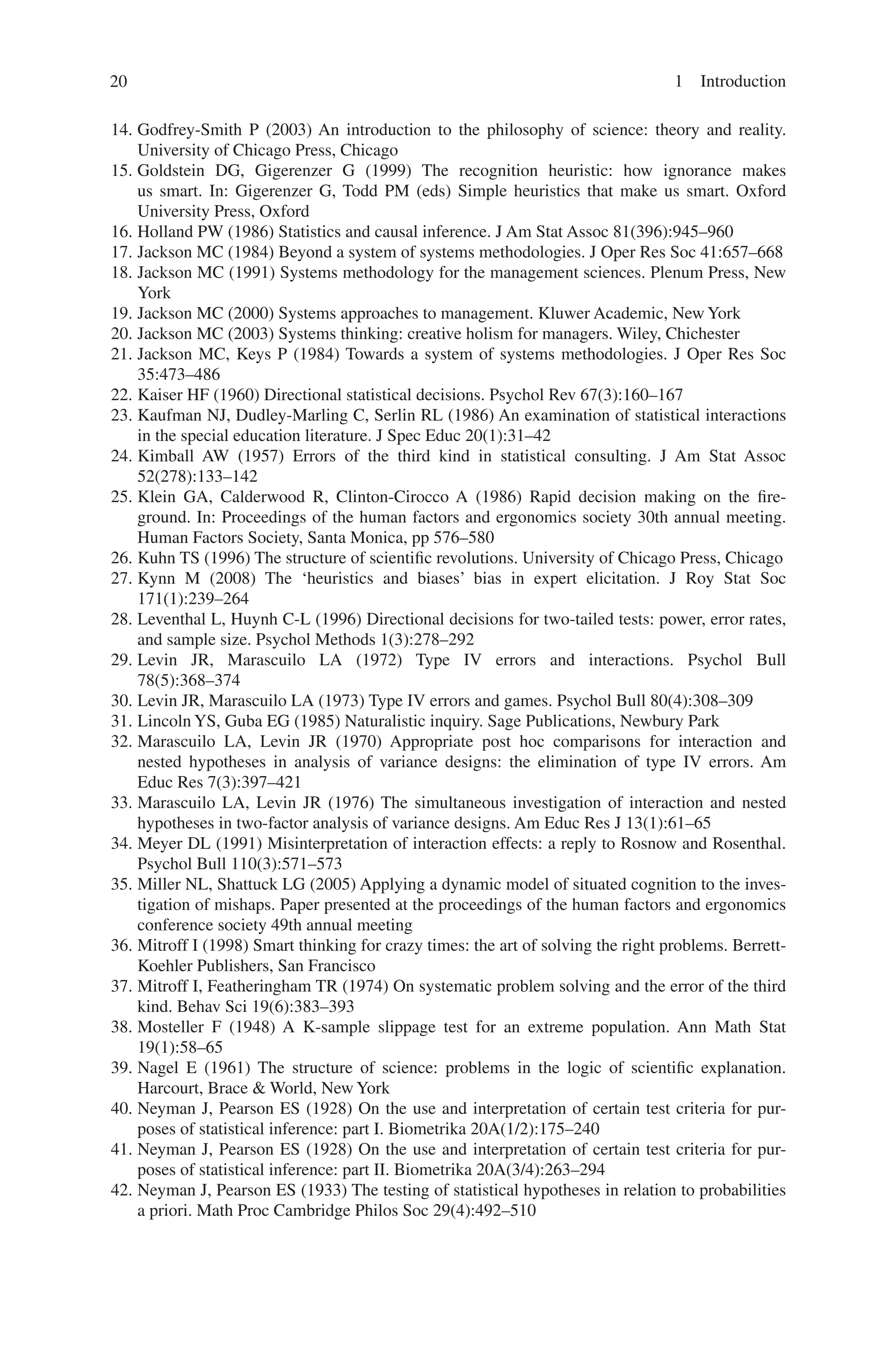 20 1 Introduction
14. Godfrey-Smith P (2003) An introduction to the philosophy of science: theory and reality.
University of Chicago Press, Chicago
15. Goldstein DG, Gigerenzer G (1999) The recognition heuristic: how ignorance makes
us smart. In: Gigerenzer G, Todd PM (eds) Simple heuristics that make us smart. Oxford
University Press, Oxford
16. Holland PW (1986) Statistics and causal inference. J Am Stat Assoc 81(396):945–960
17. Jackson MC (1984) Beyond a system of systems methodologies. J Oper Res Soc 41:657–668
18. Jackson MC (1991) Systems methodology for the management sciences. Plenum Press, New
York
19. Jackson MC (2000) Systems approaches to management. Kluwer Academic, New York
20. Jackson MC (2003) Systems thinking: creative holism for managers. Wiley, Chichester
21. Jackson MC, Keys P (1984) Towards a system of systems methodologies. J Oper Res Soc
35:473–486
22. Kaiser HF (1960) Directional statistical decisions. Psychol Rev 67(3):160–167
23. Kaufman NJ, Dudley-Marling C, Serlin RL (1986) An examination of statistical interactions
in the special education literature. J Spec Educ 20(1):31–42
24. Kimball AW (1957) Errors of the third kind in statistical consulting. J Am Stat Assoc
52(278):133–142
25. Klein GA, Calderwood R, Clinton-Cirocco A (1986) Rapid decision making on the fire-
ground. In: Proceedings of the human factors and ergonomics society 30th annual meeting.
Human Factors Society, Santa Monica, pp 576–580
26. Kuhn TS (1996) The structure of scientific revolutions. University of Chicago Press, Chicago
27. Kynn M (2008) The ‘heuristics and biases’ bias in expert elicitation. J Roy Stat Soc
171(1):239–264
28. Leventhal L, Huynh C-L (1996) Directional decisions for two-tailed tests: power, error rates,
and sample size. Psychol Methods 1(3):278–292
29. Levin JR, Marascuilo LA (1972) Type IV errors and interactions. Psychol Bull
78(5):368–374
30. Levin JR, Marascuilo LA (1973) Type IV errors and games. Psychol Bull 80(4):308–309
31. Lincoln YS, Guba EG (1985) Naturalistic inquiry. Sage Publications, Newbury Park
32. Marascuilo LA, Levin JR (1970) Appropriate post hoc comparisons for interaction and
nested hypotheses in analysis of variance designs: the elimination of type IV errors. Am
Educ Res 7(3):397–421
33. Marascuilo LA, Levin JR (1976) The simultaneous investigation of interaction and nested
hypotheses in two-factor analysis of variance designs. Am Educ Res J 13(1):61–65
34. Meyer DL (1991) Misinterpretation of interaction effects: a reply to Rosnow and Rosenthal.
Psychol Bull 110(3):571–573
35. Miller NL, Shattuck LG (2005) Applying a dynamic model of situated cognition to the inves-
tigation of mishaps. Paper presented at the proceedings of the human factors and ergonomics
conference society 49th annual meeting
36. Mitroff I (1998) Smart thinking for crazy times: the art of solving the right problems. Berrett-
Koehler Publishers, San Francisco
37. Mitroff I, Featheringham TR (1974) On systematic problem solving and the error of the third
kind. Behav Sci 19(6):383–393
38. Mosteller F (1948) A K-sample slippage test for an extreme population. Ann Math Stat
19(1):58–65
39. Nagel E (1961) The structure of science: problems in the logic of scientific explanation.
Harcourt, Brace  World, New York
40. Neyman J, Pearson ES (1928) On the use and interpretation of certain test criteria for pur-
poses of statistical inference: part I. Biometrika 20A(1/2):175–240
41. Neyman J, Pearson ES (1928) On the use and interpretation of certain test criteria for pur-
poses of statistical inference: part II. Biometrika 20A(3/4):263–294
42. Neyman J, Pearson ES (1933) The testing of statistical hypotheses in relation to probabilities
a priori. Math Proc Cambridge Philos Soc 29(4):492–510
 