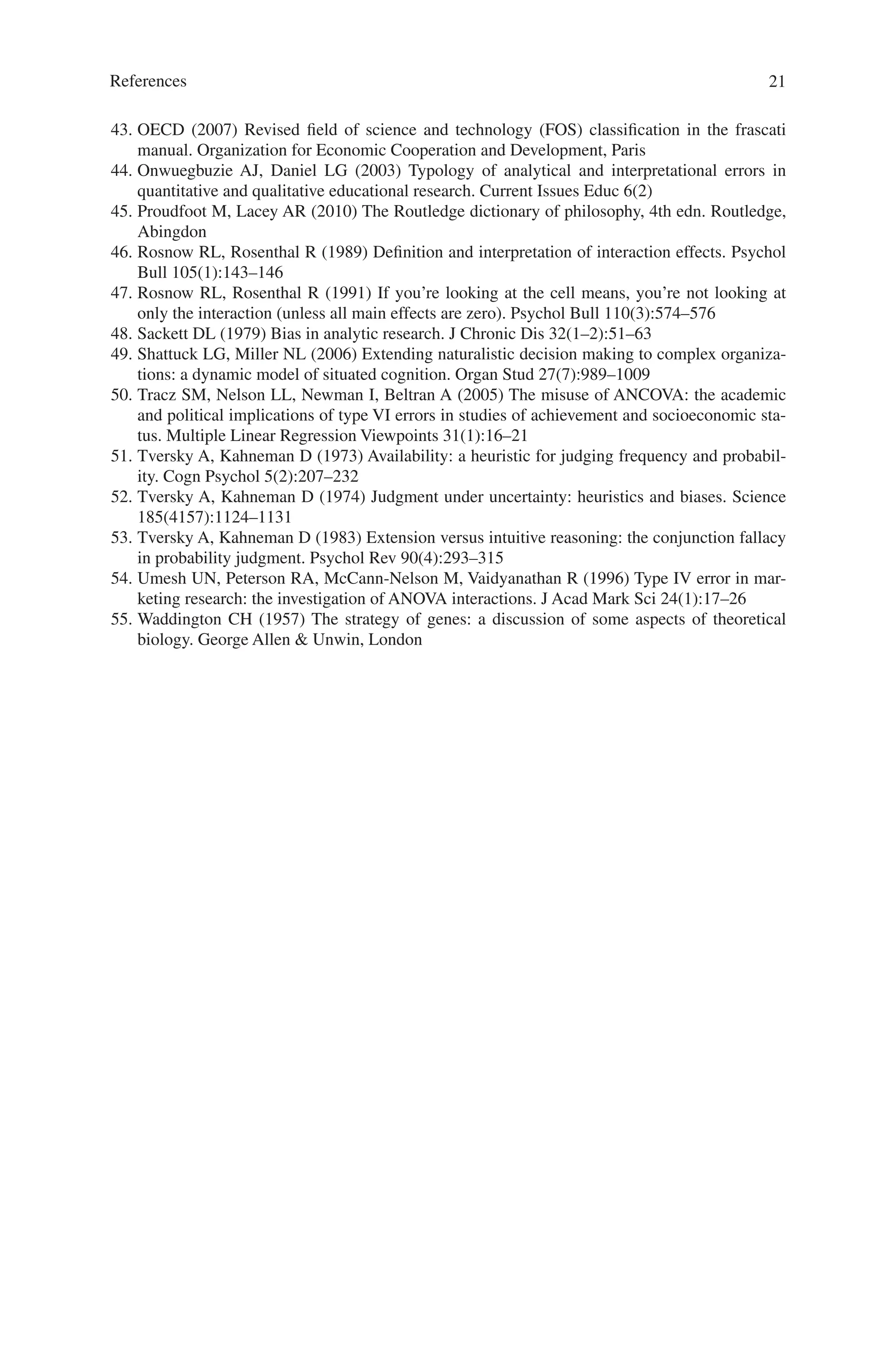 21
43. OECD (2007) Revised field of science and technology (FOS) classification in the frascati
manual. Organization for Economic Cooperation and Development, Paris
44. Onwuegbuzie AJ, Daniel LG (2003) Typology of analytical and interpretational errors in
quantitative and qualitative educational research. Current Issues Educ 6(2)
45. Proudfoot M, Lacey AR (2010) The Routledge dictionary of philosophy, 4th edn. Routledge,
Abingdon
46. Rosnow RL, Rosenthal R (1989) Definition and interpretation of interaction effects. Psychol
Bull 105(1):143–146
47. Rosnow RL, Rosenthal R (1991) If you’re looking at the cell means, you’re not looking at
only the interaction (unless all main effects are zero). Psychol Bull 110(3):574–576
48. Sackett DL (1979) Bias in analytic research. J Chronic Dis 32(1–2):51–63
49. Shattuck LG, Miller NL (2006) Extending naturalistic decision making to complex organiza-
tions: a dynamic model of situated cognition. Organ Stud 27(7):989–1009
50. Tracz SM, Nelson LL, Newman I, Beltran A (2005) The misuse of ANCOVA: the academic
and political implications of type VI errors in studies of achievement and socioeconomic sta-
tus. Multiple Linear Regression Viewpoints 31(1):16–21
51. Tversky A, Kahneman D (1973) Availability: a heuristic for judging frequency and probabil-
ity. Cogn Psychol 5(2):207–232
52. Tversky A, Kahneman D (1974) Judgment under uncertainty: heuristics and biases. Science
185(4157):1124–1131
53. Tversky A, Kahneman D (1983) Extension versus intuitive reasoning: the conjunction fallacy
in probability judgment. Psychol Rev 90(4):293–315
54. Umesh UN, Peterson RA, McCann-Nelson M, Vaidyanathan R (1996) Type IV error in mar-
keting research: the investigation of ANOVA interactions. J Acad Mark Sci 24(1):17–26
55. Waddington CH (1957) The strategy of genes: a discussion of some aspects of theoretical
biology. George Allen  Unwin, London
References
 