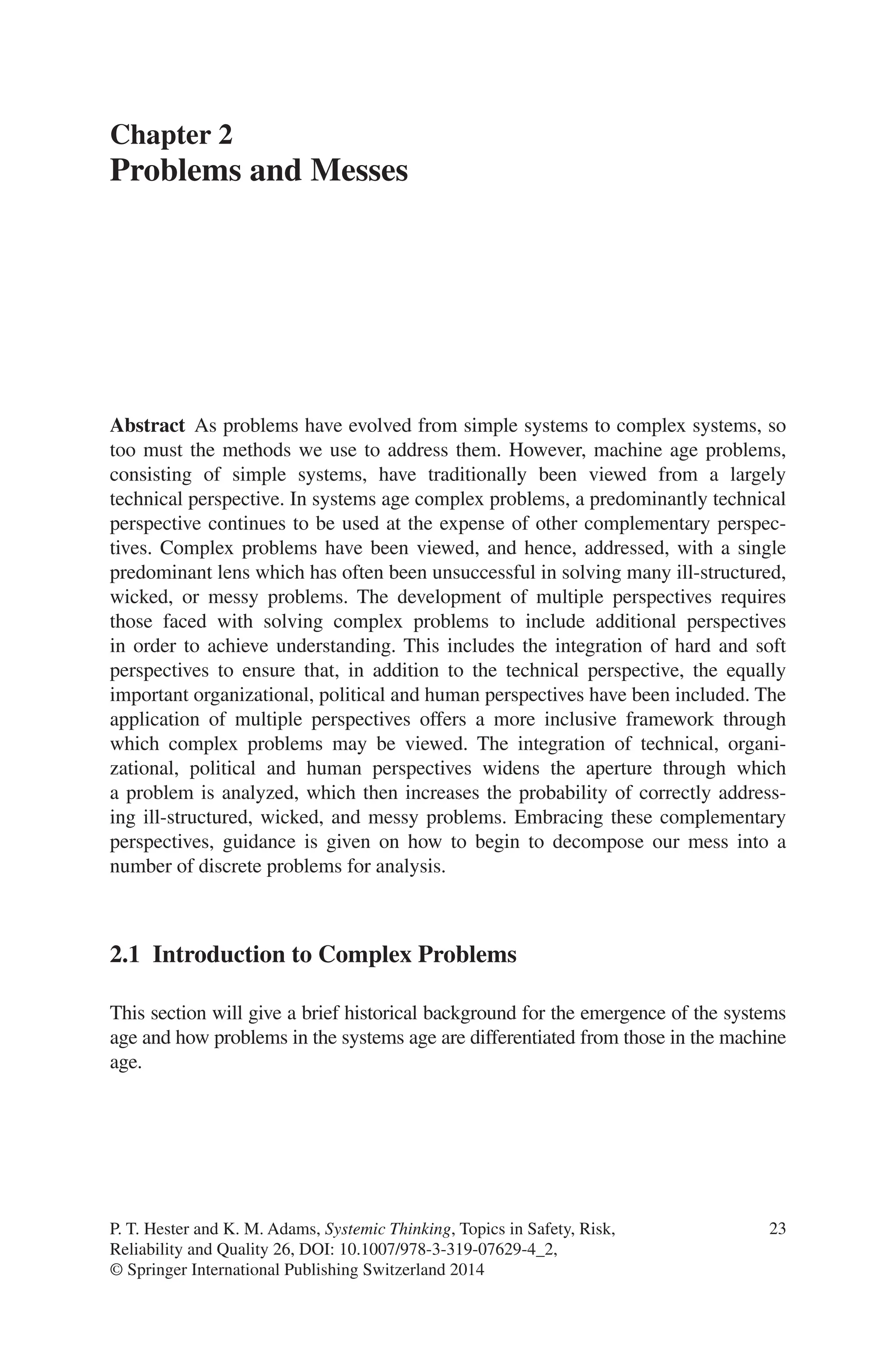 23
Abstract As problems have evolved from simple systems to complex ­
systems, so
too must the methods we use to address them. However, machine age ­
problems,
consisting of simple systems, have traditionally been viewed from a largely
­
technical perspective. In systems age complex problems, a predominantly ­
technical
perspective continues to be used at the expense of other complementary perspec-
tives. Complex problems have been viewed, and hence, addressed, with a single
predominant lens which has often been unsuccessful in ­
solving many ill-structured,
wicked, or messy problems. The development of ­
multiple ­
perspectives requires
those faced with solving complex problems to include additional perspectives
in order to achieve understanding. This includes the integration of hard and soft
­
perspectives to ensure that, in addition to the technical ­
perspective, the equally
important organizational, political and human perspectives have been included. The
application of multiple perspectives offers a more inclusive ­
framework through
which complex problems may be viewed. The integration of ­
technical, organi-
zational, political and human perspectives widens the aperture through which
a problem is analyzed, which then increases the probability of correctly address-
ing ill-structured, wicked, and messy problems. Embracing these ­
complementary
­
perspectives, guidance is given on how to begin to decompose our mess into a
number of discrete problems for analysis.
2.1 
Introduction to Complex Problems
This section will give a brief historical background for the emergence of the ­
systems
age and how problems in the systems age are differentiated from those in the machine
age.
Chapter 2
Problems and Messes
P. T. Hester and K. M. Adams, Systemic Thinking, Topics in Safety, Risk,
Reliability and Quality 26, DOI: 10.1007/978-3-319-07629-4_2,
© Springer International Publishing Switzerland 2014
 