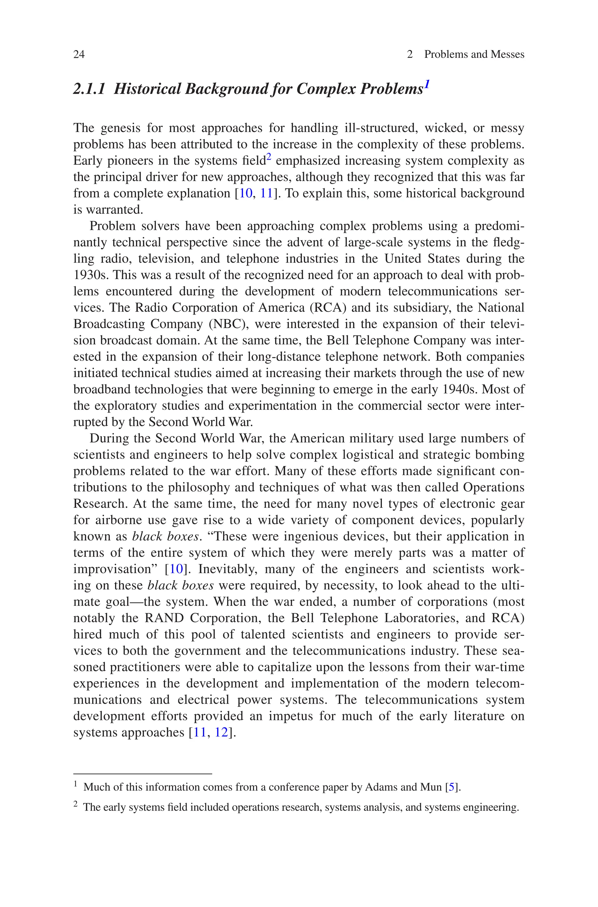 24 2 Problems and Messes
2.1.1 
Historical Background for Complex Problems1
The genesis for most approaches for handling ill-structured, wicked, or messy
problems has been attributed to the increase in the complexity of these problems.
Early pioneers in the systems field2 emphasized increasing system complexity as
the principal driver for new approaches, although they recognized that this was far
from a complete explanation [10, 11]. To explain this, some historical background
is warranted.
Problem solvers have been approaching complex problems using a predomi-
nantly technical perspective since the advent of large-scale systems in the fledg-
ling radio, television, and telephone industries in the United States during the
1930s. This was a result of the recognized need for an approach to deal with prob-
lems encountered during the development of modern telecommunications ser-
vices. The Radio Corporation of America (RCA) and its subsidiary, the National
Broadcasting Company (NBC), were interested in the expansion of their televi-
sion broadcast domain. At the same time, the Bell Telephone Company was inter-
ested in the expansion of their long-distance telephone network. Both companies
initiated technical studies aimed at increasing their markets through the use of new
broadband technologies that were beginning to emerge in the early 1940s. Most of
the exploratory studies and experimentation in the commercial sector were inter-
rupted by the Second World War.
During the Second World War, the American military used large numbers of
scientists and engineers to help solve complex logistical and strategic bombing
problems related to the war effort. Many of these efforts made significant con-
tributions to the philosophy and techniques of what was then called Operations
Research. At the same time, the need for many novel types of electronic gear
for airborne use gave rise to a wide variety of component devices, popularly
known as black boxes. “These were ingenious devices, but their application in
terms of the entire system of which they were merely parts was a matter of
improvisation” [10]. Inevitably, many of the engineers and scientists work-
ing on these black boxes were required, by necessity, to look ahead to the ulti-
mate goal—the system. When the war ended, a number of corporations (most
notably the RAND Corporation, the Bell Telephone Laboratories, and RCA)
hired much of this pool of talented scientists and engineers to provide ser-
vices to both the government and the telecommunications industry. These sea-
soned practitioners were able to capitalize upon the lessons from their war-time
experiences in the development and implementation of the modern telecom-
munications and electrical power systems. The telecommunications system
development efforts provided an impetus for much of the early literature on
systems approaches [11, 12].
1 Much of this information comes from a conference paper by Adams and Mun [5].
2 The early systems field included operations research, systems analysis, and systems engineering.
 