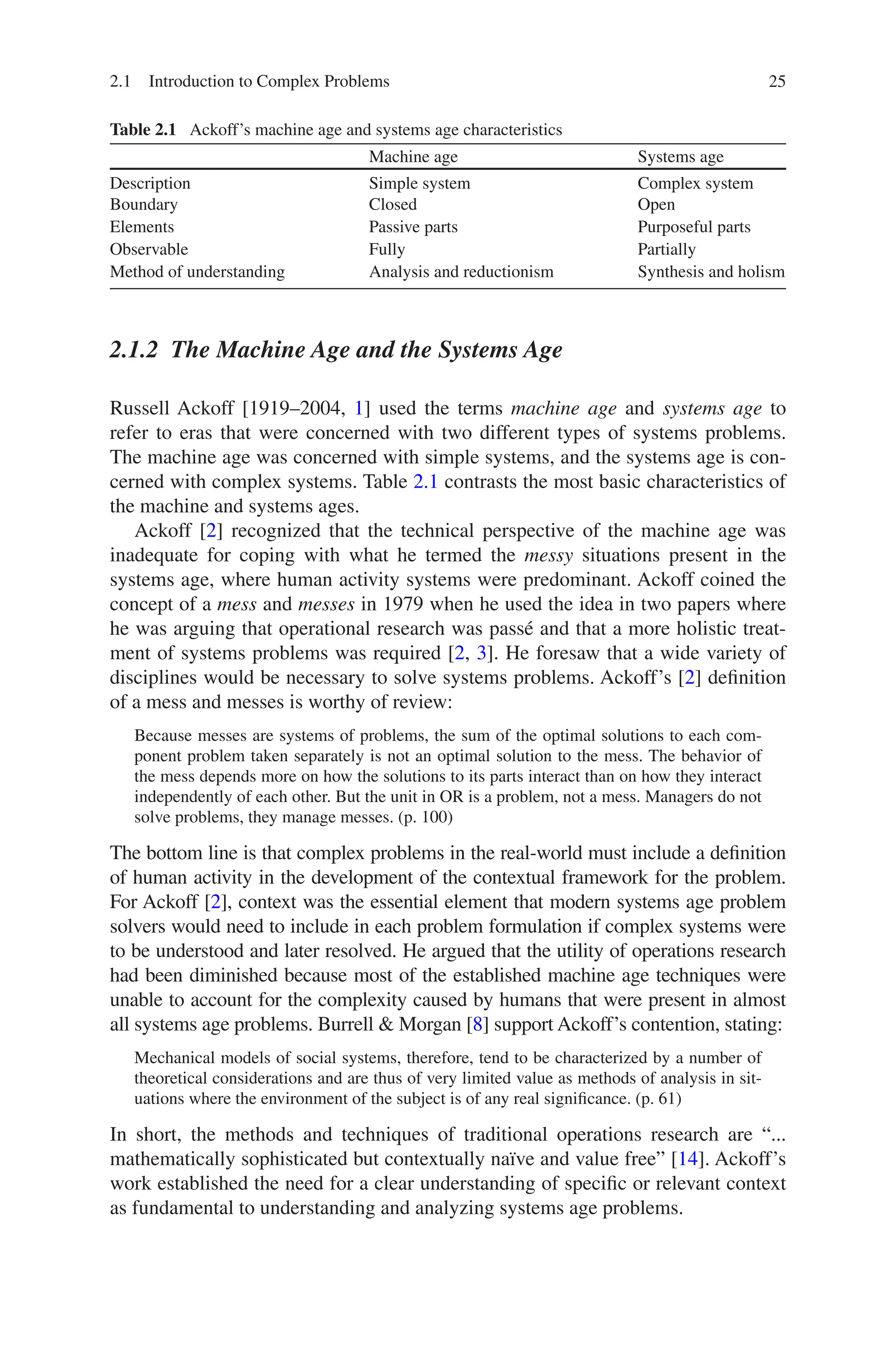 25
2.1.2 
The Machine Age and the Systems Age
Russell Ackoff [1919–2004, 1] used the terms machine age and systems age to
refer to eras that were concerned with two different types of systems problems.
The machine age was concerned with simple systems, and the systems age is con-
cerned with complex systems. Table 2.1 contrasts the most basic characteristics of
the machine and systems ages.
Ackoff [2] recognized that the technical perspective of the machine age was
inadequate for coping with what he termed the messy situations present in the
systems age, where human activity systems were predominant. Ackoff coined the
concept of a mess and messes in 1979 when he used the idea in two papers where
he was arguing that operational research was passé and that a more holistic treat-
ment of systems problems was required [2, 3]. He foresaw that a wide variety of
disciplines would be necessary to solve systems problems. Ackoff’s [2] definition
of a mess and messes is worthy of review:
Because messes are systems of problems, the sum of the optimal solutions to each com-
ponent problem taken separately is not an optimal solution to the mess. The behavior of
the mess depends more on how the solutions to its parts interact than on how they interact
independently of each other. But the unit in OR is a problem, not a mess. Managers do not
solve problems, they manage messes. (p. 100)
The bottom line is that complex problems in the real-world must include a definition
of human activity in the development of the contextual framework for the problem.
For Ackoff [2], context was the essential element that modern systems age problem
solvers would need to include in each problem formulation if complex systems were
to be understood and later resolved. He argued that the utility of operations research
had been diminished because most of the established machine age techniques were
unable to account for the complexity caused by humans that were present in almost
all systems age problems. Burrell  Morgan [8] support Ackoff’s contention, stating:
Mechanical models of social systems, therefore, tend to be characterized by a number of
theoretical considerations and are thus of very limited value as methods of analysis in sit-
uations where the environment of the subject is of any real significance. (p. 61)
In short, the methods and techniques of traditional operations research are “...
mathematically sophisticated but contextually naïve and value free” [14]. Ackoff’s
work established the need for a clear understanding of specific or relevant context
as fundamental to understanding and analyzing systems age problems.
Table 2.1  Ackoff’s machine age and systems age characteristics
Machine age Systems age
Description Simple system Complex system
Boundary Closed Open
Elements Passive parts Purposeful parts
Observable Fully Partially
Method of understanding Analysis and reductionism Synthesis and holism
2.1 Introduction to Complex Problems
 
