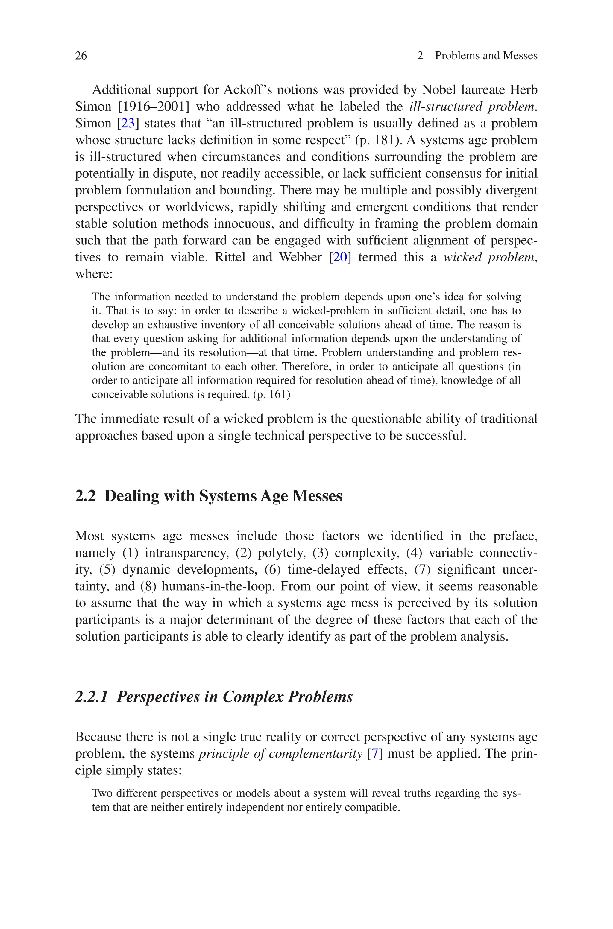 26 2 Problems and Messes
Additional support for Ackoff’s notions was provided by Nobel laureate Herb
Simon [1916–2001] who addressed what he labeled the ill-structured problem.
Simon [23] states that “an ill-structured problem is usually defined as a problem
whose structure lacks definition in some respect” (p. 181). A systems age problem
is ill-structured when circumstances and conditions surrounding the problem are
potentially in dispute, not readily accessible, or lack sufficient consensus for initial
problem formulation and bounding. There may be multiple and possibly divergent
perspectives or worldviews, rapidly shifting and emergent conditions that render
stable solution methods innocuous, and difficulty in framing the problem domain
such that the path forward can be engaged with sufficient alignment of perspec-
tives to remain viable. Rittel and Webber [20] termed this a wicked problem,
where:
The information needed to understand the problem depends upon one’s idea for solving
it. That is to say: in order to describe a wicked-problem in sufficient detail, one has to
develop an exhaustive inventory of all conceivable solutions ahead of time. The reason is
that every question asking for additional information depends upon the understanding of
the problem—and its resolution—at that time. Problem understanding and problem res-
olution are concomitant to each other. Therefore, in order to anticipate all questions (in
order to anticipate all information required for resolution ahead of time), knowledge of all
conceivable solutions is required. (p. 161)
The immediate result of a wicked problem is the questionable ability of traditional
approaches based upon a single technical perspective to be successful.
2.2 
Dealing with Systems Age Messes
Most systems age messes include those factors we identified in the preface,
namely (1) intransparency, (2) polytely, (3) complexity, (4) variable connectiv-
ity, (5) dynamic developments, (6) time-delayed effects, (7) significant uncer-
tainty, and (8) humans-in-the-loop. From our point of view, it seems reasonable
to assume that the way in which a systems age mess is perceived by its solution
participants is a major determinant of the degree of these factors that each of the
solution participants is able to clearly identify as part of the problem analysis.
2.2.1 
Perspectives in Complex Problems
Because there is not a single true reality or correct perspective of any systems age
problem, the systems principle of complementarity [7] must be applied. The prin-
ciple simply states:
Two different perspectives or models about a system will reveal truths regarding the sys-
tem that are neither entirely independent nor entirely compatible.
 